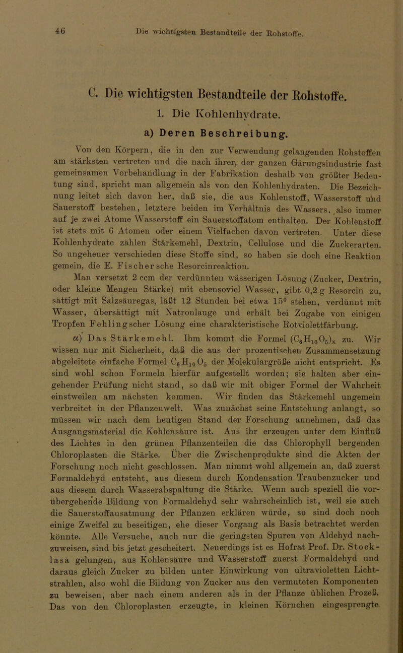 c. Die wichtigsten Bestandteile der Rohstoffe. 1. Die Kohlenhydrate, a) Deren Beschreibung-, Von den Körpern, die in den zur Verwendung gelangenden Rohstoffen am stärksten vertreten und die nach ihrer, der ganzen Gärungsindustrie fast gemeinsamen Vorbehandlung in der Fabrikation deshalb von größter Bedeu- tung sind, spricht man allgemein als von den Kohlenhydraten. Die Bezeich- nung leitet sich davon her, daß sie, die aus Kohlenstoff, Wasserstoff und Sauerstoff bestehen, letztere beiden im Verhältnis des Wassers, also immer auf je zwei Atome Wasserstoff ein Sauerstoffatom enthalten. Der Kohlenstoff ist stets mit 6 Atomen oder einem Vielfachen davon vertreten. Unter diese Kohlenhydrate zählen Stärkemehl, Dextrin, Cellulose und die Zuckerarten So ungeheuer verschieden diese Stoffe sind, so haben sie doch eine Reaktion gemein, die E. Fischer sehe Resorcinreaktion. Man versetzt 2 ccm der verdünnten wässerigen Lösung (Zucker, Dextrin, oder kleine Mengen Stärke) mit ebensoviel Wasser, gibt 0,2 g Resorcin zu, sättigt mit Salzsäuregas, läßt 12 Stunden bei etwa 15° stehen, verdünnt mit Wasser, übersättigt mit Natronlauge und erhält bei Zugabe von einigen Tropfen Fehlingscher Lösung eine charakteristische Rotviolettfärbung. a) Das Stärkemehl. Ihm kommt die Formel (C6H10O5)x zu. Wir wissen nur mit Sicherheit, daß die aus der prozentischen Zusammensetzung abgeleitete einfache Formel C6H10O5 der Molekulargröße nicht entspricht. Es sind wohl schon Formeln hierfür auf gestellt worden; sie halten aber ein- gehender Prüfung nicht stand, so daß wir mit obiger Formel der Wahrheit einstweilen am nächsten kommen. Wir finden das Stärkemehl ungemein verbreitet in der Pflanzenwelt. Was zunächst seine Entstehung anlangt, so müssen wir nach dem heutigen Stand der Forschung annehmen, daß das Ausgangsmaterial die Kohlensäure ist. Aus ihr erzeugen unter dem Einfluß des Lichtes in den grünen Pflanzenteilen die das Chlorophyll bergenden Chloroplasten die Stärke. Über die Zwischenprodukte sind die Akten der Forschung noch nicht geschlossen. Man nimmt wohl allgemein an, daß zuerst Formaldehyd entsteht, aus diesem durch Kondensation Traubenzucker und aus diesem durch AVasserabspaltung die Stärke. Wenn auch speziell die vor- übergehende Bildung von Formaldehyd sehr wahrscheinlich ist, weil sie auch die Sauerstoffausatmung der Pflanzen erklären würde, so sind doch noch einige Zweifel zu beseitigen, ehe dieser Vorgang als Basis betrachtet werden könnte. Alle Versuche, auch nur die geringsten Spuren von Aldehyd nach- zuweisen, sind bis jetzt gescheitert. Neuerdings ist es Hofrat Prof. Dr. Stock- 1 asa gelungen, aus Kohlensäure und Wasserstoff zuerst Formaldehyd und daraus gleich Zucker zu bilden unter Einwirkung von ultravioletten Licht- strahlen, also wohl die Bildung von Zucker aus den vermuteten Komponenten zu beweisen, abei’ nach einem anderen als in der Pflanze üblichen Prozeß. Das von den Chloroplasten erzeugte, in kleinen Körnchen eingesprengte