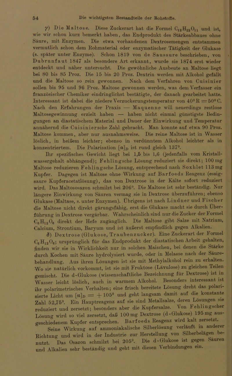 y) Die Maltose. Diese Zuckerart hat die Formel C12H22Ou und ist, wie wir schon kurz bemerkt haben, das Endprodukt des Stärkeabbaues ohne Säure, mit Enzymen. Die etwa vorhandenen Dextrosemengen entstammen vermutlich schon dem Rohmaterial oder enzymatischer Tätigkeit der Glukase (s. später unter Enzyme). Schon 1819 von de Saussure beschrieben, von Dubrunfaut 1847 als besondere Art erkannt, wurde sie 1874 erst wieder entdeckt und näher untersucht. Die gewöhnliche Ausbeute an Maltose liegt bei 80 bis 85 Proz. Die 15 bis 20 Proz. Dextrin werden mit Alkohol gefällt und die Maltose so rein gewonnen. Nach dem Verfahren von Cuisinier sollen bis 95 und 96 Proz. Maltose gewonnen werden, was dem Verfasser ein französischer Chemiker eindringlichst bestätigte, der danach gearbeitet hatte. Interessant ist dabei die niedere Verzuckerungstemperatur von 40°R = 50°C. Nach den Erfahrungen der Praxis — Maquenne will neuerdings restlose Maltosegewinnung erzielt haben — haben nicht einmal günstigste Bedin- gungen an diastatischem Material und Dauer der Einwirkung und Temperatur annähei’nd die Cuisinier sehe Zahl gebracht. Man konnte auf etwa 90 Proz. Maltose kommen, aber nur ausnahmsweise. Die reine Maltose ist in Wasser löslich, in heißem leichter; ebenso in verdünntem Alkohol leichter als in konzentriertem. Die Polarisation [a]# ist rund gleich 137°. Ihr spezifisches Gewicht liegt bei 1,5 bis 1,6 (jedenfalls vom Kristall- wassergehalt abhängend); Fehlingsche Lösung reduziert sie direkt; 100mg Maltose reduzieren Fehlingsche Lösung, entsprechend nach Soxlilet 113 mg Kupfer. Dagegen ist Maltose ohne Wirkung auf Barfoeds Reagenz (essig- saure Kupferacetatlösung), das von Dextrose in der Kälte sofort reduziert wird. Das Maltososazon schmilzt bei 206°. Die Maltose ist sehr beständig. Nur längere Einwirkung von Säuren vermag sie in Dextrose überzuführen; ebenso Glukase (Maltase, s. unter Enzymen). Übrigens ist nach Lindner und Fischer die Maltose nicht direkt gärungsfähig, erst die Glukase macht sie durch Über- führung in Dextrose vergärbar. Wahrscheinlich sind nur die Zucker der I ormel C6 H1206 direkt der Hefe zugänglich. Die Maltose gibt Salze mit Natrium, Calcium, Strontium, Baryum und ist äußerst empfindlich gegen Alkalien. 8) Dextrose (Glukose, Traubenzucker). Eine Zuckerart der Formel C6H1206; ursprünglich für das Endprodukt der diastatischen Arbeit gehalten, finden wir sie in Wirklichkeit nur in solchen Maischen, bei denen die Stärke durch Kochen mit Säure hydrolysiert wurde, oder in Melasse nach der Säuie- behandlung. Aus ihren Lösungen ist sie mit Methylalkohol rein zu erhalten. W^o sie natürlich vorkommt, ist sie mit Fruktose (Lävulose) zu gleichen Teilen gemischt. Die d-Glukose (wissenschaftliche Bezeichnung für Dextrose) ist in Wasser leicht löslich, auch in warmem Alkohol. Besonders interessant ist ihr polarimetrisches Verhalten; eine frisch bereitete Lösung dreht das polari- sierte Licht um [cc]D = -f 105° und geht langsam damit auf die konstante Zahl 52,75°. Ein Hauptreagenz auf sie sind Metallsalze, deren Lösungen sie reduziert und zersetzt; besonders aber die Kupfersalze. \on lehhugscher Lösung wird so viel zersetzt, daß 100 mg Dextrose (d-Glukose) 195 mg aus- geschiedenem Kupfer entsprechen. Barfoeds Reagenz wird kalt zersetzt. Seine Wirkung auf ammoniakalische Silberlösung verläuft in anderer Richtung und wird in der Industrie zur Herstellung von Silberbelägen be- nutzt. Das Osazon schmilzt bei 205°. Die d-Glukose ist gegen Sauren und Alkalien sehr beständig und gebt mit diesen Verbindungen ein.