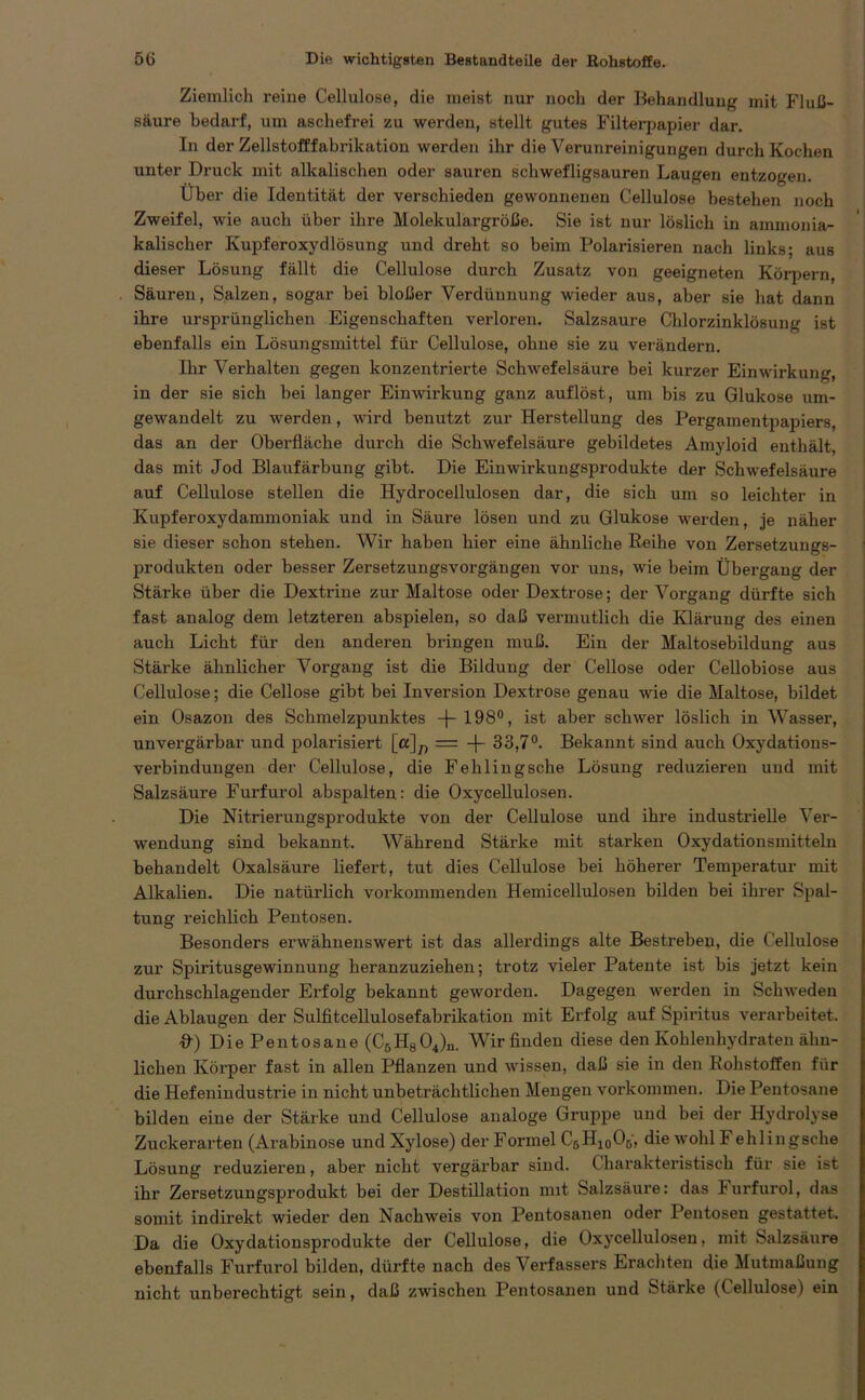 Ziemlich reine Cellulose, die meist nur noch der Behandlung mit Fluß- säure bedarf, um aschefrei zu werden, stellt gutes Filterpapier dar. In der Zellstofffabrikation werden ihr die Verunreinigungen durch Kochen unter Druck mit alkalischen oder sauren schwefligsauren Laugen entzogen. Über die Identität der verschieden gewonnenen Cellulose bestehen noch Zweifel, wie auch über ihre Molekulargröße. Sie ist nur löslich in ammonia- kalischer Kupferoxydlösung und dreht so beim Polarisieren nach links; aus dieser Lösung fällt die Cellulose durch Zusatz von geeigneten Körpern, Säuren, Salzen, sogar bei bloßer Verdünnung wieder aus, aber sie hat dann ihre ursprünglichen Eigenschaften verloren. Salzsaure Chlorzinklösung ist ebenfalls ein Lösungsmittel für Cellulose, ohne sie zu verändern. Ihr Verhalten gegen konzentrierte Schwefelsäure bei kurzer Einwirkung, in der sie sich bei langer Einwirkung ganz auflöst, um bis zu Glukose um- gewandelt zu werden, wird benutzt zur Herstellung des Pergamentpapiers, das an der Oberfläche durch die Schwefelsäure gebildetes Amyloid enthält, das mit Jod Blaufärbung gibt. Die Einwirkungsprodukte der Schwefelsäure auf Cellulose stellen die Hydrocellulosen dar, die sich um so leichter in Kupferoxydammoniak und in Säure lösen und zu Glukose werden, je näher sie dieser schon stehen. Wir haben hier eine ähnliche Reihe von Zersetzungs- produkten oder besser Zersetzungsvorgängen vor uns, wie beim Übergang der Stärke über die Dextrine zur Maltose oder Dextrose; der Vorgang dürfte sich fast analog dem letzteren abspielen, so daß vermutlich die Klärung des einen auch Licht für den anderen bringen muß. Ein der Maltosebildung aus Stärke ähnlicher Vorgang ist die Bildung der Cellose oder Cellobiose aus Cellulose; die Cellose gibt bei Inversion Dextrose genau wie die Maltose, bildet ein Osazon des Schmelzpunktes -(-198°, ist aber schwer löslich in Wasser, unvergärbar und polarisiert [a]^ = -f- 33,7°. Bekannt sind auch Oxydations- verbindungen der Cellulose, die Fehlingsche Lösung reduzieren und mit Salzsäure Furfurol abspalten: die Oxycellulosen. Die Nitrierungsprodukte von der Cellulose und ihre industrielle Ver- wendung sind bekannt. Während Stärke mit starken Oxydationsmitteln behandelt Oxalsäure liefex-t, tut dies Cellulose bei höherer Temperatur mit Alkalien. Die natürlich vorkommenden Hemicellulosen bilden bei ihrer Spal- tung reichlich Pentosen. Besonders erwähnenswert ist das allerdings alte Bestreben, die Cellulose zur Spiritusgewinnung heranzuziehen; trotz vieler Patente ist bis jetzt kein durchschlagender Ei’folg bekannt geworden. Dagegen werden in Schweden die Ablaugen der Sulfitcellulosefabrikation mit Erfolg auf Spiritus verarbeitet. &) DiePentosane (CBH804)n. Wir finden diese den Kohlenhydraten ähn- lichen Köi'per fast in allen Pflanzen und wissen, daß sie in den Rohstoffen für die Hefenindustrie in nicht unbeträchtlichen Mengen Vorkommen. Die Pentosane bilden eine der Stärke und Cellulose analoge Gruppe und bei der Hydrolyse Zuckerarten (Arabinose undXylose) der Formel CgHjoOß, die wohl! ehlingsche Lösung reduzieren, aber nicht vergärbar sind. Charakteristisch für sie ist ihr Zersetzungsprodukt bei der Destillation nnt Salzsäure: das Furfurol, das somit indirekt wieder den Nachweis von Pentosanen oder Pentosen gestattet. Da die Oxydationsprodukte der Cellulose, die Oxycellulosen, mit Salzsäure ebenfalls Furfurol bilden, dürfte nach des Verfassers Erachten die Mutmaßung nicht unberechtigt sein, daß zwischen Pentosanen und Stärke (Cellulose) ein