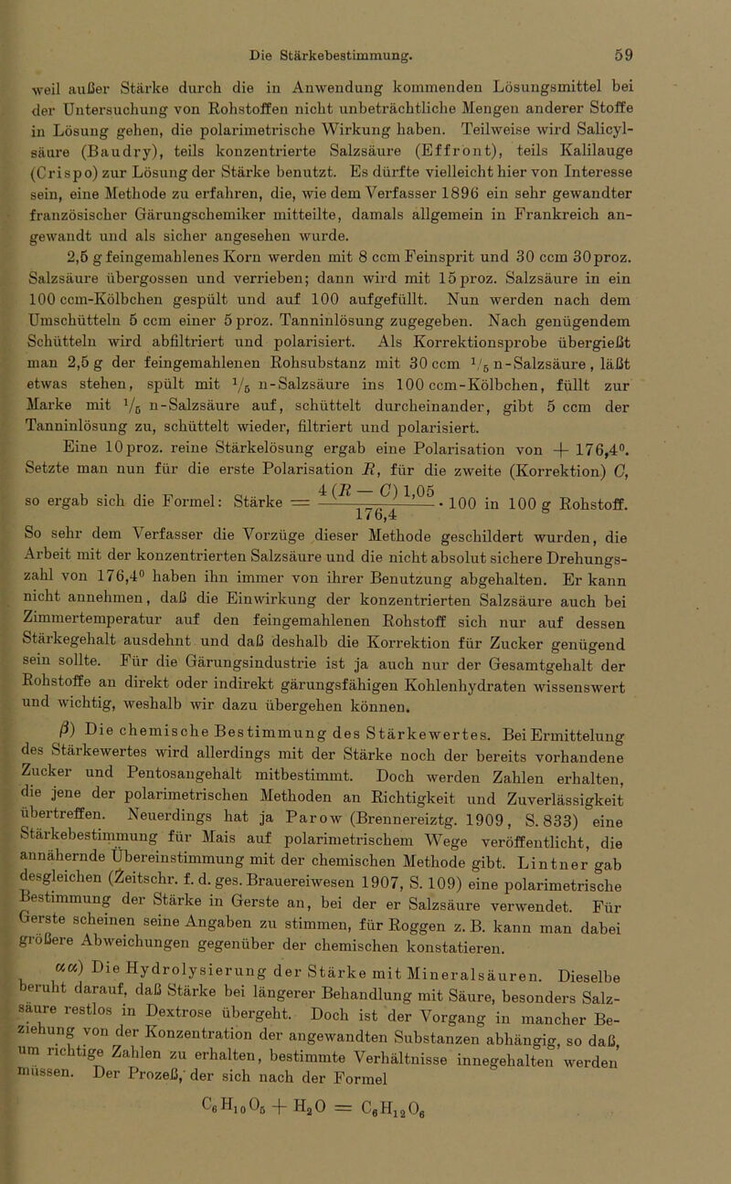 weil außer Stärke durch die in Anwendung kommenden Lösungsmittel bei der Untersuchung von Rohstoffen nicht unbeträchtliche Mengen anderer Stoffe in Lösung gehen, die polarimetrische Wirkung haben. Teilweise wird Salicyl- säure (Baudry), teils konzentrierte Salzsäure (Effrönt), teils Kalilauge (Cri sp o) zur Lösung der Stärke benutzt. Es dürfte vielleicht hier von Interesse sein, eine Methode zu erfahren, die, wie dem Verfasser 1896 ein sehr gewandter französischer Gärungschemiker mitteilte, damals allgemein in Frankreich an- gewandt und als sicher angesehen wurde. 2,5 gfeingemahlenes Korn werden mit 8 ccm Feinsprit und 30 ccm 30proz. Salzsäure übergossen und verrieben; dann wird mit 15proz. Salzsäure in ein 100 ccm-Kölbchen gespült und auf 100 aufgefüllt. Nun werden nach dem Umschütteln 5 ccm einer 5 proz. Tanninlösung zugegeben. Nach genügendem Schütteln wird abfiltriert und polarisiert. Als Korrektionsprobe übergießt man 2,5 g der feingemahlenen Rohsubstanz mit 30 ccm 1/5 n-Salzsäure , läßt etwas stehen, spült mit 1/e n-Salzsäure ins 100 ccm-Kölbchen, füllt zur Marke mit x/6 n-Salzsäure auf, schüttelt durcheinander, gibt 5 ccm der Tanninlösung zu, schüttelt wieder, filtriert und polarisiert. Eine 10proz. reine Stärkelösung ergab eine Polarisation von -f- 176,4°. Setzte man nun für die erste Polarisation R, für die zweite (Korrektion) G, so ergab sich die Formel: Stärke = ^ 1,05.100 in 100 g Rohstoff. 176,4 s So sehr dem V erfasser die Vorzüge dieser Methode geschildert wurden, die Arbeit mit der konzentrierten Salzsäure und die nicht absolut sichere Drehungs- zahl von 176,4° haben ihn immer von ihrer Benutzung abgehalten. Er kann nicht annehmen, daß die Einwirkung der konzentrierten Salzsäure auch bei Zimmertemperatur auf den feingemahlenen Rohstoff sich nur auf dessen Stärkegehalt ausdehnt und daß deshalb die Korrektion für Zucker genügend sein sollte. Für die Gärungsindustrie ist ja auch nur der Gesamtgehalt der Rohstoffe an direkt oder indirekt gärungsfähigen Kohlenhydraten wissenswert und wichtig, weshalb wir dazu übergehen können. ß) Die chemische Bestimmung des Stärkewertes. Bei Ermittelung des fetäikewertes wird allerdings mit der Stärke noch der bereits vorhandene Zucker und Pentosangehalt mitbestimmt. Doch werden Zahlen erhalten, die jene der polarimetrischen Methoden an Richtigkeit und Zuverlässigkeit ubertreffen. Neuerdings hat ja Par ow (Brennereiztg. 1909, S. 833) eine Stärkebestimmung für Mais auf polarimetrischem Wege veröffentlicht, die annähernde Übereinstimmung mit der chemischen Methode gibt. Lintner gab desgleichen (2eitschr. f. d. ges. Brauereiwesen 1907, S. 109) eine polarimetrische Bestimmung der Stärke in Gerste an, bei der er Salzsäure verwendet. Für Gerste scheinen seine Angaben zu stimmen, für Roggen z. B. kann man dabei gi obere Abweichungen gegenüber der chemischen konstatieren. ««) Die Hydrolysierung der Stärke mit Mineralsäuren. Dieselbe beruht darauf, daß Stärke bei längerer Behandlung mit Säure, besonders Salz- saure restlos in Dextrose übergeht. Doch ist der Vorgang in mancher Be- ziehung von der Konzentration der angewandten Substanzen abhängig, so daß um richtige Zahlen zu erhalten, bestimmte Verhältnisse innegehalten werden müssen. Der Prozeß,' der sich nach der Formel Ce Hj o 05 -)- H20 = C6H1206