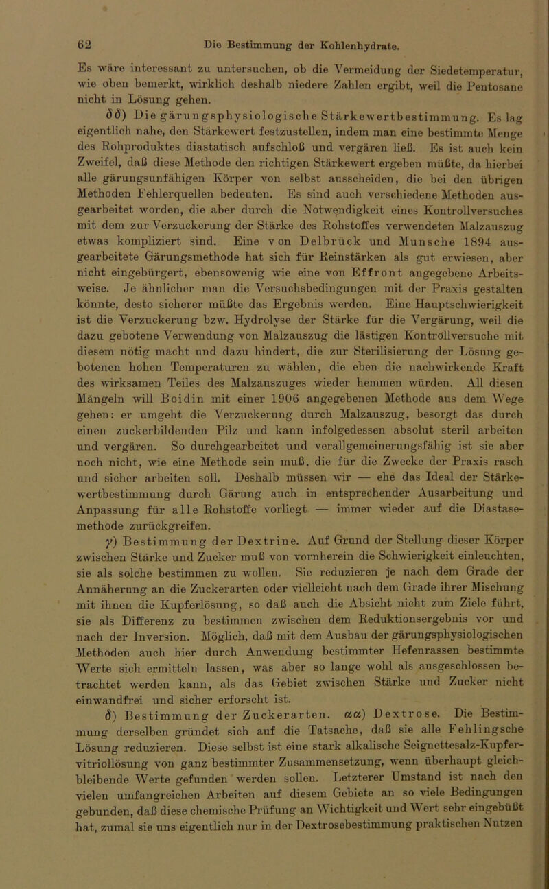 Es wäre interessant zu untersuchen, ob die Vermeidung der Siedetemperatur, wie oben bemerkt, wirklich deshalb niedere Zahlen ergibt, weil die Pentosane nicht in Lösung gehen. SS) Die gärungsphysiologische Stärkewertbestimmung. Es lag eigentlich nahe, den Stärkewert festzustellen, indem man eine bestimmte Menge des Rohproduktes diastatisch auf schloß und vergären ließ. Es ist auch kein Zweifel, daß diese Methode den richtigen Stärkewert ergeben müßte, da hierbei alle gärungsunfähigen Körper von selbst ausscheiden, die bei den übrigen Methoden Fehlerquellen bedeuten. Es sind auch verschiedene Methoden aus- gearbeitet worden, die aber durch die Notwendigkeit eines Kontrollversuches mit dem zur Verzuckerung der Stärke des Rohstoffes verwendeten Malzauszug etwas kompliziert sind. Eine von Delbrück und Munsche 1894 aus- gearbeitete Gärungsmethode hat sich für Reinstärken als gut erwiesen, aber nicht eingebürgert, ebensowenig wie eine von Effront angegebene Arbeits- weise. Je ähnlicher man die Versuchsbedingungen mit der Praxis gestalten könnte, desto sicherer müßte das Ergebnis werden. Eine Hauptschwierigkeit ist die Verzuckerung bzw. Hydrolyse der Stärke für die Vergärung, weil die dazu gebotene Verwendung von Malzauszug die lästigen Kontröllversuche mit diesem nötig macht und dazu hindert, die zur Sterilisierung der Lösung ge- botenen hohen Temperaturen zu wählen, die eben die nachwirkende Kraft des wirksamen Teiles des Malzauszuges wieder hemmen würden. All diesen Mängeln will Boidin mit einer 1906 angegebenen Methode aus dem Wege gehen: er umgeht die Verzuckerung durch Malzauszug, besorgt das durch einen zuckerbildenden Pilz und kann infolgedessen absolut steril arbeiten und vergären. So durchgearbeitet und verallgemeinerungsfähig ist sie aber noch nicht, wie eine Methode sein muß. die für die Zwecke der Praxis rasch und sicher arbeiten soll. Deshalb müssen wir — ehe das Ideal der Stärke- wertbestimmung durch Gärung auch in entsprechender Ausarbeitung und Anpassung für alle Rohstoffe vorliegt — immer wieder auf die Diastase- methode zurückgreifen. y) Bestimmung der Dextrine. Auf Grund der Stellung dieser Körper zwischen Stärke und Zucker muß von vornherein die Schwierigkeit einleuchten, sie als solche bestimmen zu wollen. Sie reduzieren je nach dem Grade der Annäherung an die Zuckerarten oder vielleicht nach dem Grade ihrer Mischung mit ihnen die Kupferlösung, so daß auch die Absicht nicht zum Ziele führt, sie als Differenz zu bestimmen zwischen dem Reduktionsergebnis vor und nach der Inversion. Möglich, daß mit dem Ausbau der gärungsphysiologischen Methoden auch hier durch Anwendung bestimmter Hefenrassen bestimmte Werte sich ermitteln lassen, was aber so lange wohl als ausgeschlossen be- trachtet werden kann, als das Gebiet zwischen Stärke und Zucker nicht einwandfrei und sicher erforscht ist. ö) Bestimmung der Zuckerarten, act) Dextrose. Die Bestim- mung derselben gründet sich auf die Tatsache, daß sie alle I ehlingsche Lösung reduzieren. Diese selbst ist eine stark alkalische Seignettesalz-Kupfer- vitriollösung von ganz bestimmter Zusammensetzung, wenn überhaupt gleich- bleibende Werte gefunden werden sollen. Letzterer Umstand ist nach den vielen umfangreichen Arbeiten auf diesem Gebiete an so viele Bedingungen gebunden, daß diese chemische Prüfung an Wichtigkeit und Wert sehr eingebüßt hat, zumal sie uns eigentlich nur in der Dextrosebestimmung praktischen Nutzen