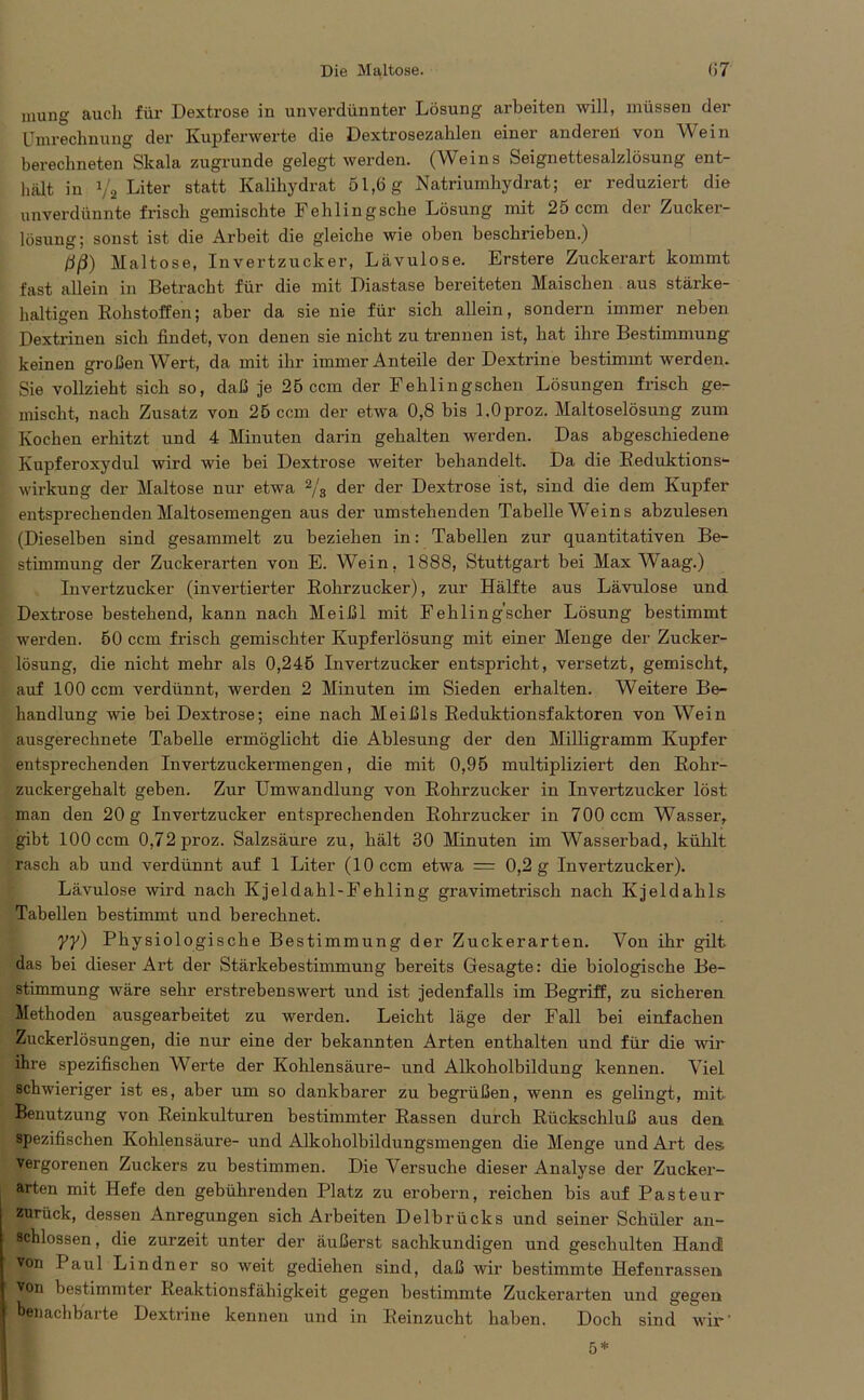 mung auch für Dextrose in unverdünnter Lösung arbeiten will, müssen der Umrechnung der Kupferwerte die Dextrosezahlen einer anderen von Wein berechneten Skala zugrunde gelegt werden. (Weins Seignettesalzlösung ent- hält in 1/2 Liter statt Kalihydrat 51,6 g Natriumhydrat; er reduziert die unverdünnte frisch gemischte Fehlingsche Lösung mit 25 ccm der Zucker- lösung; sonst ist die Arbeit die gleiche wie oben beschrieben.) liß) Maltose, Invertzucker, Lävulose. Erstere Zuckerart kommt fast allein in Betracht für die mit Diastase bereiteten Maischen aus stärke- haltigen Rohstoffen; aber da sie nie für sich allein, sondern immer neben Dextrinen sich findet, von denen sie nicht zu trennen ist, hat ihre Bestimmung keinen großen Wert, da mit ihr immer Anteile der Dextrine bestimmt werden. Sie vollzieht sich so, daß je 25 ccm der Fehlingschen Lösungen frisch ge- mischt, nach Zusatz von 25 ccm der etwa 0,8 bis LOproz. Maltoselösung zum Kochen erhitzt und 4 Minuten darin gehalten werden. Das abgeschiedene Kupferoxydul wird wie bei Dextrose weiter behandelt. Da die Reduktions- wirkung der Maltose nur etwa 2/s der der Dextrose ist, sind die dem Kupfer entsprechenden Maltosemengen aus der umstehenden Tabelle Weins abzulesen (Dieselben sind gesammelt zu beziehen in: Tabellen zur quantitativen Be- stimmung der Zuckerarten von E. Wein, 1888, Stuttgart bei Max Waag.) Invertzucker (invertierter Rohrzucker), zur Hälfte aus Lävulose und Dextrose bestehend, kann nach Meißl mit Fehling’scher Lösung bestimmt werden. 50 ccm frisch gemischter Kupferlösung mit einer Menge der Zucker- lösung, die nicht mehr als 0,245 Invertzucker entspricht, versetzt, gemischt, auf 100 ccm verdünnt, werden 2 Minuten im Sieden erhalten. Weitere Be- handlung wie bei Dextrose; eine nach Meißls Reduktionsfaktoren von Wein ausgerechnete Tabelle ermöglicht die Ablesung der den Milligramm Kupfer entsprechenden Invertzuckermengen, die mit 0,95 multipliziert den Rohr- zuckergehalt geben. Zur Umwandlung von Rohrzucker in Invertzucker löst man den 20 g Invertzucker entsprechenden Rohrzucker in 700 ccm Wasser, gibt 100 ccm 0,72 proz. Salzsäure zu, hält 30 Minuten im Wasserbad, kühlt rasch ab und verdünnt auf 1 Liter (10 ccm etwa = 0,2 g Invertzucker). Lävulose wird nach Kjeldahl-Fehling gravimetrisch nach Kjeldahls Tabellen bestimmt und berechnet. YY) Physiologische Bestimmung der Zuckerarten. Von ihr gilt das bei dieser Art der Stärkebestimmung bereits Gesagte: die biologische Be- stimmung wäre sehr erstrebenswert und ist jedenfalls im Begriff, zu sicheren Methoden ausgearbeitet zu werden. Leicht läge der Fall bei einfachen Zuckerlösungen, die nur eine der bekannten Arten enthalten und für die wir ihre spezifischen Werte der Kohlensäure- und Alkoholbildung kennen. Viel schwieriger ist es, aber um so dankbarer zu begrüßen, wenn es gelingt, mit Benutzung von Reinkulturen bestimmter Rassen durch Rückschluß aus den spezifischen Kohlensäure- und Alkoholbildungsmengen die Menge und Art des; vergorenen Zuckers zu bestimmen. Die Versuche dieser Analyse der Zucker- arten mit Hefe den gebührenden Platz zu erobern, reichen bis auf Pasteur zurück, dessen Anregungen sich Arbeiten Delbrücks und seiner Schüler an- schlossen, die zurzeit unter der äußerst sachkundigen und geschulten Hand! von I aul Lindner so weit gediehen sind, daß wir bestimmte Hefenrassen Von bestimmter Reaktionsfähigkeit gegen bestimmte Zuckerarten und gegen benachbarte Dextrine kennen und in Reinzucht haben. Doch sind wir'