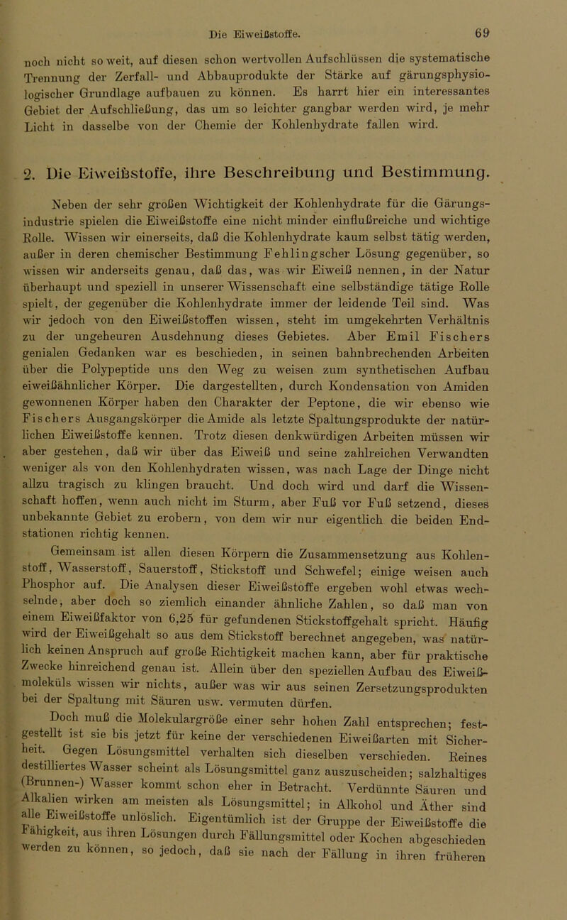 noch nicht so weit, auf diesen schon wertvollen Aufschlüssen die systematische Trennung der Zerfall- und Abbauprodukte der Stärke auf gärungsphysio- logischer Grundlage aufbauen zu können. Es harrt hier ein interessantes Gebiet der Auf Schließung, das um so leichter gangbar werden wird, je mehr Licht in dasselbe von der Chemie der Kohlenhydrate fallen wird. 2. Die Eiweiöstoffe, ihre Beschreibung und Bestimmung. Neben der sehr großen Wichtigkeit der Kohlenhydrate für die Gärungs- industrie spielen die Eiweißstoffe eine nicht minder einflußreiche und wichtige Rolle. Wissen wir einerseits, daß die Kohlenhydrate kaum selbst tätig werden, außer in deren chemischer Bestimmung Fehling scher Lösung gegenüber, so wissen wir anderseits genau, daß das, was wir Eiweiß nennen, in der Natur überhaupt und speziell in unserer Wissenschaft eine selbständige tätige Rolle spielt, der gegenüber die Kohlenhydrate immer der leidende Teil sind. Was wir jedoch von den Eiweißstoffen wissen, steht im umgekehrten Verhältnis zu der ungeheuren Ausdehnung dieses Gebietes. Aber Emil Fischers genialen Gedanken war es beschieden, in seinen bahnbrechenden Arbeiten über die Polypeptide uns den Weg zu weisen zum synthetischen Aufbau eiweißähnlicher Körper. Die dargestellten, durch Kondensation von Amiden gewonnenen Körper haben den Charakter der Peptone, die wir ebenso wie Fischers Ausgangskörper die Amide als letzte Spaltungsprodukte der natür- lichen Eiweißstoffe kennen. Trotz diesen denkwürdigen Arbeiten müssen wir aber gestehen, daß wir über das Eiweiß und seine zahlreichen Vei’wandten weniger als von den Kohlenhydraten wissen, was nach Lage der Dinge nicht allzu tragisch zu klingen braucht. Und doch wird und darf die Wissen- schaft hoffen, wenn auch nicht im Sturm, aber Fuß vor Fuß setzend, dieses unbekannte Gebiet zu erobern, von dem wir nur eigentlich die beiden End- stationen richtig kennen. Gemeinsam ist allen diesen Körpern die Zusammensetzung aus Kohlen- stoff, V'asserstoff, Sauerstoff, Stickstoff und Schwefel; einige weisen auch Phosphor auf. Die Analysen dieser Eiweißstoffe ergeben wohl etwas wech- selnde, aber doch so ziemlich einander ähnliche Zahlen, so daß man von einem Eiweißfaktor von 6,25 für gefundenen Stickstoffgehalt spricht. Häufig wird der Eiweißgehalt so aus dem Stickstoff berechnet angegeben, was natür- lich keinen Anspruch auf große Richtigkeit machen kann, aber für praktische Zwecke hinreichend genau ist. Allein über den speziellen Aufbau des Eiweiß- moleküls wissen wir nichts, außer was wir aus seinen Zersetzungsprodukten bei der Spaltung mit Säuren usw. vermuten dürfen. Doch muß die Molekulargröße einer sehr hohen Zahl entsprechen; fest- gestellt ist sie bis jetzt für keine der verschiedenen Eiweißarten mit Sicher- heit. Gegen Lösungsmittel verhalten sich dieselben verschieden. Reines destilliertes Wasser scheint als Lösungsmittel ganz auszuscheiden; salzhaltiges (Brunnen-) Wasser kommt schon eher in Betracht. Verdünnte Säuren und A kalmn wirken am meisten als Lösungsmittel; in Alkohol und Äther sind ÄÄ Elweißstoffe unlöslich. Eigentümlich ist der Gruppe der Eiweißstoffe die Fähigkeit, aus ihren Lösungen durch Fällungsmittel oder Kochen abgeschieden werden zu können, so jedoch, daß sie nach der Fällung in ihren früheren