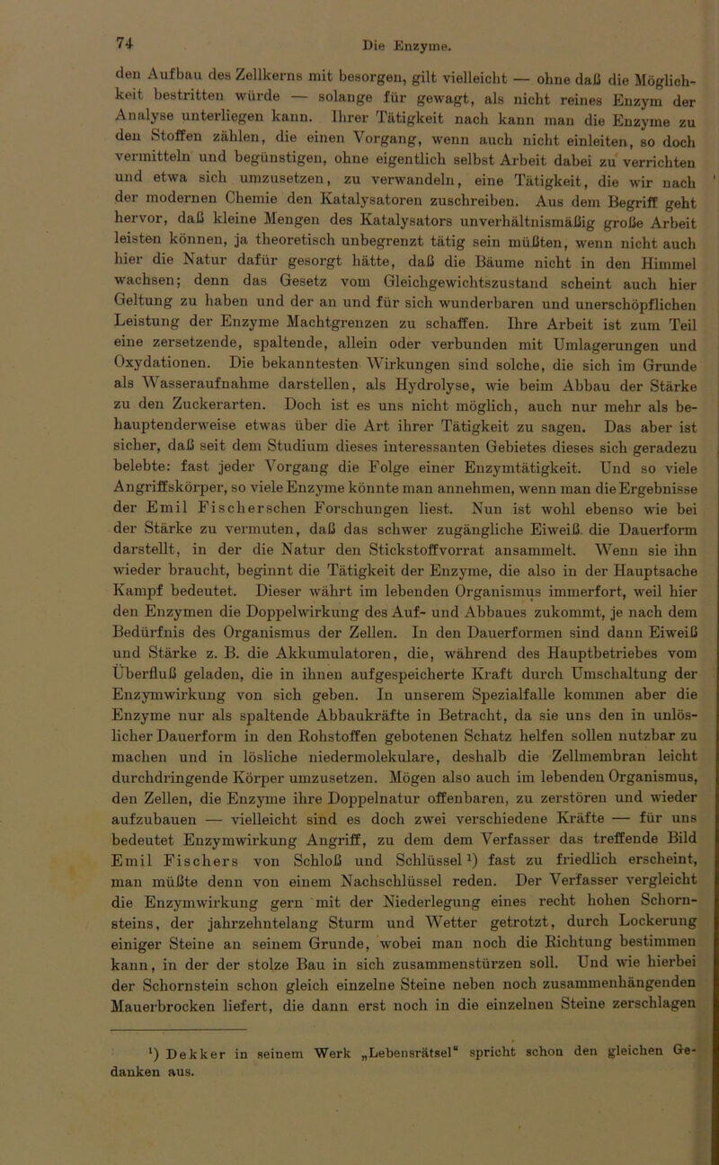 den Aufbau des Zellkerns mit besorgen, gilt vielleicht — ohne daß die Möglich- keit bestritten würde — solange für gewagt, als nicht reines Enzym der Analyse unterliegen kann. Ihrer Tätigkeit nach kann man die Enzyme zu deu Stoffen zählen, die einen Vorgang, wenn auch nicht einleiten, so doch vermitteln und begünstigen, ohne eigentlich selbst Arbeit dabei zu verrichten und etwa sich umzusetzen, zu verwandeln, eine Tätigkeit, die wir nach der modernen Chemie den Katalysatoren zuschreiben. Aus dem Begriff geht hervor, daß kleine Mengen des Katalysators unverhältnismäßig große Arbeit leisten können, ja theoretisch unbegrenzt tätig sein müßten, wenn nicht auch hier die Natur dafür gesorgt hätte, daß die Bäume nicht in den Himmel wachsen; denn das Gesetz vom Gleichgewichtszustand scheint auch hier Geltung zu haben und der an und für sich wunderbaren und unerschöpflichen Leistung der Enzyme Machtgrenzen zu schaffen. Ihre Arbeit ist zum Teil eine zersetzende, spaltende, allein oder verbunden mit Umlagerungen und Oxydationen. Die bekanntesten Wirkungen sind solche, die sich im Grunde als Wasseraufnahme darstellen, als Hydrolyse, wie beim Abbau der Stärke zu den Zuckerarten. Doch ist es uns nicht möglich, auch nur mehr als be- hauptenderweise etwas über die Art ihrer Tätigkeit zu sagen. Das aber ist sicher, daß seit dem Studium dieses interessanten Gebietes dieses sich geradezu belebte: fast jeder Vorgang die Folge einer Enzymtätigkeit. Und so viele Angriffskörper, so viele Enzyme könnte man annehmen, wenn man die Ergebnisse der Emil Fisch ersehen Forschungen liest. Nun ist wohl ebenso wie bei der Stärke zu vermuten, daß das schwer zugängliche Eiweiß die Dauerform darstellt, in der die Natur den Stickstoffvorrat ansammelt. Wenn sie ihn wieder braucht, beginnt die Tätigkeit der Enzyme, die also in der Hauptsache Kampf bedeutet. Dieser währt im lebenden Organismus immerfort, weil hier den Enzymen die Doppelwirkung des Auf- und Abbaues zukommt, je nach dem Bedürfnis des Organismus der Zellen. In den Dauerformen sind dann Eiweiß und Stärke z. B. die Akkumulatoren, die, während des Hauptbetriebes vom Überfluß geladen, die in ihnen aufgespeicherte Kraft durch Umschaltung der Enzymwirkung von sich geben. In unserem Spezialfalle kommen aber die Enzyme nur als spaltende Abbaukräfte in Betracht, da sie uns den in unlös- licher Dauerform in den Kohstoffen gebotenen Schatz helfen sollen nutzbar zu machen und in lösliche niedermolekulare, deshalb die Zellmembran leicht durchdringende Körper umzusetzen. Mögen also auch im lebenden Organismus, den Zellen, die Enzyme ihre Doppelnatur offenbaren, zu zerstören und wieder aufzubauen — vielleicht sind es doch zwei verschiedene Kräfte — für uns bedeutet Enzymwirkung Angriff, zu dem dem Verfasser das treffende Bild Emil Fischers von Schloß und Schlüssel1) fast zu friedlich erscheint, man müßte denn von einem Nachschlüssel reden. Der Verfasser vergleicht die Enzymwirkung gern mit der Niederlegung eines recht hohen Schorn- steins, der jahrzehntelang Sturm und Wetter getrotzt, durch Lockerung einiger Steine an seinem Grunde, wobei man noch die Richtung bestimmen kann, in der der stolze Bau in sich Zusammenstürzen soll. Und wie hierbei der Schornstein schon gleich einzelne Steine neben noch zusammenhängenden Mauerbrocken liefert, die dann erst noch in die einzelnen Steine zerschlagen ') Dekker in seinem Werk „Lebensrätsel“ spricht schon den gleichen Ge- danken aus.