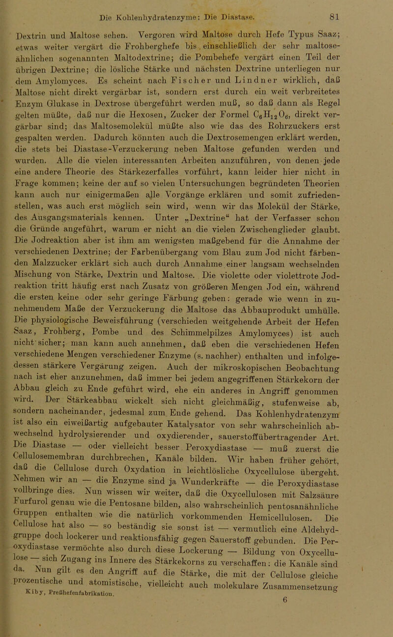 Dextrin und Maltose sehen. Vergoren wird Maltose durch Hefe Typus Saaz; etwas weiter vergärt die Frohberghefe bis. einschließlich der sehr maltose- ähnlichen sogenannten Maltodextrine; die Pombehefe vergärt einen Teil der übrigen Dextrine; die lösliche Stärke und nächsten Dextrine unterliegen nur dem Amylomyces. Es scheint nach Fischer und Lindner wirklich, daß Maltose nicht direkt vergärbar ist, sondern erst durch ein weit verbreitetes Enzym Glukase in Dextrose übergeführt werden muß, so daß dann als Regel gelten müßte, daß nur die Hexosen, Zucker der Formel C6H1206, direkt ver- gärbar sind; das Maltosemolekül müßte also wie das des Rohrzuckers erst gespalten werden. Dadurch könnten auch die Dextrosemengen erklärt werden, die stets bei Diastase-Verzuckerung neben Maltose gefunden werden und wurden. Alle die vielen interessanten Arbeiten anzuführen, von denen jede eine andere Theorie des Stärkezerfalles vorführt, kann leider hier nicht in Frage kommen; keine der auf so vielen Untersuchungen begründeten Theorien kann auch nur einigermaßen alle Vorgänge erklären und somit zufrieden- stellen, was auch erst möglich sein wird, wenn wir das Molekül der Stärke, des Ausgangsmaterials kennen. Unter „Dextrine“ hat der Verfasser schon die Gründe angeführt, warum er nicht an die vielen Zwischenglieder glaubt. Die Jodreaktion aber ist ihm am wenigsten maßgebend für die Annahme der verschiedenen Dextrine; der Farbenübergang vom Blau zum Jod nicht färben- den Malzzucker erklärt sich auch durch Annahme einer langsam wechselnden Mischung von Stärke, Dextrin und Maltose. Die violette oder violettrote Jod- reaktion tritt häufig erst nach Zusatz von größeren Mengen Jod ein, während die ersten keine oder sehr geringe Färbung geben: gerade wie wenn in zu- nehmendem Maße der Verzuckerung die Maltose das Abbauprodukt umhülle. Die physiologische Beweisführung (verschieden weitgehende Arbeit der Hefen Saaz, Frohberg, Pombe und des Schimmelpilzes Amylomyces) ist auch nicht sicher; man kann auch annehmen, daß eben die verschiedenen Hefen verschiedene Mengen verschiedener Enzyme (s. nachher) enthalten und infolge- dessen stärkere Vergärung zeigen. Auch der mikroskopischen Beobachtung nach ist eher anzunehmen, daß immer bei jedem angegriffenen Stärkekorn der Abbau gleich zu Ende geführt wird, ehe ein anderes in Angriff genommen uird. Der Stärkeabbau wickelt sich nicht gleichmäßig, stufenweise ab, sondern nacheinander, jedesmal zum Ende gehend. Das Kohlenhydratenzym ist also ein eiweißartig aufgebauter Katalysator von sehr wahrscheinlich ab- wechselnd hydrolysierender und oxydierender, Sauerstoff übertragender Art, Die Diastase oder vielleicht besser Peroxydiastase — muß zuerst die Cellulosemembran durchbrechen, Kanäle bilden. Wir haben früher gehört, daß die Cellulose durch Oxydation in leichtlösliche Oxycellulose übergeht. Nehmen wir an — die Enzyme sind ja Wunderkräfte — die Peroxydiastase vollbringe dies. Nun wissen wir weiter, daß die Oxycellulosen mit Salzsäure urfurol genau wie die Pentosane bilden, also wahrscheinlich pentosanälinliche ruppen enthalten wie die natürlich vorkommenden Hemicellulosen. Die -ellulose hat also — so beständig sie sonst ist — vermutlich eine Aldehyd- gruppe doch lockerer und reaktionsfähig gegen Sauerstoff gebunden. Die Per- oxydiastase vermöchte also durch diese Lockerung — Bildung von Oxycellu- lose ^ sich Zugang ins Innere des Stärkekorns zu verschaffen: die Kanäle sind da. Nun güt es den Angriff auf die Stärke, die mit der Cellulose gleiche prozentische und atomistische, vielleicht auch molekulare Zusammensetzung Kiby, Preßhefenfabrikation. ° 6