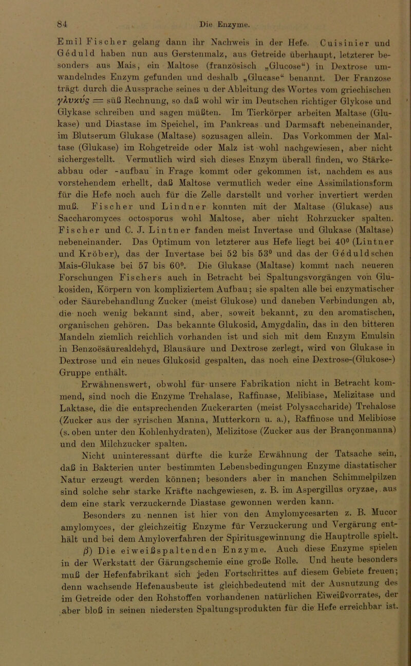 Emil Fischer gelang dann ihr Nachweis in der Hefe. Cuisinier und Geduld haben nun aus Gersten malz, aus Getreide überhaupt, letzterer be- sonders aus Mais, ein Maltose (französisch „Glucose“) in Dextrose um- wandelndes Enzym gefunden und deshalb „Glucase“ benannt. Der Franzose trägt durch die Aussprache seines u der Ableitung des Wortes vom griechischen ykvxvs = süß Rechnung, so daß wohl wir im Deutschen richtiger Glykose und Glykase schreiben und sagen müßten. Im Tierkörper arbeiten Maltase (Glu- kase) und Diastase im Speichel, im Pankreas und Darmsaft nebeneinander, im Blutserum Glukase (Maltase) sozusagen allein. Das Vorkommen der Mal- tase (Glukase) im Rohgetreide oder Malz ist wohl nachgewiesen, aber nicht sichergestellt. Vermutlich wird sich dieses Enzym überall finden, wo Stärke- abbau oder -aufbau in Frage kommt oder gekommen ist, nachdem es aus vorstehendem erhellt, daß Maltose vermutlich weder eine Assimilationsform für die Hefe noch auch für die Zelle darstellt und vorher invertiert werden muß. Fischer und L i n d n e r konnten mit der Maltase (Glukase) aus Saccharomyces octosporus wohl Maltose, aber nicht Rohrzucker spalten. Fischer und C. J. Lintner fanden meist Invertase und Glukase (Maltase) nebeneinander. Das Optimum von letzterer aus Hefe liegt bei 40° (Lintner und Kröber), das der Invertase bei 52 bis 53° und das der Geduldschen Mais-Glukase bei 57 bis 60°. Die Glukase (Maltase) kommt nach neueren Forschungen Fischers auch in Betracht bei Spaltungsvorgängen von Glu- kosiden, Körpern von kompliziertem Aufbau; sie spalten alle bei enzymatischer oder Säurebehandlung Zucker (meist Glukose) und daneben Verbindungen ab, die noch wenig bekannt sind, aber, soweit bekannt, zu den aromatischen, organischen gehören. Das bekannte Glukosid, Amygdalin, das in den bitteren Mandeln ziemlich reichlich vorhanden ist und sich mit dem Enzym Emulsin in Benzoesäurealdehyd, Blausäure und Dextrose zerlegt, wird von Glukase in Dextrose und ein neues Glukosid gespalten, das noch eine Dextrose-(Glukose-) Gruppe enthält. Erwähnenswert, obwohl für unsere Fabrikation nicht in Betracht kom- mend, sind noch die Enzyme Trehalase, Raffinase, Melibiase, Melizitase und Laktase, die die entsprechenden Zuckerarten (meist Polysaccharide) Trehalose (Zucker aus der syrischen Manna, Mutterkorn u. a.), Raffinose und Melibiose (s. oben unter den Kohlenhydraten), Melizitose (Zucker aus der Brangonraanna) und den Milchzucker spalten. Nicht uninteressant dürfte die kurze Erwähnung der Tatsache sein, daß in Bakterien unter bestimmten Lebensbedingungen Enzyme diastatischer Natur erzeugt werden können; besonders aber in manchen Schimmelpilzen sind solche sehr starke Kräfte nachgewiesen, z. B. im Aspergillus oryzae, aus dem eine stark verzuckernde Diastase gewonnen werden kann. Besonders zu nennen ist hier von den Amylomycesarten z. B. Mucoi amylomyces, der gleichzeitig Enzyme für Verzuckerung und Vergärung ent- hält lind bei dem Ainyloverfahren der Spiritusgewinnung die Hauptrolle spielt. ß) Die eiweißspaltenden Enzyme. Auch diese Enzyme spielen in der Werkstatt der Gärungschemie eine große Rolle. Und heute besonders muß der Hefenfabrikant sich jeden Fortschrittes auf diesem Gebiete freuen, denn wachsende Hefenausbeute ist gleichbedeutend mit der Ausnutzung de* im Getreide oder den Rohstoffen vorhandenen natürlichen Eiweißvorrates, der aber bloß in seinen niedersten Spaltungsprodukten für die Hefe erreichbai ist.