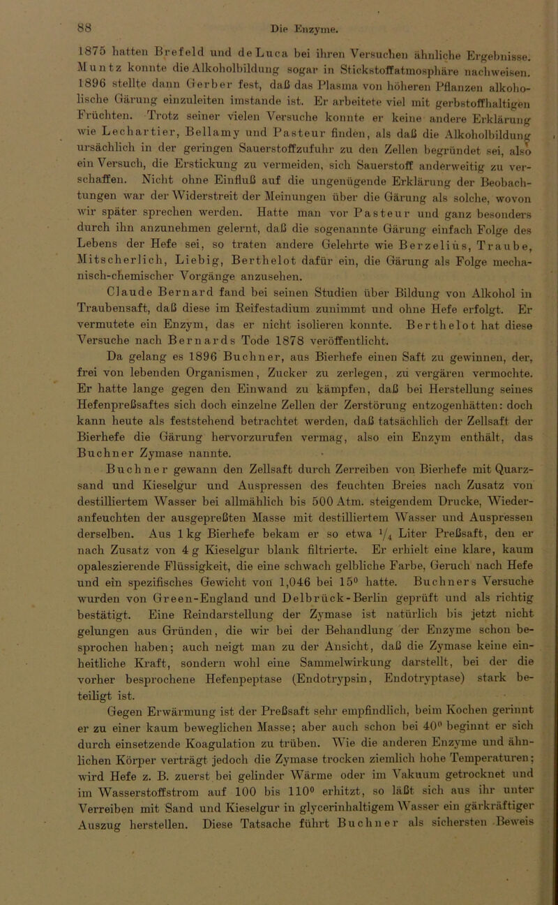 1875 hatten Brefeld und deLuca bei ihren Versuchen ähnliche Ergebnisse. Müntz konnte die Alkoholbildung sogar in Stickstoffatmosphäre nachweisen. 1896 stellte dann Gerber fest, daß das Plasma von höheren Pflanzen alkoho- lische Gärung einzuleiten imstande ist. Er arbeitete viel mit gerbstoffhaltigen Früchten. Trotz seiner vielen Versuche konnte er keine andere Erklärung wie Lechartier, Bellamy und Pasteur finden, als daß die Alkoholbildung ursächlich in der geringen Sauerstoffzufuhr zu den Zellen begründet sei, also ein Versuch, die Erstickung zu vermeiden, sich Sauerstoff anderweitig zu ver- schaffen. Nicht ohne Einfluß auf die ungenügende Erklärung der Beobach- tungen war der Widerstreit der Meinungen über die Gärung als solche, wovon wir später sprechen werden. Hatte man vor Pasteur und ganz besonders durch ihn anzunehmen gelernt, daß die sogenannte Gärung einfach Folge des Lebens der Hefe sei, so traten andere Gelehrte wie Berzeliüs, Traube, Mitscherlich, Liebig, Berthelot dafür ein, die Gärung als Folge mecha- nisch-chemischer Vorgänge anzusehen. Claude Bernard fand bei seinen Studien über Bildung von Alkohol in Traubensaft, daß diese im Beifestadium zunimmt und ohne Hefe erfolgt. Er vermutete ein Enzym, das er nicht isolieren konnte. Berthelot hat diese Versuche nach Bernards Tode 1878 veröffentlicht. Da gelang es 1896 Büchner, aus Bierhefe einen Saft zu gewinnen, der, frei von lebenden Organismen, Zucker zu zerlegen, zii vergären vermochte. Er hatte lange gegen den Einwand zu kämpfen, daß bei Herstellung seines Hefenpreßsaftes sich doch einzelne Zellen der Zerstörung entzogenhätten: doch kann heute als feststehend betrachtet werden, daß tatsächlich der Zellsaft der Bierhefe die Gärung hervorzurufen vermag, also ein Enzym enthält, das Büchner Zymase nannte. Büchner gewann den Zellsaft durch Zerreiben von Bierhefe mit Quarz- sand und Kieselgur und Auspressen des feuchten Breies nach Zusatz von destilliertem Wasser bei allmählich bis 500 Atm. steigendem Drucke, Wieder- anfeuchten der ausgepreßten Masse mit destilliertem Wasser und Auspressen derselben. Aus 1kg Bierhefe bekam er so etwa x/4 Liter Preßsaft, den er nach Zusatz von 4 g Kieselgur blank filtrierte. Er erhielt eine klare, kaum opaleszierende Flüssigkeit, die eine schwach gelbliche Farbe, Geruch nach Hefe und ein spezifisches Gewicht von 1,046 bei 15° hatte. Büchners Versuche wurden von Gr een-England und Delbrück-Berlin geprüft und als richtig bestätigt. Eine Beindarstellung der Zymase ist natürlich bis jetzt nicht gelungen aus Gründen, die wir bei der Behandlung der Enzyme schon be- sprochen haben; auch neigt man zu der Ansicht, daß die Zymase keine ein- heitliche Kraft, sondern wohl eine SammelWirkung darstellt, bei der die vorher besprochene Hefenpeptase (Endotrypsin, Endotryptase) stark be- teiligt ist. Gegen Erwärmung ist der Preßsaft sehr empfindlich, beim Kochen gerinnt er zu einer kaum beweglichen Masse; aber auch schon hei 40° beginnt er sich durch einsetzende Koagulation zu trüben. W ie die anderen Enzyme und ähn- lichen Körper verträgt jedoch die Zymase trocken ziemlich hohe Temperaturen; wird Hefe z. B. zuerst bei gelinder Wärme oder im Vakuum getrocknet und im Wasserstoffström auf 100 bis 110° erhitzt, so läßt sich aus ihr unter Verreiben mit Sand und Kieselgur in glycerinhaltigem W asser ein gärkräftiger Auszug herstellen. Diese Tatsache führt Büchner als sichersten Beweis