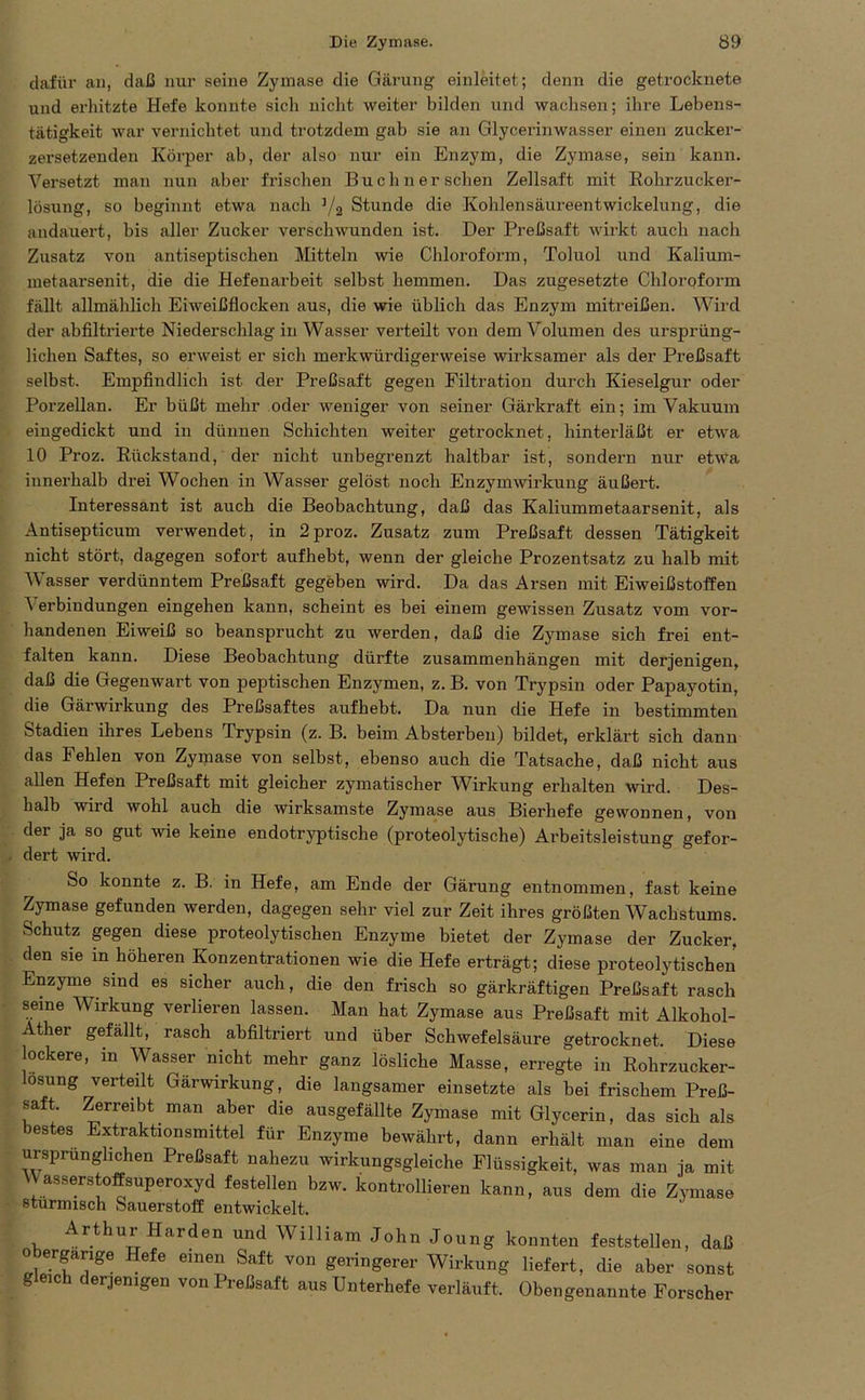 dafür an, daß nur seine Zymase die Gärung einleitet; denn die getrocknete und erhitzte Hefe konnte sich nicht weiter bilden und wachsen; ihre Lebens- tätigkeit war vernichtet und trotzdem gab sie an Glycerinwasser einen zucker- zersetzenden Körper ab, der also nur ein Enzym, die Zymase, sein kann. Versetzt man nun aber frischen Büchner sehen Zellsaft mit Rohrzucker- lösung, so beginnt etwa nach 1/a Stunde die Kohlensäureentwickelung, die andauert, bis aller Zucker verschwunden ist. Der Preßsaft wirkt auch nach Zusatz von antiseptischen Mitteln wie Chloroform, Toluol und Kalium- metaarsenit, die die Hefenarbeit selbst hemmen. Das zugesetzte Chloroform fällt allmählich Eiweißflocken aus, die wie üblich das Enzym mitreißen. Wird der abfiltrierte Niederschlag in Wasser verteilt von dem Volumen des ursprüng- lichen Saftes, so erweist er sich merkwürdigerweise wirksamer als der Preßsaft selbst. Empfindlich ist der Preßsaft gegen Filtration durch Kieselgur oder Porzellan. Er büßt mehr oder weniger von seiner Gärkraft ein; im Vakuum eingedickt und in dünnen Schichten weiter getrocknet, hinterläßt er etwa 10 Proz. Rückstand, der nicht unbegrenzt haltbar ist, sondern nur etwa innerhalb drei Wochen in Wasser gelöst noch Enzymwirkung äußert. Interessant ist auch die Beobachtung, daß das Kaliummetaarsenit, als Antisepticum verwendet, in 2proz. Zusatz zum Preßsaft dessen Tätigkeit nicht stört, dagegen sofort aufhebt, wenn der gleiche Prozentsatz zu halb mit Wasser verdünntem Preßsaft gegeben wird. Da das Arsen mit Eiweißstoffen ^ erbindungen eingehen kann, scheint es bei einem gewissen Zusatz vom vor- handenen Eiweiß so beansprucht zu werden, daß die Zymase sich frei ent- falten kann. Diese Beobachtung dürfte Zusammenhängen mit derjenigen, daß die Gegenwart von peptischen Enzymen, z. B. von Trypsin oder Papayotin, die Gärwirkung des Preßsaftes aufhebt. Da nun die Hefe in bestimmten Stadien ihres Lebens Trypsin (z. B. beim Absterben) bildet, erklärt sich dann das Fehlen von Zymase von selbst, ebenso auch die Tatsache, daß nicht aus allen Hefen Preßsaft mit gleicher zymatischer Wirkung erhalten wird. Des- halb wird wohl auch die wirksamste Zymase aus Bierhefe gewonnen, von der ja so gut wie keine endotryptische (proteolytische) Arbeitsleistung gefor- dert wird. So konnte z. B. in Hefe, am Ende der Gärung entnommen, fast keine Zymase gefunden werden, dagegen sehr viel zur Zeit ihres größten Wachstums. Schutz gegen diese proteolytischen Enzyme bietet der Zymase der Zucker, den sie in höheren Konzentrationen wie die Hefe erträgt; diese proteolytischen Enzyme sind es sicher auch, die den frisch so gärkräftigen Preßsaft rasch seine Wirkung verlieren lassen. Man hat Zymase aus Preßsaft mit Alkohol- Ather gefällt, rasch abfiltriert und über Schwefelsäure getrocknet. Diese lockere, in Wasser nicht mehr ganz lösliche Masse, erregte in Rohrzucker- losung verteilt Gärwirkung, die langsamer einsetzte als bei frischem Preß- saft. Zerreibt man aber die ausgefällte Zymase mit Glycerin, das sich als bestes Extraktionsmittei für Enzyme bewährt, dann erhält man eine dem ursprünglichen Preßsaft nahezu wirkungsgleiche Flüssigkeit, was man ja mit Wasserstoffsuperoxyd festeilen bzw. kontrollieren kann, aus dem die Zymase stürmisch Sauerstoff entwickelt. Arthur Harden und William John Joung konnten feststellen, daß obergarige Hefe einen Saft von geringerer Wirkung liefert, die aber sonst g eich derjenigen von Preßsaft aus Unterhefe verläuft. Obengenannte Forscher