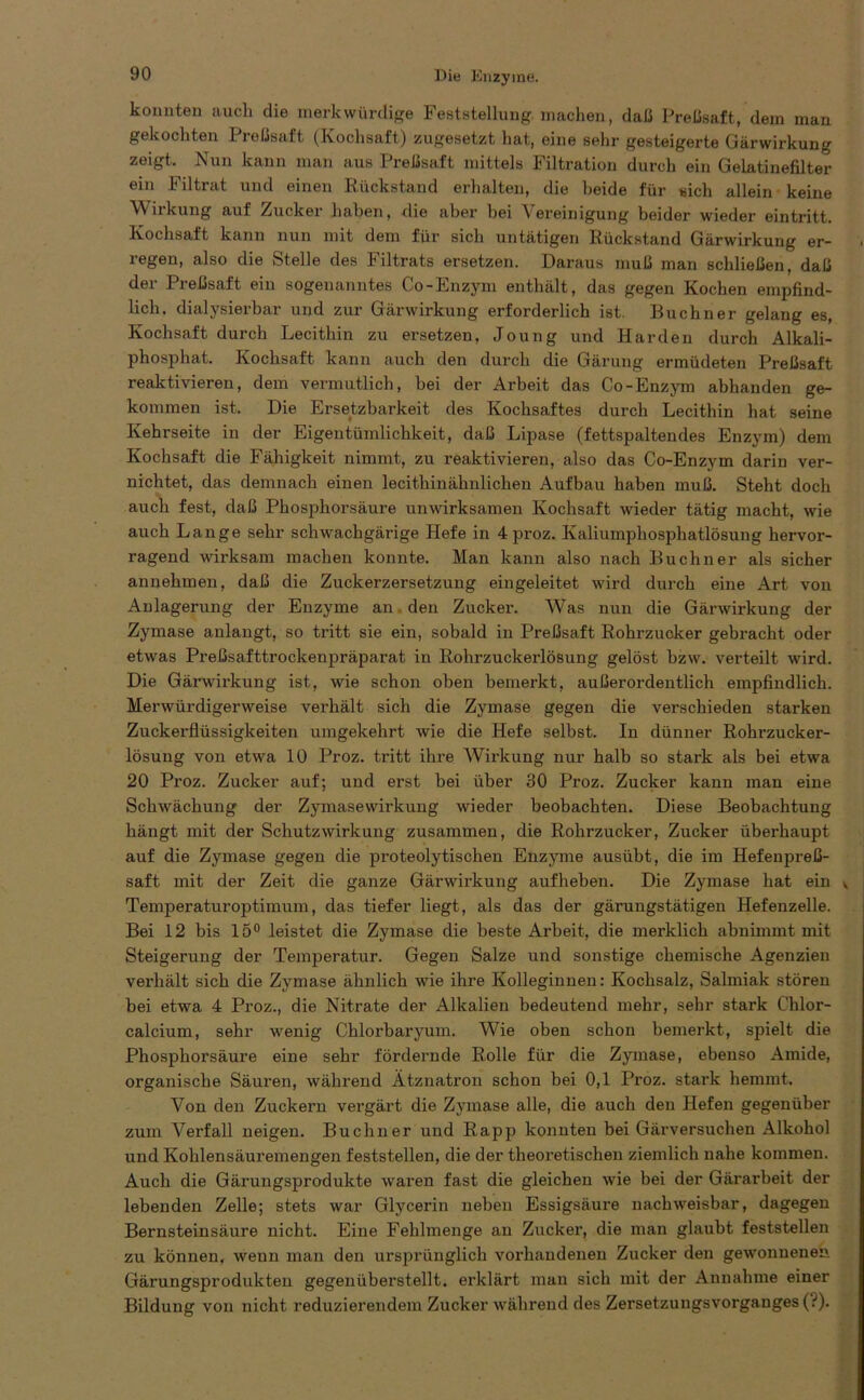 konnten auch die merkwürdige Feststellung machen, daß Preßsaft, dem man gekochten Preßsaft (Kochsaft) zugesetzt hat, eine sehr gesteigerte Gärwirkung zeigt. Nun kann man aus Preßsaft mittels Filtration durch ein Gelatinefilter ein Filtrat und einen Rückstand erhalten, die beide für sich allein keine Wirkung auf Zucker haben, die aber bei Vereinigung beider wieder eintritt. Kochsaft kann nun mit dem für sich untätigen Rückstand Gärwirkung er- regen, also die Stelle des Filtrats ersetzen. Daraus muß man schließen, daß der Preßsaft ein sogenanntes Co-Enzym enthält, das gegen Kochen empfind- lich. dialysierbar und zur Gärwirkung erforderlich ist. Büchner gelang es, Kochsaft durch Lecithin zu ersetzen, Joung und Harden durch Alkali- phosphat. Kochsaft kann auch den durch die Gärung ermüdeten Preßsaft reaktivieren, dem vermutlich, bei der Arbeit das Co-Enzym abhanden ge- kommen ist. Die Ersetzbarkeit des Kochsaftes durch Lecithin hat seine Kehrseite in der Eigentümlichkeit, daß Lipase (fettspaltendes Enzym) dem Kochsaft die Fähigkeit nimmt, zu reaktivieren, also das Co-Enzym darin ver- nichtet, das demnach einen lecithinähnlichen Aufbau haben muß. Steht doch auch fest, daß Phosphorsäure unwirksamen Kochsaft wieder tätig macht, wie auch Lange sehr schwachgärige Hefe in 4 proz. Kaliumphosphatlösung hervor- ragend wirksam machen konnte. Man kann also nach Büchner als sicher annehmen, daß die Zuckerzersetzung eingeleitet wird durch eine Art von Anlagerung der Enzyme an den Zucker. Was nun die Gärwirkung der Zymase anlangt, so tritt sie ein, sobald in Preßsaft Rohrzucker gebracht oder etwas Preßsafttrockenpräparat in Rohrzuckerlösung gelöst bzw. verteilt wird. Die Gärwirkung ist, wie schon oben bemerkt, außerordentlich empfindlich. Merwürdigerweise verhält sich die Zymase gegen die verschieden starken Zuckerflüssigkeiten umgekehrt wie die Hefe selbst. In dünner Rohrzucker- lösung von etwa 10 Proz. tritt ihre Wirkung nur halb so stark als bei etwa 20 Proz. Zucker auf; und erst bei über 30 Proz. Zucker kann man eine Schwächung der Zymasewirkung wieder beobachten. Diese Beobachtung hängt mit der Schutzwirkung zusammen, die Rohrzucker, Zucker überhaupt auf die Zymase gegen die proteolytischen Enzyme ausübt, die im Hefenpreß- saft mit der Zeit die ganze Gärwirkung aufheben. Die Zymase hat ein v Temperaturoptimum, das tiefer liegt, als das der gärungstätigen Hefenzelle. Bei 12 bis 15° leistet die Zymase die beste Arbeit, die merklich abnimmt mit Steigerung der Temperatur. Gegen Salze und sonstige chemische Agenzien vei’hält sich die Zymase ähnlich wie ihre Kolleginnen: Kochsalz, Salmiak stören bei etwa 4 Proz., die Nitrate der Alkalien bedeutend mehr, sehr stark Chlor- calcium, sehr wenig Chlorbaryum. Wie oben schon bemerkt, spielt die Phosphorsäure eine sehr fördernde Rolle für die Zymase, ebenso Amide, organische Säuren, während Ätznatron schon bei 0,1 Proz. stark hemmt. Von den Zuckern vergärt die Zymase alle, die auch den Hefen gegenüber zum Verfall neigen. Büchner und Rapp konnten bei Gärversuchen Alkohol und Kohlensäuremengen feststellen, die der theoretischen ziemlich nahe kommen. Auch die Gärungsprodukte waren fast die gleichen wie bei der Gärarbeit der lebenden Zelle; stets war Glycerin neben Essigsäure nachweisbar, dagegen Bernsteinsäure nicht. Eine Fehlmenge an Zucker, die man glaubt feststellen zu können, wenn man den ursprünglich vorhandenen Zucker den gewonnenen Gärungsprodukten gegenüberstellt, erklärt man sich mit der Annahme einer Bildung von nicht reduzierendem Zucker während des ZersetzuugsVorganges (?).