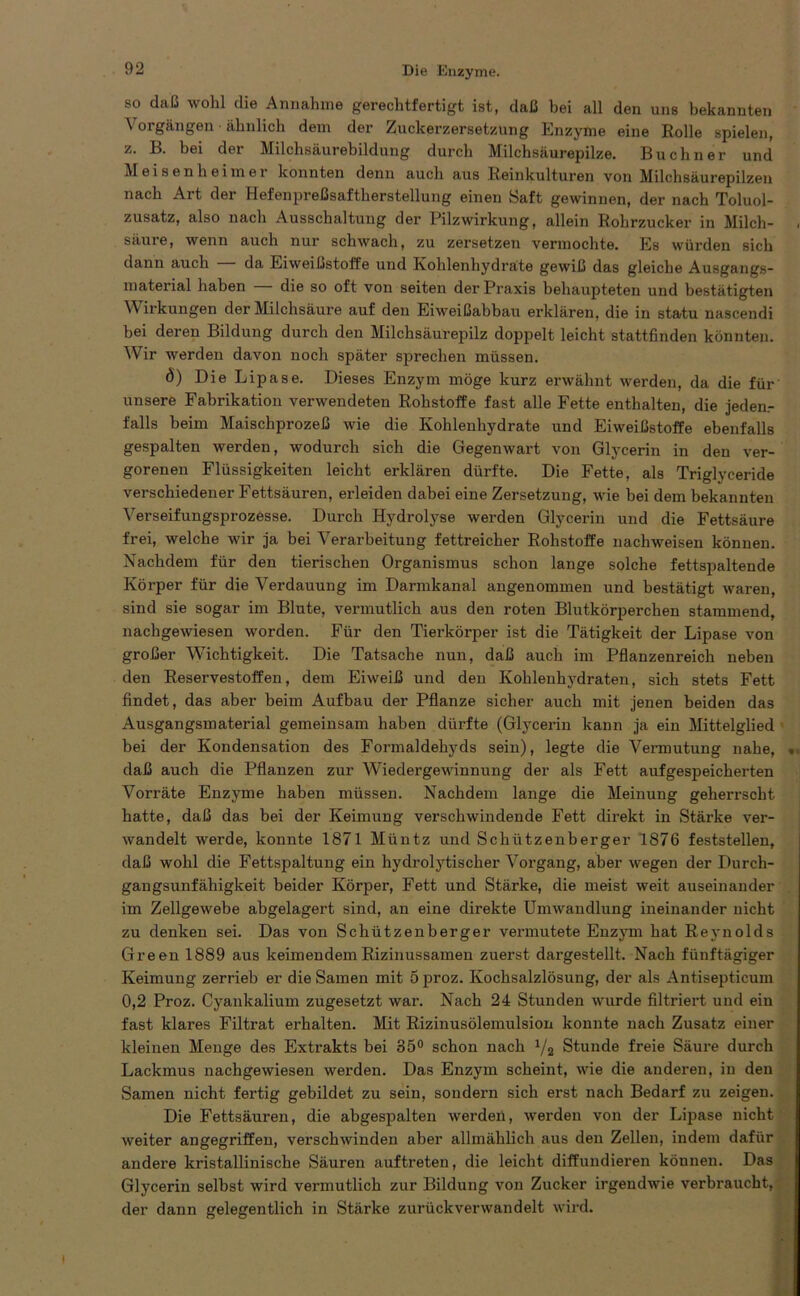 so daß wohl die Annahme gerechtfertigt ist, daß bei all den uns bekannten Vorgängen ■ ähnlich dem der Zuckerzersetzung Enzyme eine Rolle spielen, z. B. bei der Milchsäurebildung durch Milchsäurepilze. Büchner und Meisen heim er konnten denn auch aus Reinkulturen von Milchsäurepilzen nach Art der Hefenpreßsaftherstellung einen Saft gewinnen, der nach Toluol- zusatz, also nach Ausschaltung der Pilzwirkung, allein Rohrzucker in Milch- säure, wenn auch nur schwach, zu zersetzen vermochte. Es würden sich dann auch da Eiweißstoffe und Kohlenhydrate gewiß das gleiche Ausgangs- material haben die so oft von seiten der Praxis behaupteten und bestätigten Wirkungen der Milchsäure auf den Eiweißabbau erklären, die in statu nascendi bei deren Bildung durch den Milchsäurepilz doppelt leicht stattfinden könnten. Wir werden davon noch später sprechen müssen. ö) Die Lipase. Dieses Enzym möge kurz erwähnt werden, da die für unsere Fabrikation verwendeten Rohstoffe fast alle Fette enthalten, die jeden- falls beim Maischprozeß wie die Kohlenhydrate und Eiweißstoffe ebenfalls gespalten werden, wodurch sich die Gegenwart von Glycerin in den ver- gorenen Flüssigkeiten leicht erklären dürfte. Die Fette, als Triglyceride verschiedener Fettsäuren, erleiden dabei eine Zersetzung, wie bei dem bekannten Verseifungsprozesse. Durch Hydrolyse werden Glycerin und die Fettsäure frei, welche wir ja bei Verarbeitung fettreicher Rohstoffe nachweisen können. Nachdem für den tierischen Organismus schon lange solche fettspaltende Körper für die Verdauung im Darmkanal angenommen und bestätigt waren, sind sie sogar im Blute, vermutlich aus den roten Blutkörperchen stammend, nachgewiesen worden. Für den Tierkörper ist die Tätigkeit der Lipase von großer Wichtigkeit. Die Tatsache nun, daß auch im Pflanzenreich neben den Reservestoffen, dem Eiweiß und den Kohlenhydraten, sich stets Fett findet, das aber beim Aufbau der Pflanze sicher auch mit jenen beiden das Ausgangsmaterial gemeinsam haben dürfte (Glycerin kann ja ein Mittelglied bei der Kondensation des Formaldehyds sein), legte die Vermutung nahe, . daß auch die Pflanzen zur Wiedergewinnung der als Fett aufgespeicherten Vorräte Enzyme haben müssen. Nachdem lange die Meinung geherrscht hatte, daß das bei der Keimung verschwindende Fett direkt in Stärke ver- wandelt werde, konnte 1871 Müntz und Schützenberger 1876 feststellen, daß wohl die Fettspaltung ein hydrolytischer Vorgang, aber wegen der Durch- gangsunfähigkeit beider Körper, Fett und Stärke, die meist weit auseinander im Zellgewebe abgelagert sind, an eine direkte Umwandlung ineinander nicht zu denken sei. Das von Schützenberger vermutete Enzym hat Reynolds Green 1889 aus keimendem Rizinussamen zuerst dargestellt. Nach fünftägiger Keimung zerrieb er die Samen mit 5 proz. Kochsalzlösung, der als Antisepticum 0,2 Proz. Cyankalium zugesetzt war. Nach 24 Stunden wurde filtriert und ein fast klares Filtrat erhalten. Mit Rizinusölemulsion konnte nach Zusatz einer kleinen Menge des Extrakts bei 35° schon nach x/s Stunde freie Säure durch Lackmus nachgewiesen werden. Das Enzym scheint, wie die anderen, in den Samen nicht fertig gebildet zu sein, sondern sich erst nach Bedarf zu zeigen. Die Fettsäuren, die abgespalten werden, werden von der Lipase nicht weiter angegriffen, verschwinden aber allmählich aus den Zellen, indem dafür andere kristallinische Säuren auftreten, die leicht diffundieren können. Das Glycerin selbst wird vermutlich zur Bildung von Zucker irgendwie verbraucht, der dann gelegentlich in Stärke zurückverwandelt wird. i