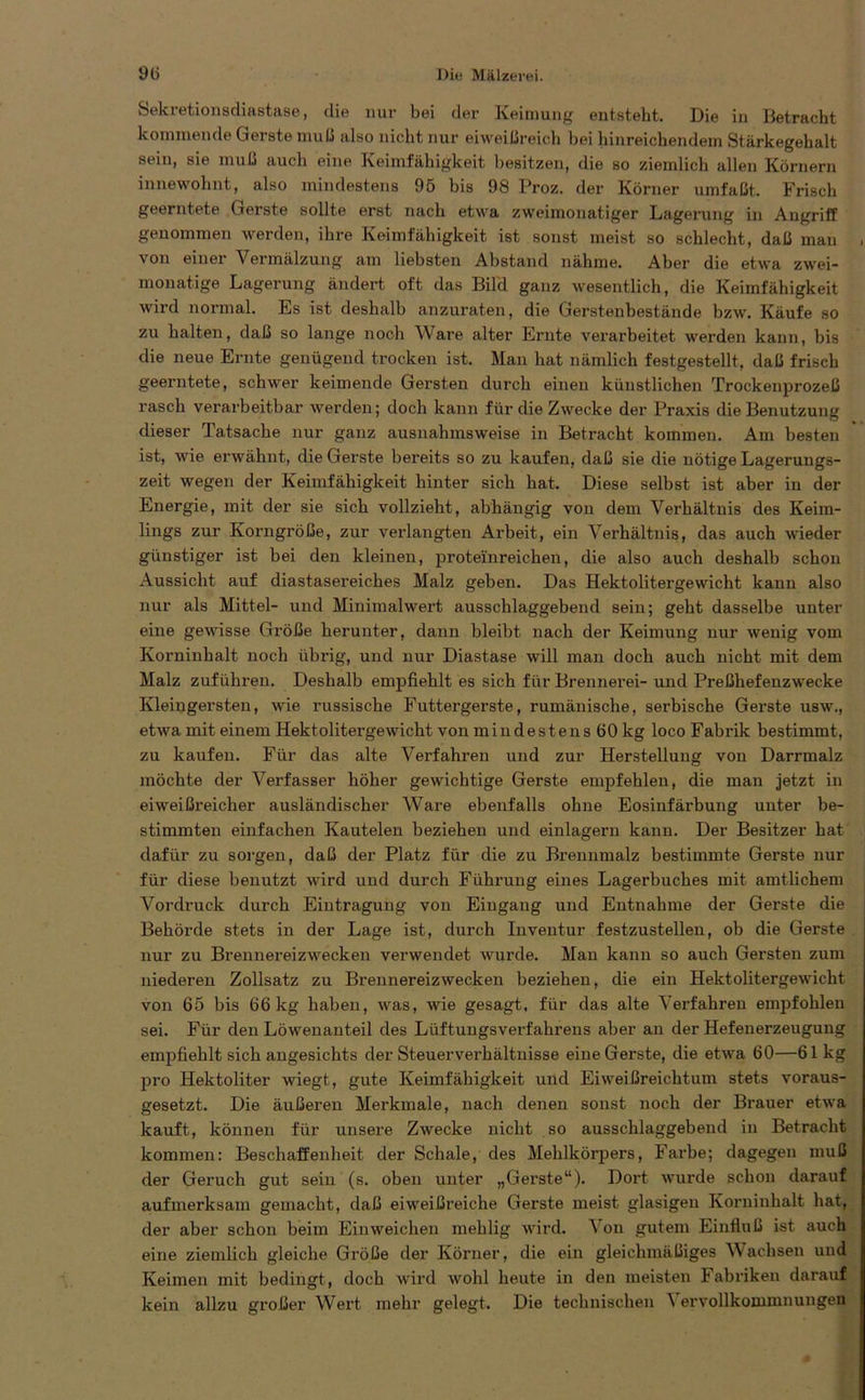 Sekretionsdiastase, die nur bei der Keimung entsteht. Die in Betracht kommende Gerste muß also nicht nur eiweißreich bei hinreichendem Stärkegehalt sein, sie muß auch eine Keimfähigkeit besitzen, die so ziemlich allen Körnern innewolmt, also mindestens 95 bis 98 Proz. der Körner umfaßt. Frisch geerntete Gerste sollte erst nach etwa zweimonatiger Lagerung in Angriff genommen werden, ihre Keimfähigkeit ist sonst meist so schlecht, daß man , von einer Vermälzung am liebsten Abstand nähme. Aber die etwa zwei- monatige Lagerung ändert oft das Bilcl ganz wesentlich, die Keimfähigkeit wird normal. Es ist deshalb anzuraten, die Gerstenbestände bzw. Käufe so zu halten, daß so lange noch A\ are alter Ernte verarbeitet werden kann, bis die neue Ernte genügend trocken ist. Man hat nämlich festgestellt, daß frisch geerntete, schwer keimende Gersten durch einen künstlichen Trockenprozeß rasch verarbeitbar werden; doch kann für die Zwecke der Praxis die Benutzung dieser Tatsache nur ganz ausnahmsweise in Betracht kommen. Am besten ist, wie erwähnt, die Gerste bereits so zu kaufen, daß sie die nötige Lagerungs- zeit wegen der Keimfähigkeit hinter sich hat. Diese selbst ist aber in der Energie, mit der sie sich vollzieht, abhängig von dem Verhältnis des Keim- lings zur Korngröße, zur verlangten Arbeit, ein Verhältnis, das auch wieder günstiger ist bei den kleinen, proteinreichen, die also auch deshalb schon Aussicht auf diastasereiches Malz geben. Das Hektolitergewicht kann also nur als Mittel- und Minimalwert ausschlaggebend sein; geht dasselbe unter eine gewisse Größe herunter, dann bleibt nach der Keimung nur wenig vom Korninhalt noch übrig, und nur Diastase will man doch auch nicht mit dem Malz zuführen. Deshalb empfiehlt es sich für Brennerei- und Preßhefenzwecke Kleingersten, wie russische Futtergerste, rumänische, serbische Gerste usw., etwa mit einem Hektolitergewicht von mindestens 60 kg loco Fabrik bestimmt, zu kaufen. Für das alte Verfahren und zur Herstellung von Darrmalz möchte der Verfasser höher gewichtige Gerste empfehlen, die man jetzt in eiweißreicher ausländischer Ware ebenfalls ohne Eosinfärbung unter be- stimmten einfachen Kautelen beziehen und einlagern kann. Der Besitzer hat dafür zu sorgen, daß der Platz für die zu Brennmalz bestimmte Gerste nur für diese benutzt wird und durch Führung eines Lagerbuches mit amtlichem Vordruck durch Eintragung von Eingang und Entnahme der Gerste die Behörde stets in der Lage ist, durch Inventur festzustellen, ob die Gerste nur zu Brennereizwecken verwendet wurde. Man kann so auch Gersten zum niederen Zollsatz zu Brennereizwecken beziehen, die ein Hektolitergewicht von 65 bis 66 kg haben, was, wie gesagt, für das alte Verfahren empfohlen sei. Für den Löwenanteil des LüftungsVerfahrens aber an der Hefenerzeugung empfiehlt sich angesichts der Steuerverhältnisse eine Gerste, die etwa 60—61 kg pro Hektoliter wiegt, gute Keimfähigkeit und Eiweißreichtum stets voraus- gesetzt. Die äußeren Merkmale, nach denen sonst noch der Brauer etwa kauft, können für unsere Zwecke nicht so ausschlaggebend in Betracht kommen: Beschaffenheit der Schale, des Mehlkörpers, Farbe; dagegen muß der Geruch gut sein (s. oben unter „Gerste“). Dort wurde schon darauf aufmerksam gemacht, daß eiweißreiche Gerste meist glasigen Korninhalt hat, der aber schon beim Einweichen mehlig wird. A on gutem Einfluß ist auch eine ziemlich gleiche Größe der Körner, die ein gleichmäßiges AVaclisen und Keimen mit bedingt, doch wird wohl heute in den meisten Fabriken darauf kein allzu großer AVert mehr gelegt. Die technischen A ervollkommnungen