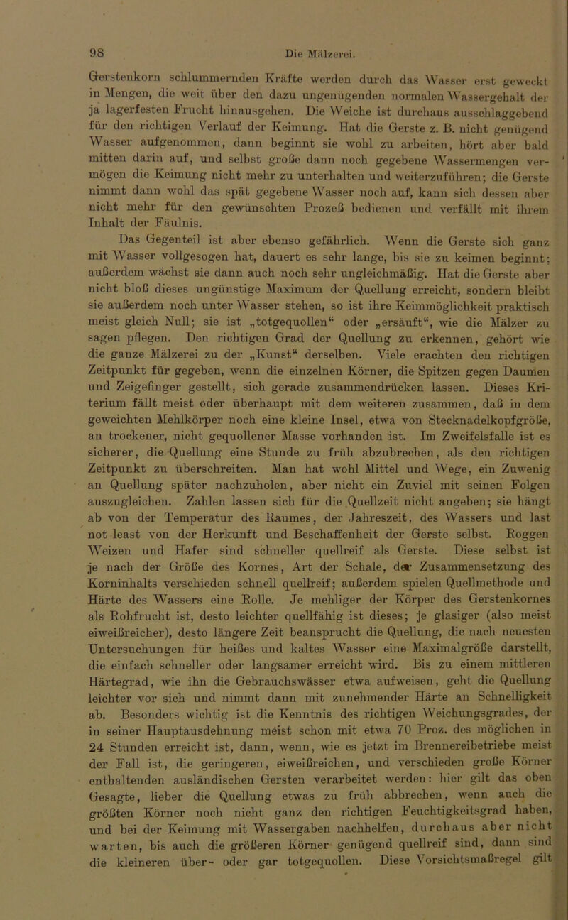 Gerstenkorn schlummernden Kräfte werden durch das Wasser erst geweckt in Mengen, die weit über den dazu ungenügenden normalen Wassergehalt der ja lagerfesten I nicht hiuausgehen. Die Weiche ist durchaus ausschlaggebend für den richtigen Verlauf der Keimung. Hat die Gerste z. B. nicht genügend Wasser aufgenommen, dann beginnt sie wohl zu arbeiten, hört aber bald mitten darin auf, und selbst große dann noch gegebene Wassermengen ver- 1 mögen die Keimung nicht mehr zu unterhalten und weiterzuführen; die Gerste nimmt dann wohl das spät gegebene Wasser noch auf, kann sich dessen aber nicht mehr für den gewünschten Prozeß bedienen und verfällt mit ihrem Inhalt der Fäulnis. Das Gegenteil ist aber ebenso gefährlich. Wenn die Gerste sich ganz mit Wasser vollgesogen hat, dauert es sehr lange, bis sie zu keimen beginnt: außerdem wächst sie dann auch noch sehr ungleichmäßig. Hat die Gerste aber nicht bloß dieses ungünstige Maximum der Quellung erreicht, sondern bleibt sie außerdem noch unter Wasser stehen, so ist ihre Keimmöglichkeit praktisch meist gleich Null; sie ist „totgequollen“ oder „ersäuft“, wie die Mälzer zu sagen pflegen. Den richtigen Grad der Quellung zu erkennen, gehört wie die gauze Mälzerei zu der „Kunst“ derselben. Viele erachten den richtigen Zeitpunkt für gegeben, wenn die einzelnen Körner, die Spitzen gegen Daumen und Zeigefinger gestellt, sich gerade zusammendrücken lassen. Dieses Kri- terium fällt meist oder überhaupt mit dem weiteren zusammen, daß in dem geweichten Mehlkörper noch eine kleine Insel, etwa von Stecknadelkopf große, an trockener, nicht gequollener Masse vorhanden ist. Im Zweifelsfalle ist es sicherer, die Quellung eine Stunde zu früh abzubrechen, als den richtigen Zeitpunkt zu überschreiten. Man hat wohl Mittel und Wege, ein Zuwenig an Quellung später nachzuholen, aber nicht ein Zuviel mit seinen Folgen auszugleichen. Zahlen lassen sich für die Quellzeit nicht angeben; sie hängt ab von der Temperatur des Raumes, der Jahreszeit, des Wassers und last not least von der Herkunft und Beschaffenheit der Gerste selbst. Roggen Weizen und Hafer sind schneller quellreif als Gerste. Diese selbst ist je nach der Größe des Kornes, Art der Schale, der Zusammensetzung des Korninhalts verschieden schnell quellreif; außerdem spielen Quellmethode und Härte des Wassers eine Rolle. Je mehliger der Körper des Gerstenkornes als Rohfrucht ist, desto leichter quellfähig ist dieses; je glasiger (also meist eiweißreicher), desto längere Zeit beansprucht die Quellung, die nach neuesten Untersuchungen für heißes und kaltes Wasser eine Maxinialgröße darstellt, die einfach schneller oder langsamer erreicht wird. Bis zu einem mittleren Härtegrad, wie ihn die Gebrauchswässer etwa aufweisen, geht die Quellung leichter vor sich und nimmt dann mit zunehmender Härte an Schnelligkeit ab. Besonders wichtig ist die Kenntnis des richtigen Weichungsgrades, der in seiner Hauptausdehnung meist schon mit etwa 70 Proz. des möglichen in 24 Stunden erreicht ist, dann, wenn, wie es jetzt im Brennereibetriebe meist der Fall ist, die geringeren, eiweißreichen, und verschieden große Körner enthaltenden ausländischen Gersten verarbeitet werden: hier gilt das oben Gesagte, lieber die Quellung etwas zu früh abbrechen, wenn auch die größten Körner noch nicht ganz den richtigen Feuchtigkeitsgrad haben, und bei der Keimung mit Wassergaben nachhelfen, durchaus aber nicht warten, bis auch die größeren Körner genügend quellreif sind, dann sind die kleineren über- oder gar totgequollen. Diese Vorsichtsmaßregel gilt