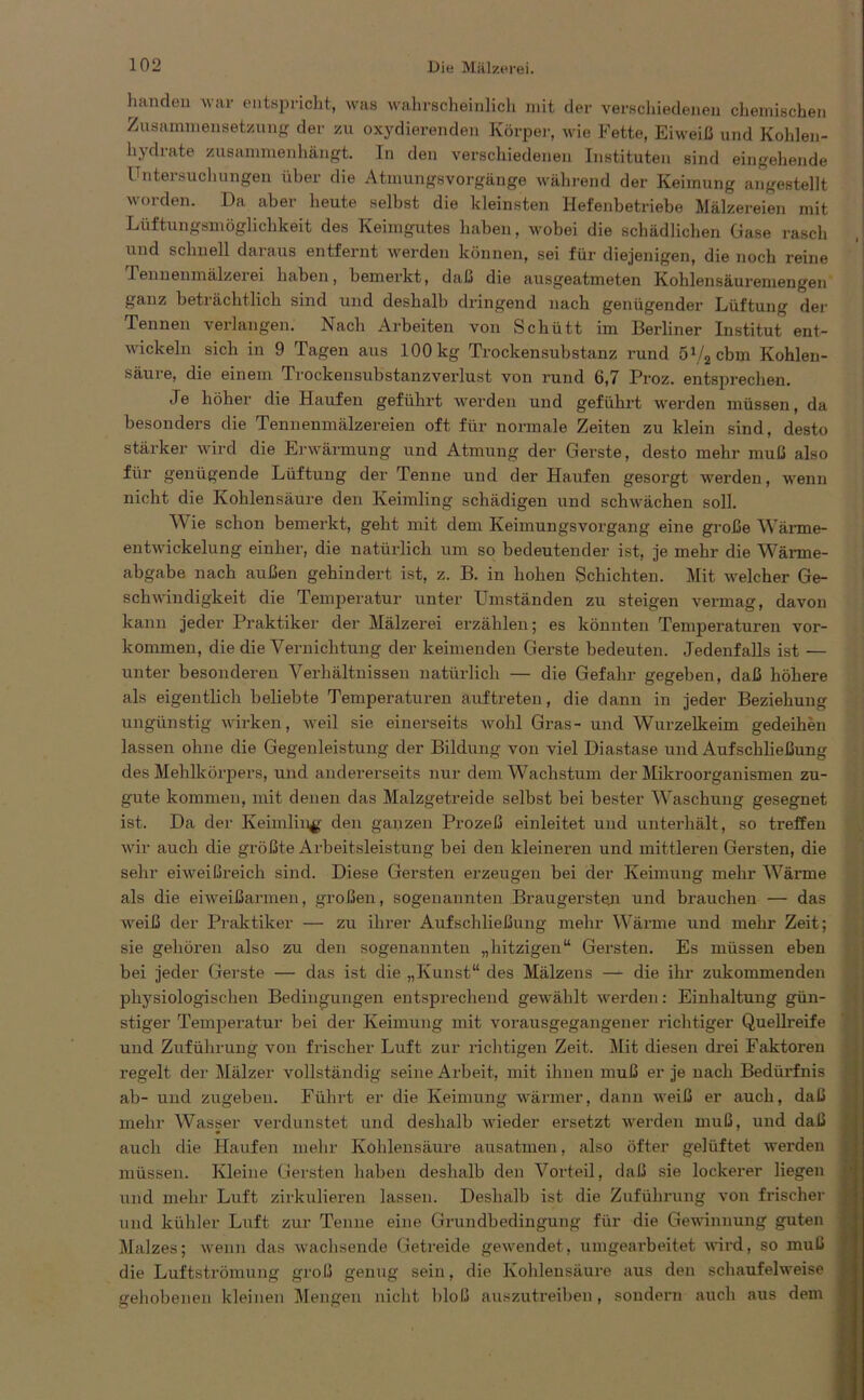 handeu war entspricht, was wahrscheinlich mit der verschiedenen chemischen Zusammensetzung der zu oxydierenden Körper, wie Fette, Eiweiß und Kohlen- hydrate zusammenhängt. In den verschiedenen Instituten sind eingehende Untersuchungen über die Atmungsvorgänge während der Keimung angestellt worden. Da aber heute seihst die kleinsten Hefenbetriebe Mälzereien mit Lüftungsmöglichkeit des Keimgutes haben, wobei die schädlichen Gase rasch und schnell daraus entfernt werden können, sei für diejenigen, die noch reine 1 ennenmälzerei haben, bemerkt, daß die ausgeatmeten Kohlensäuremengen ganz beträchtlich sind und deshalb dringend nach genügender Lüftung der Tennen verlangen. Nach Arbeiten von Schütt im Berliner Institut ent- wickeln sich in 9 Tagen ans 100 kg Trockensubstanz rund 57a cbm Kohlen- säure, die einem Trockensubstanzverlust von rund 6,7 Proz. entsprechen. Je höher die Haufen geführt werden und geführt werden müssen, da besonders die Tennenmälzereien oft für normale Zeiten zu klein sind, desto stärker wird die Erwärmung und Atmung der Gerste, desto mehr muß also für genügende Lüftung der Tenne und der Haufen gesorgt werden, wenn nicht die Kohlensäure den Keimling schädigen und schwächen soll. Wie schon bemerkt, geht mit dem Keimungsvorgang eine große Wärme- entwickelung einher, die natürlich um so bedeutender ist, je mehr die Wärme- abgabe nach außen gehindert ist, z. B. in hohen Schichten. Mit welcher Ge- schwindigkeit die Temperatur unter Umständen zu steigen vermag, davon kann jeder Praktiker der Mälzerei erzählen; es könnten Temperaturen Vor- kommen, die die Vernichtung der keimenden Gerste bedeuten. Jedenfalls ist — unter besonderen Verhältnissen natürlich — die Gefahr gegeben, daß höhere als eigentlich beliebte Temperaturen airftreten, die dann in jeder Beziehung ungünstig wirken, weil sie einerseits wohl Gras- und Wurzelkeim gedeihen lassen ohne die Gegenleistung der Bildung von viel Diastase und Aufschließung des Mehlkörpers, und andererseits nur dem Wachstum der Mikroorganismen zu- gute kommen, mit denen das Malzgetreide seihst bei bester Waschung gesegnet ist. Da der Keimling den ganzen Prozeß einleitet und unterhält, so treffen wir auch die größte Arbeitsleistung bei den kleineren und mittleren Gersten, die sehr eiweißreich sind. Diese Gersten erzeugen bei der Keimung mehr Wärme als die eiweißarmen, großen, sogenannten Braugersten und brauchen — das weiß der Praktiker — zu ihrer Aufschließung mehr Wärme und mehr Zeit; sie gehören also zu den sogenannten „hitzigen“ Gersten. Es müssen eben bei jeder Gerste — das ist die „Kunst“ des Mälzens —*■ die ihr zukommenden physiologischen Bedingungen entsprechend gewählt werden: Einhaltung gün- stiger Temperatur bei der Keimung mit vorausgegangener richtiger Quellreife und Zuführung von frischer Luft zur richtigen Zeit. Mit diesen drei Faktoren regelt der Mälzer vollständig seine Arbeit, mit ihnen muß er je nach Bedürfnis ab- und zugeben. Führt er die Keimung wärmer, dann weiß er auch, daß mehr Wasser verdunstet und deshalb wieder ersetzt werden muß, und daß auch die Haufen mehr Kohlensäure ausatmen, also öfter gelüftet werden müssen. Kleine Gersten haben deshalb den Vorteil, daß sie lockerer liegen und mehr Luft zirkulieren lassen. Deshalb ist die Zuführung von frischer und kühler Luft zur Tenne eine Grundbedingung für die Gewinnung guten Malzes; wenn das wachsende Getreide gewendet, umgearbeitet wird, so muß die Luftströmung groß genug sein, die Kohlensäure aus den schaufelweise gehobenen kleinen Mengen nicht bloß auszutreiben, sondern auch aus dem
