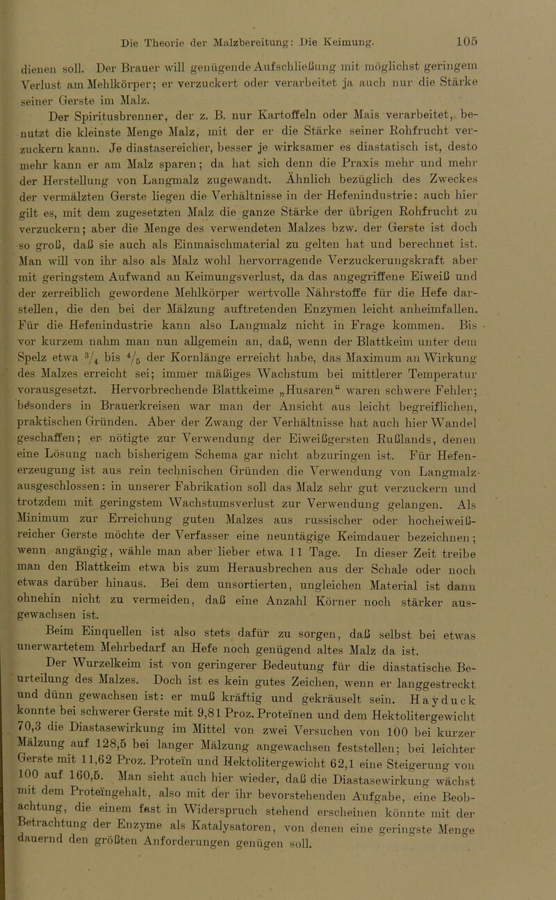 dienen soll. Der Brauer will genügende Aufschließung mit möglichst geringem Verlust am Mehlkörper; er verzuckert oder verarbeitet ja auch nur die Stäi'ke seiner Gerste im Malz. Der Spiritusbrenner, der z. B. nur Kartoffeln oder Mais verarbeitet, be- nutzt die kleinste Menge Malz, mit der er die Stärke seiner Rohfrucht ver- zuckern kann. Je diastasereicher, besser je wirksamer es diastatiscli ist, desto mehr kann er am Malz sparen; da hat sich denn die Praxis mehr und mehr der Herstellung von Langmalz zugewandt. Ähnlich bezüglich des Zweckes der vermälzten Gerste liegen die Verhältnisse in der Hefenindustrie: auch hier gilt es, mit dem zugesetzten Malz die ganze Stärke der übrigen Rohfrucht zu verzuckern; aber die Menge des verwendeten Malzes bzw. der Gerste ist doch •so groß, daß sie auch als Einmaischmaterial zu gelten hat und berechnet ist. Man will von ihr also als Malz wohl hervorragende Verzuckerungskraft aber mit geringstem Aufwand an Keimungsverlust, da das angegriffene Eiweiß und der zerreiblich gewordene Mehlkörper wertvolle Nährstoffe für die Hefe dar- stellen, die den bei der Mälzung auftretenden Enzymen leicht anheimfallen. Für die Hefenindustrie kann also Langmalz nicht in Frage kommen. Bis vor kurzem nahm man nun allgemein an, daß, wenn der Blattkeim unter dem Spelz etwa 3/4 bis 4/ö der Kornlänge erreicht habe, das Maximum an Wirkung des Malzes erreicht sei; immer mäßiges Wachstum bei mittlerer Temperatur vorausgesetzt. Hervorbrechende Blattkeime „Husaren“ waren schwere Fehler; besonders in Brauerkreisen war man der Ansicht aus leicht begreiflichen, praktischen Gründen. Aber der Zwang der Verhältnisse hat auch hier Wandel geschaffen; er. nötigte zur Verwendung der Eiweißgersten Rußlands, denen eine Lösung nach bisherigem Schema gar nicht abzuringen ist. Für Hefen- erzeugung ist aus rein technischen Gründen die Verwendung von Langmalz- ausgeschlossen: in unserer Fabrikation soll das Malz sehr gut verzuckern und trotzdem mit geringstem Wachstums Verlust zur Verwendung gelangen. Als Minimum zur Erreichung guten Malzes aus russischer oder hocheiweiß- reicher Gerste möchte der Verfasser eine neuntägige Keimdauer bezeichnen; wenn angängig, wähle man aber lieber etwa 11 Tage. In dieser Zeit treibe man den Blattkeim etwa bis zum Herausbrechen aus der Schale oder noch etwas darüber hinaus. Bei dem unsortierten, ungleichen Material ist dann ohnehin nicht zu vermeiden, daß eine Anzahl Körner noch stärker aus- gewachsen ist. Beim Einquellen ist also stets dafür zu sorgen, daß selbst bei etwas unerwartetem Mehrbedarf an Hefe noch genügend altes Malz da ist. Der Wurzelkeim ist von geringerer Bedeutung für die diastatische Be- rn teilung des Malzes. Doch ist es kein gutes Zeichen, wenn er langgestreckt und dünn gewachsen ist: er muß kräftig und gekräuselt sein. Hayduck konnte bei schwerer Gerste mit 9,81 Proz. Proteinen und dem Hektolitergewicht 70,3 die Diastasewirkung im Mittel von zwei Versuchen von 100 bei kurzer Mälzung auf 128,5 bei langer Mälzung angewachsen feststellen; bei leichter Gerste mit 11,62 Proz. Protein und Hektolitergewicht 62,1 eine Steigerung von 100 auf 160,5. Man sieht auch hier wieder, daß die Diastasewirkung wächst mit dem Proteingehalt, also mit der ihr bevorstehenden Aufgabe, eine Beob- achtung, die einem fast in Widerspruch stehend erscheinen könnte mit der Betrachtung der Enzyme als Katalysatoren, von denen eine geringste Menge dauernd den größten Anforderungen genügen soll.
