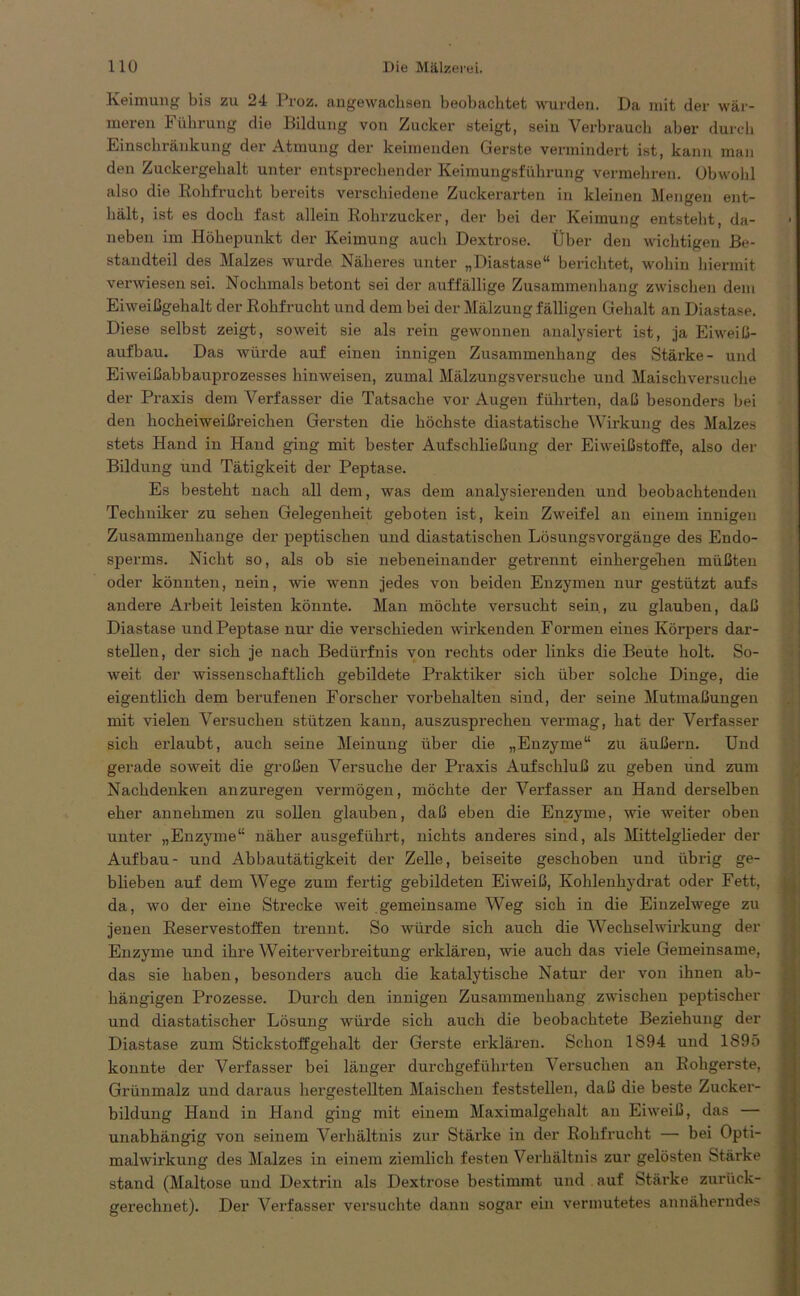 Keimung bis zu 24 Proz. augewachsen beobachtet wurden. Da mit der wär- meren Führung die Bildung von Zucker steigt, sein Verbrauch aber durch Einschränkung der Atmung der keimenden Gerste vermindert ist, kann man den Zuckergehalt unter entsprechender Keimungsführung vermehren. Obwohl also die Rohfrucht bereits verschiedene Zuckerarten in kleinen Mengen ent- hält, ist es doch fast allein Rohrzucker, der bei der Keimung entsteht, da- neben im Höhepunkt der Keimung auch Dextrose. Über den wichtigen Be- standteil des Malzes wurde Näheres unter „Diastase“ berichtet, wohin hiermit verwiesen sei. Nochmals betont sei der auffällige Zusammenhang zwischen dem Eiweißgehalt der Rohfrucht und dem bei der Mälzung fälligen Gehalt an Diastase. Diese selbst zeigt, soweit sie als rein gewonnen analysiert ist, ja Eiweiß- aufbau. Das würde auf einen innigen Zusammenhang des Stärke- und Eiweißabbauprozesses hinweisen, zumal Mälzungsversuche und Maischversuche der Praxis dem Verfasser die Tatsache vor Augen führten, daß besonders bei den hocheiweißreichen Gersten die höchste diastatische Wirkung des Malzes stets Hand in Hand ging mit bester Aufschließung der Eiweißstoffe, also der Bildung und Tätigkeit der Peptase. Es besteht nach all dem, was dem analysierenden und beobachtenden Techniker zu sehen Gelegenheit geboten ist, kein Zweifel an einem innigen Zusammenhänge der peptischen und diastatischen Lösungsvorgäuge des Endo- sperms. Nicht so, als ob sie nebeneinander getrennt einhergehen müßten oder könnten, nein, wie wenn jedes von beiden Enzymen nur gestützt aufs andere Arbeit leisten könnte. Man möchte versucht sein, zu glauben, daß Diastase und Peptase nur die verschieden wirkenden Formen eines Körpers dar- stellen, der sich je nach Bedürfnis von rechts oder links die Beute holt. So- weit der wissenschaftlich gebildete Praktiker sich über solche Dinge, die eigentlich dem berufenen Forscher Vorbehalten sind, der seine Mutmaßungen mit vielen Versuchen stützen kann, auszusprechen vermag, hat der Verfasser sich erlaubt, auch seine Meinung über die „Enzyme“ zu äußern. Und gerade soweit die großen Versuche der Praxis Aufschluß zu geben und zum Nachdenken anzuregen vermögen, möchte der Verfasser an Hand derselben eher annehmen zu sollen glauben, daß eben die Enzyme, wie weiter oben unter „Enzyme“ näher ausgeführt, nichts anderes sind, als Mittelglieder der Aufbau- und Abbautätigkeit der Zelle, beiseite geschoben und übrig ge- blieben auf dem Wege zum fertig gebildeten Eiweiß, Kohlenhydrat oder Fett, da, wo der eine Strecke weit gemeinsame Weg sich in die Einzelwege zu jenen Reservestoffen trennt. So würde sich auch die Wechselwirkung der Enzyme und ihre Weiter'Verbreitung erklären, wie auch das viele Gemeinsame, das sie haben, besonders auch die katalytische Natur der von ihnen ab- hängigen Prozesse. Durch den innigen Zusammenhang zwischen peptischer und diastatischer Lösung würde sich auch die beobachtete Beziehung der Diastase zum Stickstoffgebalt der Gerste erklären. Schon 1S94 und 1S95 konnte der Verfasser bei länger durchgeführten Versuchen an Rohgerste, Grünmalz und daraus hergestellten Maischen feststellen, daß die beste Zucker- bildung Hand in Hand ging mit einem Maximalgehalt au Eiweiß, das — unabhängig von seinem Verhältnis zur Stärke in der Rohfrucht — bei Opti- malwirkung des Malzes in einem ziemlich festen Verhältnis zur gelösten Stärke stand (Maltose und Dextrin als Dextrose bestimmt und auf Stärke zurück- gerechnet). Der Verfasser versuchte dann sogar ein vermutetes annäherndes