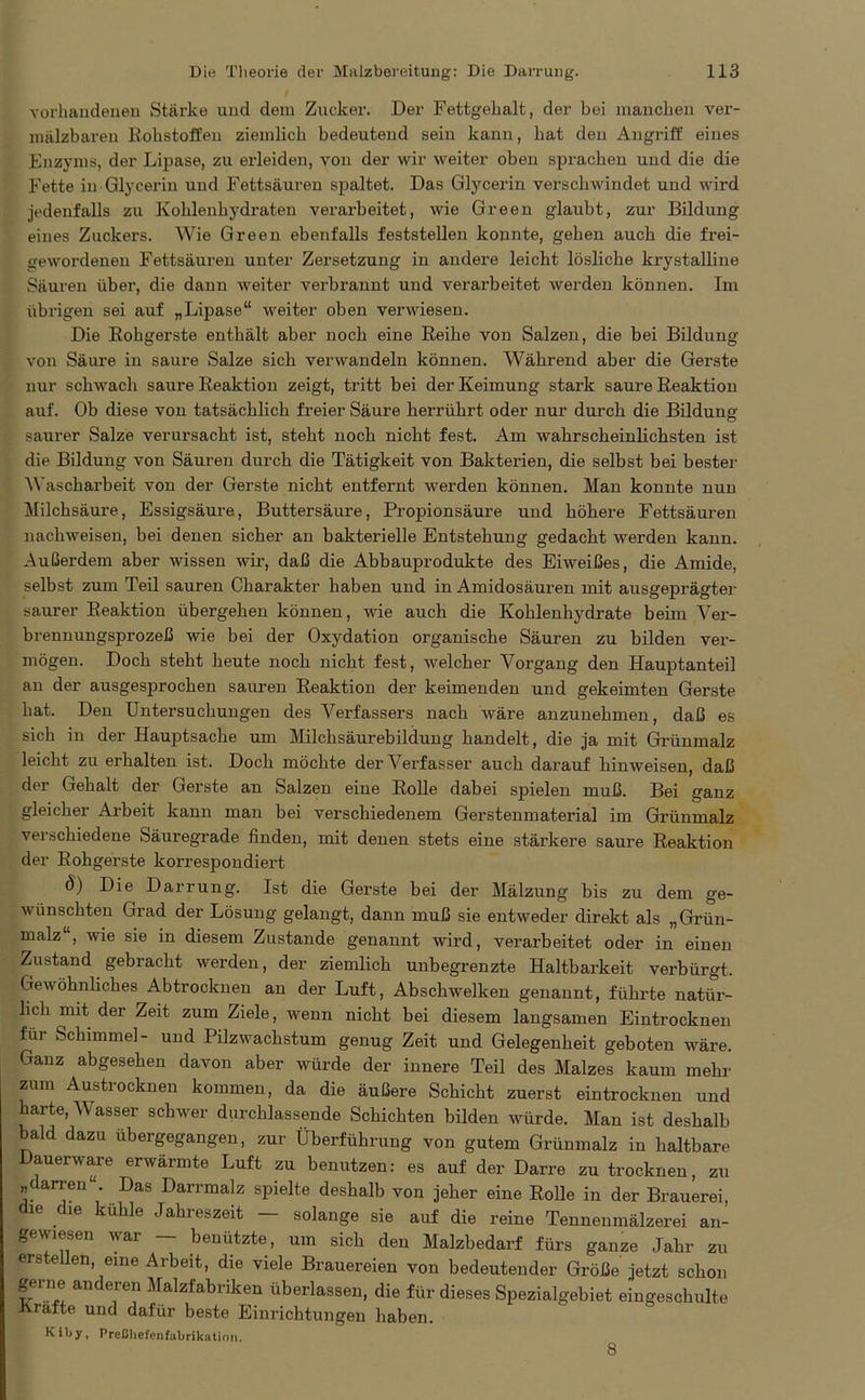 vorhandenen Stärke und dem Zucker. Der Fettgehalt, der bei manchen ver- mälzbaren Rohstoffen ziemlich bedeutend sein kann, hat den Angriff eines Enzyms, der Lipase, zu erleiden, von der wir weiter oben sprachen und die die Fette in Glycerin und Fettsäuren spaltet. Das Glycerin verschwindet und wird jedenfalls zn Kohlenhydraten verarbeitet, wie Green glaubt, zur Bildung eines Zuckers. Wie Green ebenfalls feststellen konnte, gehen auch die frei- gewordenen Fettsäuren unter Zersetzung in andere leicht lösliche krystalline Säuren über, die dann weiter verbrannt und verarbeitet werden können. Im übrigen sei auf „Lipase“ weiter oben verwiesen. Die Rohgerste enthält aber noch eine Reihe von Salzen, die bei Bildung von Säure in saure Salze sich verwandeln können. Während aber die Gerste nur schwach saure Reaktion zeigt, tritt bei der Keimung stark saure Reaktion auf. Ob diese von tatsächlich freier Säure herrührt oder nur durch die Bildung saurer Salze verursacht ist, steht noch nicht fest. Am wahrscheinlichsten ist die Bildung von Säuren durch die Tätigkeit von Bakterien, die selbst bei bester Wascharbeit von der Gerste nicht entfernt werden können. Man konnte nun Milchsäure, Essigsäure, Buttersäure, Propionsäure und höhere Fettsäuren nachweisen, bei denen sicher an bakterielle Entstehung gedacht werden kann. Außerdem aber wissen wir, daß die Abbauprodukte des Eiweißes, die Amide, selbst zum Teil sauren Charakter haben und in Amidosäuren mit ausgeprägter saurer Reaktion übergehen können, wie auch die Kohlenhydrate beim Ver- brennungsprozeß wie bei der Oxydation organische Säuren zu bilden ver- mögen. Doch steht heute noch nicht fest, welcher Vorgang den Hauptanteil an der ausgesprochen sauren Reaktion der keimenden und gekeimten Gerste hat. Den Untersuchungen des Verfassers nach wäre anzunehmen, daß es sich in der Hauptsache um Milchsäurebildung handelt, die ja mit Grünmalz leicht zu erhalten ist. Doch möchte der Verfasser auch darauf hinweisen, daß der Gehalt der Gerste an Salzen eine Rolle dabei spielen muß. Bei ganz gleicher Arbeit kann man bei verschiedenem Gerstenmaterial im Grünmalz verschiedene Säuregrade finden, mit denen stets eine stärkere saure Reaktion der Rohgerste korrespondiert ö) Die Darrung. Ist die Gerste bei der Mälzung bis zu dem ge- wünschten Grad der Lösung gelangt, dann muß sie entweder direkt als „Grün- malz“, wie sie in diesem Zustande genannt wird, verarbeitet oder in einen Zustand gebracht werden, der ziemlich unbegrenzte Haltbarkeit verbürgt. Gewöhnliches Abtrocknen an der Luft, Abschwelken genannt, führte natür- lich mit der Zeit zum Ziele, wenn nicht bei diesem langsamen Eintrocknen für Schimmel- und Pilzwachstum genug Zeit und Gelegenheit geboten wäre. Ganz abgesehen davon aber würde der innere Teil des Malzes kaum mehr zum Austrocknen kommen, da die äußere Schicht zuerst eintrocknen und harte, Wasser schwer durchlassende Schichten bilden würde. Man ist deshalb bald dazu übergegangen, zur Überführung von gutem Grünmalz in haltbare Dauerware erwärmte Luft zu benutzen: es auf der Darre zu trocknen, zu „darren“. Das Darrmalz spielte deshalb von jeher eine Rolle in der Brauerei die die kühle Jahreszeit - solange sie auf die reine Tennenmälzerei an- gewiesen war — benützte, um sich den Malzbedarf fürs ganze Jahr zu ers e en, eine Arbeit, die viele Brauereien von bedeutender Größe jetzt schon gerne anderen Malzfabriken überlassen, die für dieses Spezialgebiet eingeschulte Kräfte und dafür beste Einrichtungen haben. Iviby, Preßhefenfabrikation. 8