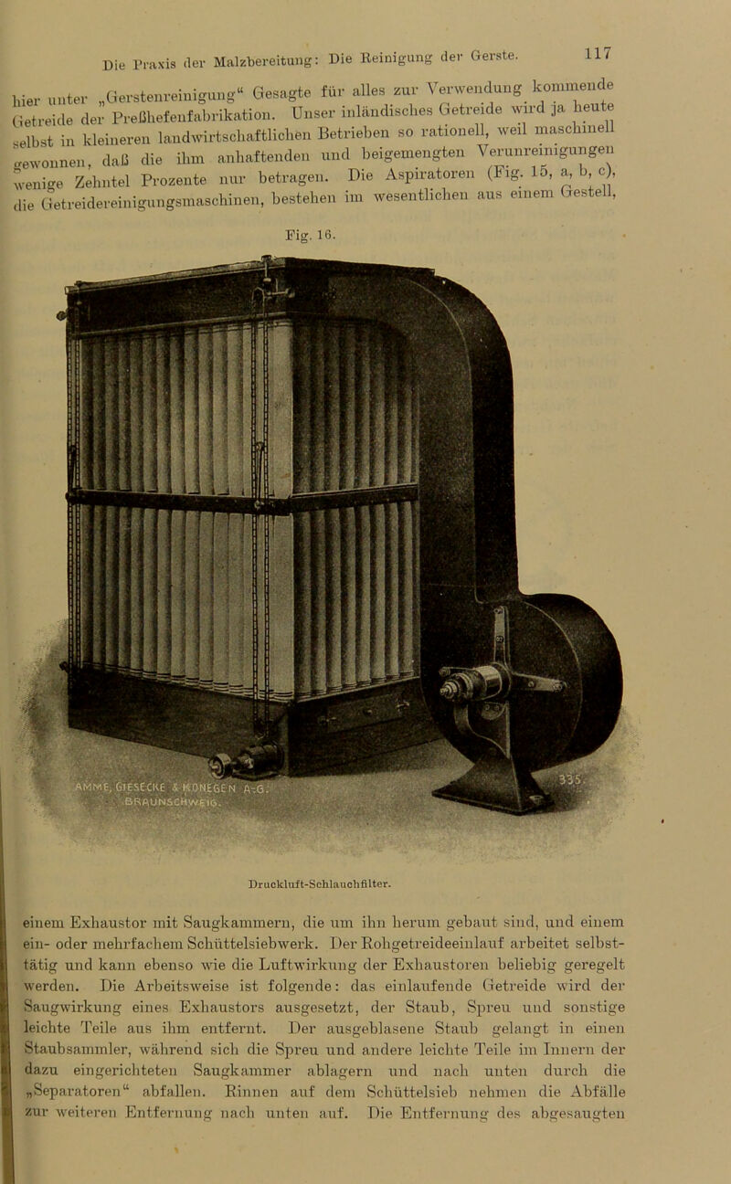 hier unter „Gerstenreinigung“ Gesagte für alles zur Verwendung kommende Getreide der Preßhefenfabrikation. Unser inländisches Getreide wird ja heute selbst in kleineren landwirtschaftlichen Betrieben so rationell weil maschinell gewonnen, daß die ihm anhaftenden und beigemengten Verunreinigungen wenige Zehntel Prozente nur betragen. Die Aspiratoren (Fig. Io, a, b, c), die Getreidereinigungsmaschinen, bestehen im wesentlichen aus einem Gestell, Fig. 16. Druckluft-Sehlauchfilter. einem Exliaustor mit Saugkammern, die um ihn herum gebaut sind, und einem ein- oder mehrfachem Schüttelsieb werk. Der Rohgetreideeinlauf arbeitet selbst- tätig und kann ebenso wie die Luftwirkung der Exhaustoren beliebig geregelt werden. Die Arbeitsweise ist folgende: das einlaufende Getreide wird der Saugwirkung eines Exhaustors ausgesetzt, der Staub, Spreu und sonstige leichte Teile aus ihm entfernt. Der ausgeblasene Staub gelangt in einen Staubsammler, während sich die Spreu und andere leichte Teile im Innern der dazu eingerichteten Saugkammer ablagern und nach unten durch die „Separatoren“ abfallen. Rinnen auf dem Schüttelsieb nehmen die Abfälle