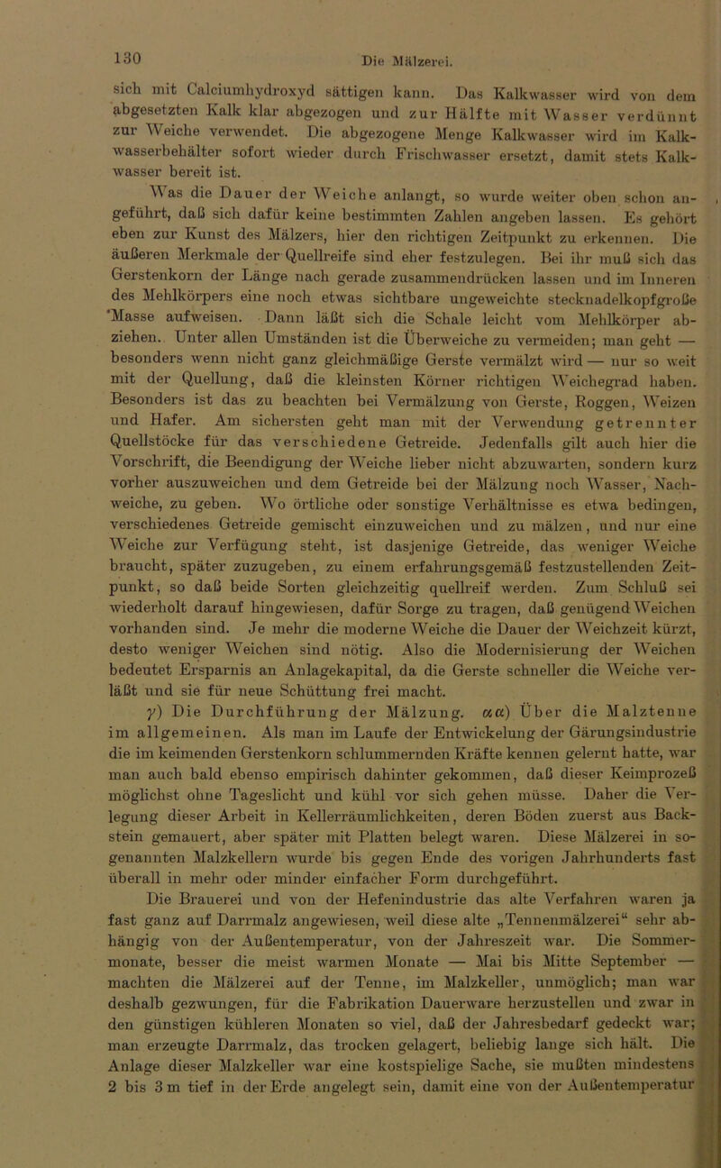 sich mit Calciumhydroxyd sättigen kann. Das Kalkwasser wird von dem abgesetzten Kalk klar abgezogen und zur Hälfte mit Wasser verdünnt zui Weiche verwendet. Die abgezogene Menge Kalkwasser wird im Kalk- wasserbehälter sofort wieder durch Frischwasser ersetzt, damit stets Kalk- wasser bereit ist. Was die Dauer der Weiche anlangt, so wurde weiter oben schon an- , geführt, da LS sich dafür keine bestimmten Zahlen angeben lassen. Es gehört eben zur Kunst des Mälzers, hier den richtigen Zeitpunkt zu erkennen. Die äußeren Merkmale der Quellreife sind eher festzulegen. Bei ihr muß sich das Gerstenkorn der Länge nach gerade zusammendrücken lassen und im Inneren des Mehlkörpers eine noch etwas sichtbare ungeweichte stecknadelkopfgroße Masse aufweisen. Dann läßt sich die Schale leicht vom Mehlkörper ab- ziehen. Unter allen Umständen ist die Überweiche zu vermeiden; man geht — besonders wenn nicht ganz gleichmäßige Gerste vermälzt wird — nur so weit mit der Quellung, daß die kleinsten Körner richtigen W'eichegrad haben. Besonders ist das zu beachten bei Vermälzung von Gerste, Roggen, Weizen und Hafer. Am sichersten geht man mit der Verwendung getrennter Quellstöcke für das verschiedene Getreide. Jedenfalls gilt auch hier die Vorschrift, die Beendigung der Wiche lieber nicht abzuwarten, sondern kurz vorher auszuweichen und dem Getreide bei der Mälzung noch Wasser, Nach- weiche, zu geben. Wo örtliche oder sonstige Verhältnisse es etwa bedingen, verschiedenes Getreide gemischt einzuweichen und zu mälzen, und nur eine Weiche zur Verfügung steht, ist dasjenige Getreide, das weniger Weiche braucht, später zuzugeben, zu einem erfahrungsgemäß festzustellenden Zeit- punkt, so daß beide Sorten gleichzeitig quellreif werden. Zum Schluß sei wiederholt darauf hingewiesen, dafür Sorge zu tragen, daß genügend Weichen vorhanden sind. Je mehr die moderne Weiche die Dauer der Weichzeit kürzt, desto weniger Weichen sind nötig. Also die Modernisierung der Weichen bedeutet Ersparnis an Anlagekapital, da die Gerste schneller die Weiche ver- läßt und sie für neue Schüttung frei macht. y) Die Durchführung der Mälzung, kcc) Über die Malztenne im allgemeinen. Als man im Laufe der Entwickelung der Gärungsindustrie die im keimenden Gerstenkorn schlummernden Kräfte kennen geleimt hatte, war man auch bald ebenso empirisch dahinter gekommen, daß dieser Keimprozeß möglichst ohne Tageslicht und kühl vor sich gehen müsse. Daher die ^ er- legung dieser Arbeit in Kellerräumlichkeiten, deren Böden zuerst aus Back- stein gemauert, aber später mit Platten belegt waren. Diese Mälzerei in so- genannten Malzkellern wurde bis gegen Ende des vorigen Jahrhunderts fast überall in mehr oder minder einfacher Form durchgeführt. Die Brauerei und von der Hefenindustrie das alte Verfahren waren ja fast ganz auf Darrmalz angewiesen, weil diese alte „Tennenmälzerei“ sehr ab- hängig von der Außentemperatur, von der Jahreszeit war. Die Sommer- monate, besser die meist warmen Monate — Mai bis Mitte September — machten die Mälzerei auf der Tenne, im Malzkeller, unmöglich; man war deshalb gezwungen, für die Fabrikation Dauerware herzustellen und zwar in den günstigen kühleren Monaten so viel, daß der Jahresbedarf gedeckt war; man erzeugte Darrmalz, das trocken gelagert, beliebig lange sich hält. Die Anlage dieser Malzkeller war eine kostspielige Sache, sie mußten mindestens 2 bis 3 m tief in der Erde angelegt sein, damit eine von der Außentemperatur