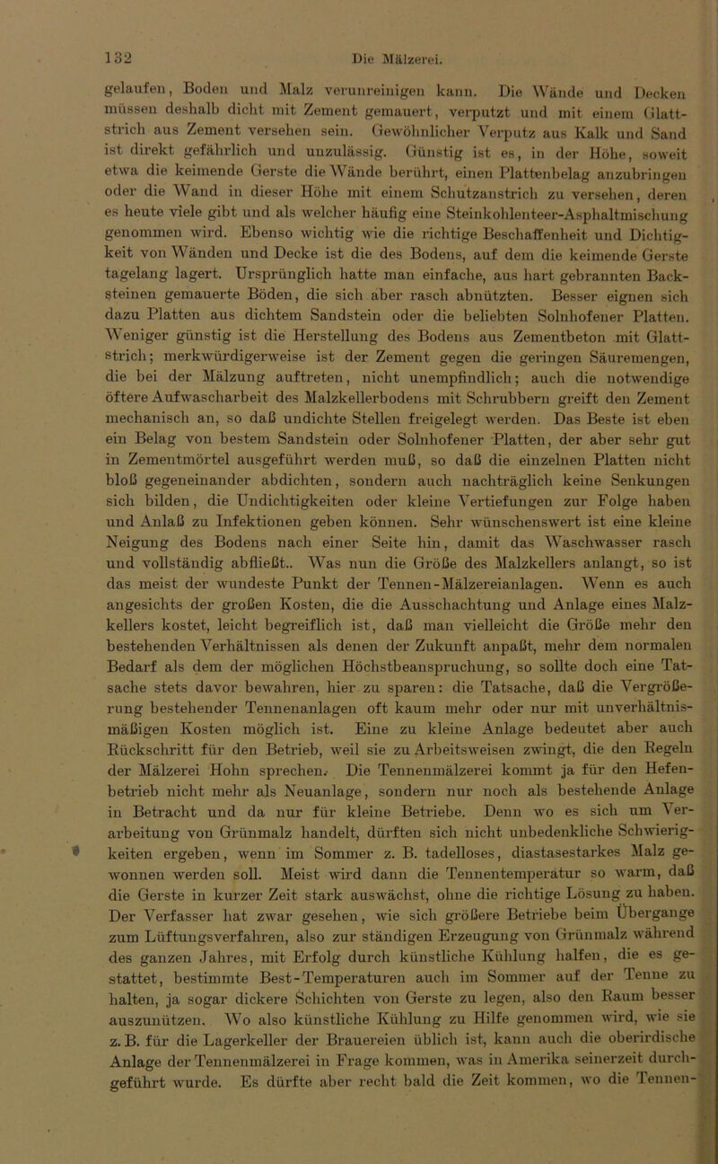 gelaufen, Boden und Malz verunreinigen kann. Die Wände und Decken müssen deshalb dicht mit Zement gemauert, verputzt und mit einem (ilatt- strich aus Zement versehen sein. Gewöhnlicher Verputz aus Kalk und Sand ist direkt gefährlich und unzulässig. Günstig ist es, in der Höhe, soweit etwa die keimende Gerste die Wände berührt, einen Plattenbelag anzubringen oder die Wand in dieser Höhe mit einem Schutzanstrich zu versehen, deren es heute viele gibt und als welcher häufig eine Steinkohlenteer-Asphaltmischung genommen wird. Ebenso wichtig wie die richtige Beschaffenheit und Dichtig- keit von Wänden und Decke ist die des Bodens, auf dem die keimende Gerste tagelang lagert. Ursprünglich hatte man einfache, aus hart gebrannten Back- steinen gemauerte Böden, die sich aber rasch abnützten. Besser eignen sich dazu Platten aus dichtem Sandstein oder die beliebten Solnhofener Platten. Weniger günstig ist die Herstellung des Bodens aus Zementbeton mit Glatt- strich ; merkwürdigerweise ist der Zement gegen die geringen Säuremengen, die hei der Mälzung auftreten, nicht unempfindlich; auch die notwendige öftere Aufwascharbeit des Malzkellerbodens mit Schrubbern greift den Zement mechanisch an, so daß undichte Stellen freigelegt werden. Das Beste ist eben ein Belag von bestem Sandstein oder Solnhofener Platten, der aber sehr gut in Zementmörtel ausgeführt werden muß, so daß die einzelnen Platten nicht bloß gegeneinander abdichten, sondern auch nachträglich keine Senkungen sich bilden, die Undichtigkeiten oder kleine Vertiefungen zur Folge haben und Anlaß zu Infektionen geben können. Sehr wünschenswert ist eine kleine Neigung des Bodens nach einer Seite hin, damit das Waschwasser rasch und vollständig ab fließt.. Was nun die Größe des Malzkellers anlangt, so ist das meist der wundeste Punkt der Tennen-Mälzereianlagen. Wenn es auch angesichts der großen Kosten, die die Ausschachtung und Anlage eines Malz- kellers kostet, leicht begreiflich ist, daß man vielleicht die Größe mehr den bestehenden Verhältnissen als denen der Zukunft anpaßt, mehr dem normalen Bedarf als dem der möglichen Höchstbeanspruchung, so sollte doch eine Tat- sache stets davor bewahren, hier zu sparen: die Tatsache, daß die Vergröße- rung bestehender Tennenanlagen oft kaum mehr oder nur mit unverhältnis- mäßigen Kosten möglich ist. Eine zu kleine Anlage bedeutet aber auch Rückschritt für den Betrieb, weil sie zu Arbeitsweisen zwingt, die den Regeln der Mälzerei Hohn sprechen.- Die Tennenmälzerei kommt ja für den Hefen- betrieb nicht mehr als Neuanlage, sondern nur noch als bestehende Anlage in Betracht und da nur für kleine Betriebe. Denn wo es sich um V er- arbeitung von Grünmalz handelt, dürften sich nicht unbedenkliche Schwierig- keiten ergeben, wenn im Sommer z. B. tadelloses, diastasestarkes Malz ge- wonnen werden soll. Meist wird dann die Tennentemperatur so warm, daß die Gerste in kurzer Zeit stark auswächst, ohne die richtige Lösung zu habeu. Der Verfasser hat zwar gesehen, wie sich größere Betriebe beim Übergange zum Lüftungsverfahren, also zur ständigen Erzeugung von Grünmalz während des ganzen Jahres, mit Erfolg durch künstliche Kühlung halfen, die es ge- stattet, bestimmte Best-Temperaturen auch im Sommer auf der lenne zu halten, ja sogar dickere »Schichten von Gerste zu legen, also den Kaum besser auszunützen. Wo also künstliche Kühlung zu Hilfe genommen wird, wie sie z. B. für die Lagerkeller der Brauereien üblich ist, kann auch die oberirdische Anlage der Tennenmälzerei in Frage kommen, was in Amerika seinerzeit durch- geführt wurde. Es dürfte aber recht bald die Zeit kommen, wo die Tennen-