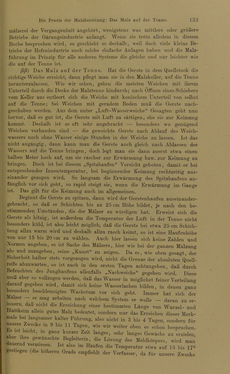 mälzerei der Vergangenheit angehört, wenigstens was mittlere oder größere Betriebe der Gärungsindustrie anlangt. Wenn sie trötz alledem in diesem Buche besprochen wird, so geschieht es deshalb, weil doch viele kleine Be- triebe der Hefenindustrie noch solche einfache Anlagen haben und die Malz- führung im Prinzip für alle anderen Systeme die gleiche und nur leichter wie die auf der Tenne ist. ßß) Das Malz auf der Tenne. Hat die Gerste in dem Quellstock die richtige Weiche erreicht, dann pflegt man sie in den Malzkeller, auf die Tenne herunterzulassen. Wie wir sehen, gehen die meisten Weichen mit ihrem Unterteil durch die Decke der Malztenne hindurch; nach Öffnen eines Schiebers vom Keller aus entleert sich die Weiche mit konischem Unterteil von selbst auf die Tenne; bei Weichen mit geradem Boden muß die Gerste nach- geschoben werden. Aus dem unter „Luft-Wasserweiche“ Gesagten geht nun hervor, daß es gut ist, die Gerste mit Luft zu sättigen, ehe sie zur Keimung kommt. Deshalb ist es oft sehr angebracht — besonders wo genügend Weichen vorhanden sind — die geweichte Gerste nach Ablauf des Weich- wassers noch ohne Wasser einige Stunden in der Weiche zu lassen. Ist das nicht angängig, dann kann man die Gerste auch gleich nach Ablassen des Wassers auf die Tenne bringen, doch legt man sie dann zuerst etwa einen halben Meter hoch auf, um sie rascher zur Erwärmung bzw. zur Keimung zu bringen. Doch ist bei diesem „Spitzhaufen“ Vorsicht geboten, damit er bei entsprechender Innentemperatur, bei beginnender Keimung rechtzeitig aus- einander gezogen wird. So langsam die Erwärmung des Spitzhaufens an- fänglich vor sich geht, so rapid steigt sie, wenn die Erwärmung im Gange ist. Das gilt für die Keimung auch im allgemeinen. Beginnt die Gerste zu spitzen, dann wird der Gerstenhaufen auseinander- gebracht, so daß er Schichten bis zu 25 cm Höhe bildet, je nach den be- stimmenden Umständen, die der Mälzer zu würdigen hat. Erweist sich die Gerste als hitzig, ist außerdem die Temperatur der Luft in der Tenne nicht besonders kühl, ist also leicht möglich, daß die Gerste bei etwa 25 cm Schich- tung allzu warm wird und deshalb allzu rasch keimt, so ist eine Haufenhöhe von nur 15 bis 20 cm zu wählen. Auch hier lassen sich keine Zahlen und ^Normen angeben, es ist Sache des Mälzers,.hier wie bei der ganzen Mälzung ab- und zuzugeben, seine „Kunst“ zu zeigen. Da es, wie oben gesagt, der Sicherheit halber stets vorgezogen wird, nicht die Grenze der absoluten Quell- reife abzuwarten, so ist auch in den ersten Tagen achtzugeben, daß durch Befeuchten des Junghaufens allenfalls „Nachweiche“ gegeben wird. Diese muß aber so vollzogen werden, daß das Wasser in möglichst feiner Verteilung darauf gegeben wird, damit sich keine Wasserlachen bilden, in denen ganz besonders beschleunigtes Wachstum vor sich geht. Immer hat sich° der Mälzer — er mag arbeiten nach welchem System er wolle — daran zu er- innern, daß nicht die Erreichung einer bestimmten Länge von Wurzel- und Blattkeim allein gutes Malz bedeutet, sondern nur das Erreichen dieser Merk- male bei langsamer kalter Führung, also nicht in 3 bis 4 Tagen, sondern für unsere Zwecke in 9 bis 11 Tagen, wie wir weiter oben es schon besprachen. Es ist leicht, m ganz kurzer Zeit langes, sehr langes Gewächs zu erzielen, aber ihre gewünschte Begleiterin, die Lösung des Mehlkörpers, wird man cauern veimissen. Ist also im Haufen die Temperatur etwa auf 15 bis 17° gestiegen (die höheren Grade empfiehlt der Verfasser, da für unsere Zwecke