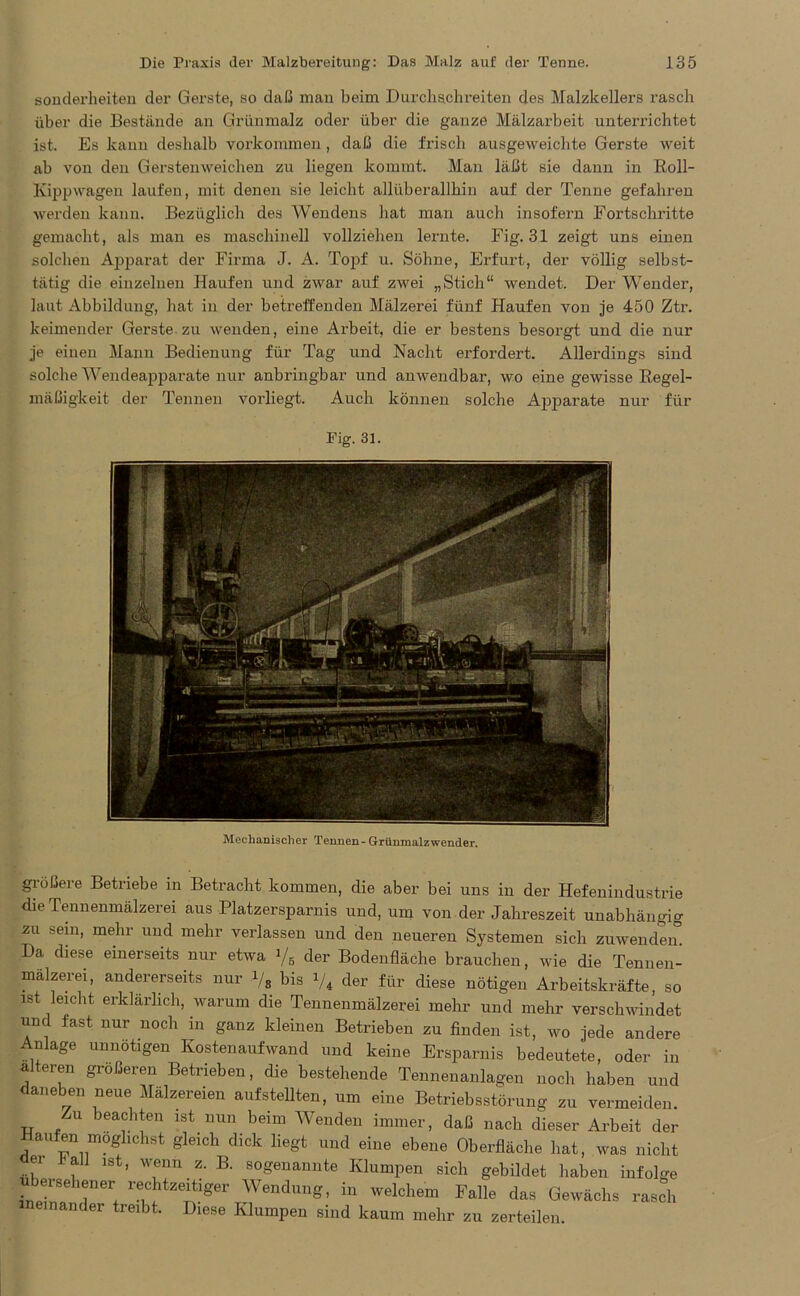 Sonderheiten der Gerste, so daß man beim Durchschreiten des Malzkellers rasch über die Bestände an Grünmalz oder über die ganze Mälzarbeit unterrichtet ist. Es kann deshalb Vorkommen , daß die frisch ausgeweichte Gerste weit ab von den Gers teil weichen zu liegen kommt. Man läßt sie dann in Roll- Kippwagen laufen, mit denen sie leicht allüberallhin auf der Tenne gefahren werden kann. Bezüglich des Wendens hat man auch insofern Fortschritte gemacht, als man es maschinell vollziehen lernte. Fig. 31 zeigt uns einen solchen Apparat der Firma J. A. Topf u. Söhne, Erfurt, der völlig selbst- tätig die einzelnen Haufen und zwar auf zwei „Stich“ wendet. Der Wender, laut Abbildung, hat in der betreffenden Mälzerei fünf Haufen von je 450 Ztr. keimender Gerste zu wenden, eine Arbeit, die er bestens besorgt und die nur je einen Mann Bedienung für Tag und Nacht erfordert. Allerdings sind solche Wendeapparate nur anbringbar und anwendbar, wo eine gewisse Regel- mäßigkeit der Tennen vorliegt. Auch können solche Apparate nur für Pig. 31. Mechanischer Tennen - Grünmalzwender. größere Betriebe in Betracht kommen, die aber bei uns in der Hefenindustrie die Tennenmälzerei aus Platzersparnis und, um von der Jahreszeit unabhängig zu sein, mehr und mehr verlassen und den neueren Systemen sich zuwenden Da diese einerseits nur etwa Vs der Bodenfläche brauchen, wie die Tennen- mälzerei, andererseits nur Vs bis i/4 der für diese nötigen Arbeitskräfte, so ist leicht erklärlich, warum die Tennenmälzerei mehr und mehr verschwindet und fast nur noch in ganz kleinen Betrieben zu finden ist, wo jede andere Anlage unnötigen Kostenaufwand und keine Ersparnis bedeutete, oder in a eren größeren Betrieben, die bestehende Tennenanlagen noch haben und daneben neue Mälzereien aufstellten, um eine Betriebsstörung zu vermeiden. Zu beachten ist nun beim Wenden immer, daß nach dieser Arbeit der aufen moghchst gleich dick liegt und eine ebene Oberfläche hat, was nicht dei i<all ist, wenn z. B. sogenannte Klumpen sich gebildet haben infolge leisehener rechtzeitiger Wendung, in welchem Falle das Gewächs rasch neinander treibt. Diese Klumpen sind kaum mehr zu zerteilen.