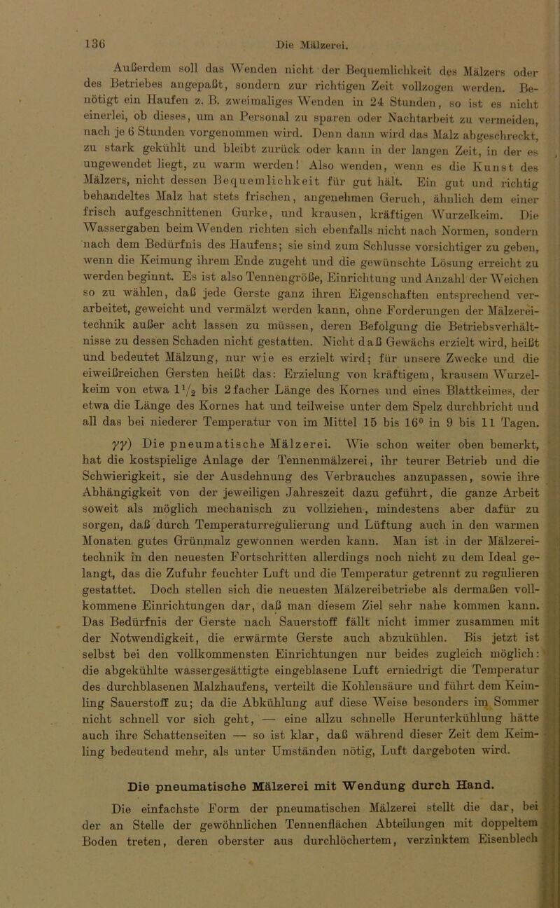 Außerdem soll das Wenden nicht der Bequemlichkeit des Mälzers oder des Betriebes angepaßt, sondern zur richtigen Zeit vollzogen werden. Be- nötigt ein Haufen z. B. zweimaliges Wenden in 24 Stunden, so ist es nicht einerlei, oh dieses, um an Personal zu sparen oder Nachtarbeit zu vermeiden, nach je t> Stunden vorgenommen wird. Denn dann wird das Malz abgeschreckt, zu stark gekühlt und bleibt zurück oder kann in der langen Zeit, in der es ungewendet liegt, zu warm werden! Also wenden, wenn es die Kunst des Mälzers, nicht dessen Bequemlichkeit für gut hält. Ein gut und richtig behandeltes Malz hat stets frischen, angenehmen Geruch, ähnlich dem einer frisch aufgeschnittenen Gurke, und krausen, kräftigen Wurzelkeim. Die Wassergaben beim Wenden richten sich ebenfalls nicht nach Normen, sondern nach dem Bedürfnis des Haufens; sie sind zum Schlüsse vorsichtiger zu geben, wenn die Keimung ihrem Ende zugeht und die gewünschte Lösung erreicht zu werden beginnt. Es ist also Tennengröße, Einrichtung und Anzahl der Weichen so zu wählen, daß jede Gerste ganz ihren Eigenschaften entsprechend ver- arbeitet, geweicht und vermälzt werden kann, ohne Forderungen der Mälzerei- technik außer acht lassen zu müssen, deren Befolgung die Betriebsverhält- nisse zu dessen Schaden nicht gestatten. Nicht daß Gewächs erzielt wird, heißt und bedeutet Mälzung, nur wie es erzielt wird; für unsere Zwecke und die eiweißreichen Gersten heißt das: Erzielung von kräftigem, krausem Wurzel- keim von etwa 11/2 bis 2facher Länge des Kornes und eines Blattkeimes, der etwa die Länge des Kornes hat und teilweise unter dem Spelz durchbricht und all das bei niederer Temperatur von im Mittel 15 bis 16° in 9 bis 11 Tagen. yy) Die pneumatische Mälzerei. Wie schon weiter oben bemerkt, hat die kostspielige Anlage der Tennenmälzerei, ihr teurer Betrieb und die Schwierigkeit, sie der Ausdehnung des Verbrauches anzupassen, sowie ihre Abhängigkeit von der jeweiligen Jahreszeit dazu geführt, die ganze Arbeit soweit als möglich mechanisch zu vollziehen, mindestens aber dafür zu sorgen, daß durch Temperaturregulierung und Lüftung auch in den warmen Monaten gutes Grünmalz gewonnen werden kann. Man ist in der Mälzerei- technik in den neuesten Fortschritten allerdings noch nicht zu dem Ideal ge- langt, das die Zufuhr feuchter Luft und die Temperatur getrennt zu regulieren gestattet. Doch stellen sich die neuesten Mälzereibetriebe als dermaßen voll- kommene Einrichtungen dar, daß man diesem Ziel sehr nahe kommen kann. Das Bedürfnis der Gerste nach Sauerstoff fällt nicht immer zusammen mit der Notwendigkeit, die erwärmte Gerste auch abzukühlen. Bis jetzt ist selbst bei den vollkommensten Einrichtungen nur beides zugleich möglich: * die abgekühlte wassergesättigte eingeblasene Luft erniedrigt die Temperatur des durcliblasenen Malzhaufens, verteilt die Kohlensäure und führt dem Keim- ling Sauerstoff zu; da die Abkühlung auf diese Weise besonders im Sommer nicht schnell vor sich geht, — eine allzu schnelle Herunterkühlung hätte f auch ihre Schattenseiten — so ist klar, daß während dieser Zeit dem Keim- ling bedeutend mehr, als unter Umständen nötig, Luft dargeboten wird. Die pneumatische Mälzerei mit Wendung durch Hand. Die einfachste Form der pneumatischen Mälzerei stellt die dar, bei der an Stelle der gewöhnlichen Tennenflächen Abteilungen mit doppeltem Boden treten, deren oberster aus durchlöchertem, verzinktem Eisenblech