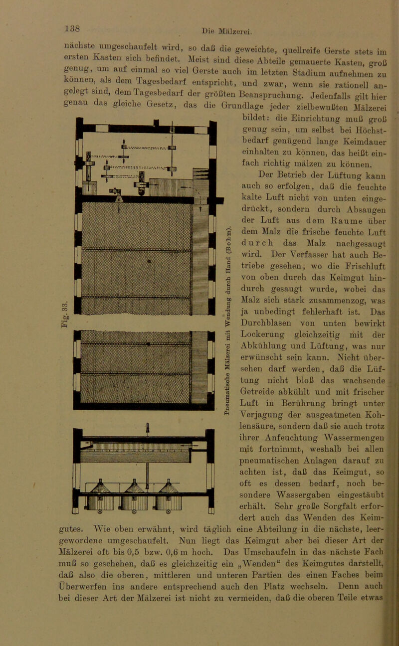 nn nächste umgeschaufelt wird, so daß die geweichte, quellreife Gerste stets ersten Kasten sich befindet. Meist sind diese Abteile gemauerte Kasten, groß genug, um auf einmal so viel Gerste auch im letzten Stadium aufnehmen zu können, als dem Tagesbedarf entspricht, und zwar, wenn sie rationell an- gelegt sind, dem Tagesbedarf der größten Beanspruchung. Jedenfalls gilt hier genau das gleiche Gesetz, das die Grundlage jeder zielbewußten Mälzerei bildet: die Einrichtung muß groß genug sein, um selbst bei Höchst- bedarf genügend lange Keimdauer ein halten zu können, das heißt ein- fach richtig mälzen zu können. Der Betrieb der Lüftung kann auch so erfolgen, daß die feuchte kalte Luft nicht von unten einge- drückt, sondern durch Absaugen der Luft aus dem Raume über dem Malz die frische feuchte Luft durch das Malz nachgesaugt wird. Der Verfasser hat auch Be- triebe gesehen, wo die Frischluft von oben durch das Keimgut hin- durch gesaugt wurde, wobei das Malz sich stark zusammenzog, was ja unbedingt fehlerhaft ist. Das Durchblasen von unten bewirkt Lockerung gleichzeitig mit der Abkühlung und Lüftung, was nur erwünscht sein kann. Nicht über- sehen darf werden, daß die Lüf- tung nicht bloß das wachsende Getreide abkühlt und mit frischer Luft in Berührung bringt unter Verjagung der ausgeatmeten Koh- lensäure, sondern daß sie auch trotz ihrer Anfeuchtung Wassermengen mit fortnimmt, weshalb bei allen pneumatischen Anlagen darauf zu achten ist, daß das Keimgut, so oft es dessen bedarf, noch be- sondere Wassergaben eingestäubt erhält. Sehr große Sorgfalt erfor- dert auch das Wenden des Keim- gutes. Wie oben erwähnt, wird täglich eine Abteilung in die nächste, leer- gewordene umgeschaufelt. Nun liegt das Keimgut aber bei dieser Art der Mälzerei oft bis 0,5 bzw. 0,6 m hoch. Das Umschaufeln in das nächste Fach muß so geschehen, daß es gleichzeitig ein „Wenden“ des Keimgutes darstellt, daß also die oberen, mittleren und unteren Partien des einen Faches beim Überwerfen ins andere entsprechend auch den Platz wechseln. Denn auch bei dieser Art der Mälzerei ist nicht zu vermeiden, daß die oberen Teile etwas i <D pd o CD V