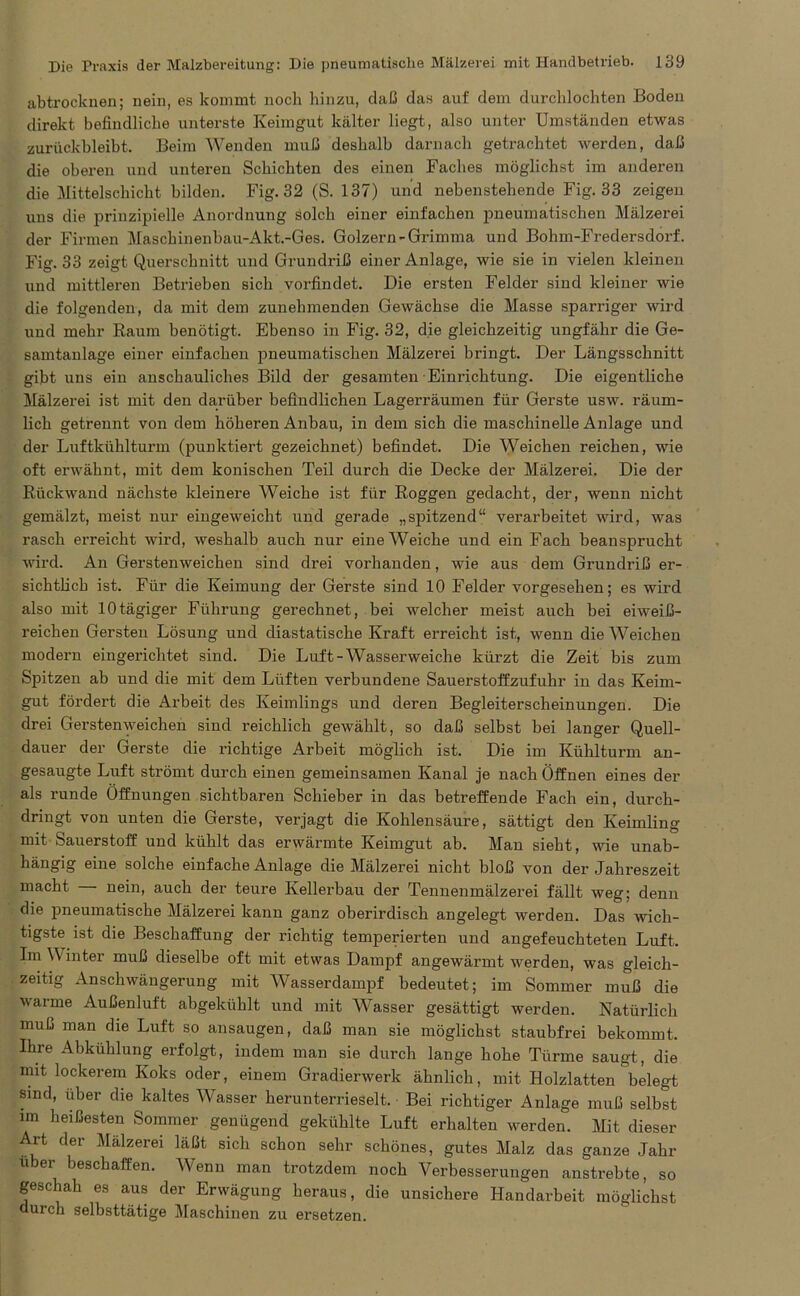 abtrocknen; nein, es kommt noch hinzu, daß das auf dem durchlochten Boden direkt befindliche unterste Keimgut kälter liegt, also unter Umständen etwas zurückbleibt. Beim Wenden muß deshalb darnach getrachtet werden, daß die oberen und unteren Schichten des einen Faches möglichst im anderen die Mittelschicht bilden. Fig. 32 (S. 137) und nebenstehende Fig. 33 zeigen uns die prinzipielle Anordnung solch einer einfachen pneumatischen Mälzerei der Firmen Maschinenbau-Akt.-Ges. Golzern-Grimma und Bohm-Fredersdorf. Fig. 33 zeigt Querschnitt und Grundriß einer Anlage, wie sie in vielen kleinen und mittleren Betrieben sich vorfindet. Die ersten Felder sind kleiner wie die folgenden, da mit dem zunehmenden Gewächse die Masse sparriger wird und mehr Raum benötigt. Ebenso in Fig. 32, die gleichzeitig ungfähr die Ge- samtanlage einer einfachen pneumatischen Mälzerei bringt. Der Längsschnitt gibt uns ein anschauliches Bild der gesamten Einrichtung. Die eigentliche Mälzerei ist mit den darüber befindlichen Lagerräumen für Gerste usw. räum- lich getrennt von dem höheren Anbau, in dem sich die maschinelle Anlage und der Luftkühlturm (punktiert gezeichnet) befindet. Die Weichen reichen, wie oft erwähnt, mit dem konischen Teil durch die Decke der Mälzerei. Die der Rückwand nächste kleinere Weiche ist für Roggen gedacht, der, wenn nicht gemälzt, meist nur eingeweicht und gerade „spitzend“ verarbeitet wird, was rasch erreicht wird, weshalb auch nur eine Weiche und ein Fach beansprucht wird. An Gerstenweichen sind drei vorhanden, wie aus dem Grundriß er- sichtlich ist. Für die Keimung der Gerste sind 10 Felder vorgesehen; es wird also mit 10tägiger Führung gerechnet, bei welcher meist auch bei eiweiß- reichen Gersten Lösung und diastatische Kraft erreicht ist, wenn die Weichen modern eingerichtet sind. Die Luft-Wasserweiche kürzt die Zeit bis zum Spitzen ab und die mit dem Lüften verbundene Sauerstoffzufuhr in das Keim- gut fördert die Arbeit des Keimlings und deren Begleiterscheinungen. Die drei Gerstenweichen sind reichlich gewählt, so daß selbst bei langer Quell- dauer der Gerste die richtige Arbeit möglich ist. Die im Kühlturm an- gesaugte Luft strömt durch einen gemeinsamen Kanal je nach Öffnen eines der als runde Öffnungen sichtbaren Schieber in das betreffende Fach ein, durch- dringt von unten die Gerste, verjagt die Kohlensäure, sättigt den Keimling mit Sauerstoff und kühlt das erwärmte Keimgut ab. Man sieht, wie unab- hängig eine solche einfache Anlage die Mälzerei nicht bloß von der Jahi'eszeit macht nein, auch der teure Kellerbau der Tennenmälzerei fällt weg; denn die pneumatische Mälzerei kann ganz oberirdisch angelegt werden. Das wich- tigste ist die Beschaffung der richtig temperierten und angefeuchteten Luft. Im Winter muß dieselbe oft mit etwas Dampf angewärmt werden, was gleich- zeitig Anschwängerung mit Wasserdampf bedeutet; im Sommer muß die warme Außenluft abgekühlt und mit Wasser gesättigt werden. Natürlich muß man die Luft so ansaugen, daß man sie möglichst staubfrei bekommt. Ihre Abkühlung erfolgt, indem man sie durch lange hohe Türme saugt, die mit lockerem Koks oder, einem Gradierwerk ähnlich, mit Holzlatten belegt sind, über die kaltes Wasser herunterrieselt. Bei richtiger Anlage muß selbst im heißesten Sommer genügend gekühlte Luft erhalten werden. Mit dieser Art der Mälzerei läßt sich schon sehr schönes, gutes Malz das ganze Jahr über beschaffen. Wenn man trotzdem noch Verbesserungen anstrebte, so geschah es aus der Erwägung heraus, die unsichere Handarbeit möglichst durch selbsttätige Maschinen zu ersetzen.