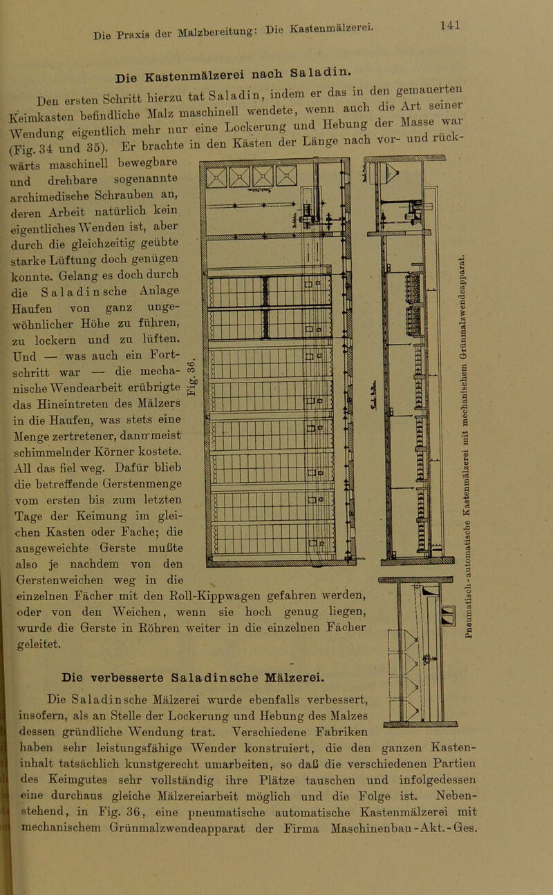 Die Praxis der Malzbereitung: Die Kastenmälzerei. Die Kastenmälzerei nach Sa ladin. Dea ersten Schritt hierzu tat Saladin, indem er das in de» Keimkasten befindliche Malz maschinell wendete, wenn auch die Art seiner W eigeatiich mehr nur eine Lockerung und Hebung der Hasse war (Fig 34 und 86). Er brachte in den Kasten der Länge nach vor- und ruck- wärts maschinell bewegbare und drehbare sogenannte archimedische Schrauben an, deren Arbeit natürlich kein eigentliches W enden ist, aber durch die gleichzeitig geübte starke Lüftung doch genügen konnte. Gelang es doch durch die Saladin sehe Anlage Haufen von ganz unge- wöhnlicher Höhe zu führen, zu lockern und zu lüften. Und — was auch ein Fort- schritt war die mecha- m nische Wendearbeit erübrigte das Hin ein treten des Mälzers in die Haufen, was stets eine Menge zertretener, dann meist schimmelnder Körner kostete. All das fiel weg. Dafür blieb die betreffende Gerstenmenge vom ersten bis zum letzten Tage der Keimung im glei- chen Kasten oder Fache; die ausgeweichte Gerste mußte also je nachdem von den Gerstenweichen weg in die einzelnen Fächer mit den Roll-Kippwagen gefahren werden, oder von den Weichen, wenn sie hoch genug liegen, wurde die Gerste in Röhren weiter in die einzelnen Fächer geleitet. Die verbesserte Saladinsche Mälzerei. Die Saladinsche Mälzerei wurde ebenfalls verbessert, insofern, als an Stelle der Lockerung und Hebung des Malzes dessen gründliche Wendung trat. Verschiedene Fabriken haben sehr leistungsfähige Wender konstruiert, die den ganzen Kasten- inhalt tatsächlich kunstgerecht umarbeiten, so daß die verschiedenen Partien des Keimgutes sehr vollständig ihre Plätze tauschen und infolgedessen eine durchaus gleiche Mälzereiarbeit möglich und die Folge ist. Neben- stehend, in Fig. 36, eine pneumatische automatische Kastenmälzerei mit mechanischem Grünmalzwendeapparat der Firma Maschinenbau -Akt.-Ges. N 1/ yj - ,0 .»A s P 33 d a.