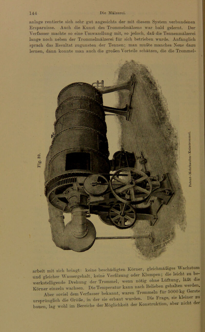 anlage rentierte sich sein- gut angesichts der mit diesem System verbundenen Ersparnisse. Auch die Kunst des Trommelmälzens war bald gelernt. Der Verfasser machte so eine Umwandlung mit, so jedoch, daß die Tennenmälzerei lange noch neben der Trommelmälzerei für sich betrieben wurde. Anfänglich sprach das Resultat zugunsten der Tennen; man mußte manches Neue dazu lernen, dann konnte man auch die großen Vorteile schätzen, die die Trommel- arbeit mit sich bringt: keine beschädigten Körner, gleichmäßiges Wachstum und gleicher Wassergehalt, keine Verfilzung oder Klumpen; die leicht zu be- werkstelligende Drehung der Trommel, wenn nötig ohne Lüftung, a ie Körner einzeln wachsen. Die Temperatur kann nach Belieben gehalten werden. Aber soviel dem Verfasser bekannt, waren Trommeln für 5000 kg ieis e ursprünglich die Größe, in der sie erbaut wurden. Die Frage, sie kleiner zu bauen, lag wohl im Bereiche der Möglichkeit der Konstruktion, aber nicht der