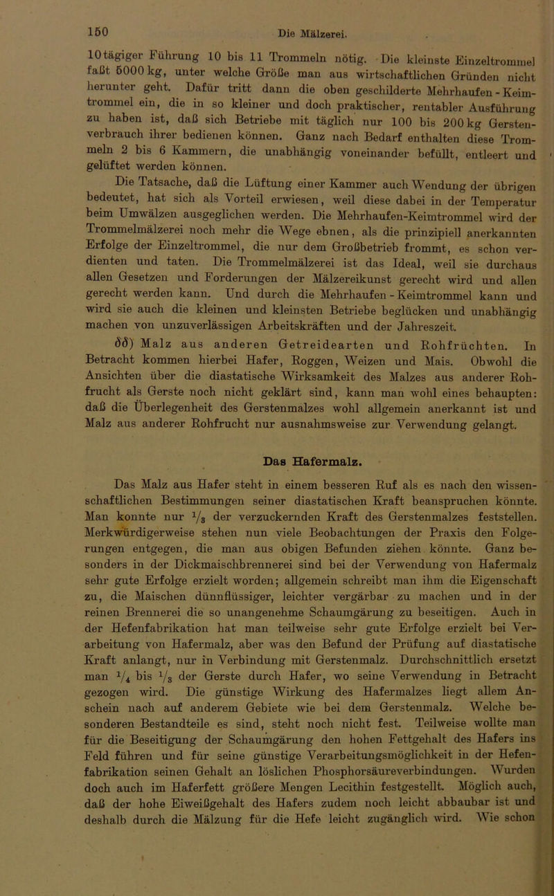 10 tägiger Führung 10 bis 11 Trommeln nötig. Die kleinste Einzeltrommel faßt 6000 kg, unter welche Größe man aus wirtschaftlichen Gründen nicht herunter geht. Dafür tritt dann die oben geschilderte Mehrhaufen - Keim- trommel ein, die in so kleiner und doch praktischer, rentabler Ausführung zu haben ist, daß sich Betriebe mit täglich nur 100 bis 200 kg Gersten- verbrauch ihrer bedienen können. Ganz nach Bedarf enthalten diese Trom- meln 2 bis 6 Kammern, die unabhängig voneinander befüllt, entleert und ■ gelüftet werden können. Die Tatsache, daß die Lüftung einer Kammer auch Wendung der übrigen bedeutet, hat sich als Vorteil erwiesen, weil diese dabei in der Temperatur beim Umwälzen ausgeglichen werden. Die Mehrhaufen-Keimtrommel wird der Trommelmälzerei noch mehr die Wege ebnen, als die prinzipiell anerkannten Erfolge der Einzeltrommel, die nur dem Großbetrieb frommt, es schon ver- dienten und taten. Die Trommelmälzerei ist das Ideal, weil sie durchaus allen Gesetzen und Forderungen der Mälzereikunst gerecht wird und allen gerecht werden kann. Und durch die Mehrhaufen - Keimtrommel kann und wird sie auch die kleinen und kleinsten Betriebe beglücken und unabhängig machen von unzuverlässigen Arbeitskräften und der Jahreszeit. öd) Malz aus anderen Getreidearten und Rohfrüchten. In Betracht kommen hierbei Hafer, Roggen, Weizen und Mais. Obwohl die Ansichten über die diastatische Wirksamkeit des Malzes aus anderer Roh- frucht als Gerste noch nicht geklärt sind, kann man wohl eines behaupten: daß die Überlegenheit des Gerstenmalzes wohl allgemein anerkannt ist und Malz aus anderer Rohfrucht nur ausnahmsweise zur Verwendung gelangt. Das Hafermalz. Das Malz aus Hafer steht in einem besseren Ruf als es nach den wissen- schaftlichen Bestimmungen seiner diastatischen Kraft beanspruchen könnte. Man konnte nur x/g der verzuckernden Kraft des Gerstenmalzes feststellen. Merkwürdigerweise stehen nun viele Beobachtungen der Praxis den Folge- rungen entgegen, die man aus obigen Befunden ziehen könnte. Ganz be- sonders in der Dickmaischbrennerei sind bei der Verwendung von Hafermalz sehr gute Erfolge erzielt worden; allgemein schreibt man ihm die Eigenschaft zu, die Maischen dünnflüssiger, leichter vergärbar zu machen und in der reinen Brennerei die so unangenehme Schaumgärung zu beseitigen. Auch in der Hefenfabrikation hat man teilweise sehr gute Erfolge erzielt bei Ver- arbeitung von Hafermalz, aber was den Befund der Prüfung auf diastatische Kraft anlangt, nur in Verbindung mit Gerstenmalz. Durchschnittlich ersetzt man 1/i bis 1/s der Gerste durch Hafer, wo seine Verwendung in Betracht gezogen wird. Die günstige Wirkung des Hafermalzes liegt allem An- schein nach auf anderem Gebiete wie bei dem Gerstenmalz. Welche be- sonderen Bestandteile es sind, steht noch nicht fest. Teilweise wollte man für die Beseitigung der Schaumgärung den hohen Fettgehalt des Hafers ins Feld führen und für seine günstige Verarbeitungsmöglichkeit in der Hefen- fabrikation seinen Gehalt an löslichen Phosphorsäureverbindungen. W urden doch auch im Haferfett größere Mengen Lecithin festgestellt. Möglich auch, daß der hohe Eiweißgehalt des Hafers zudem noch leicht abbaubar ist und deshalb durch die Mälzung für die Hefe leicht zugänglich wird. W ie schon