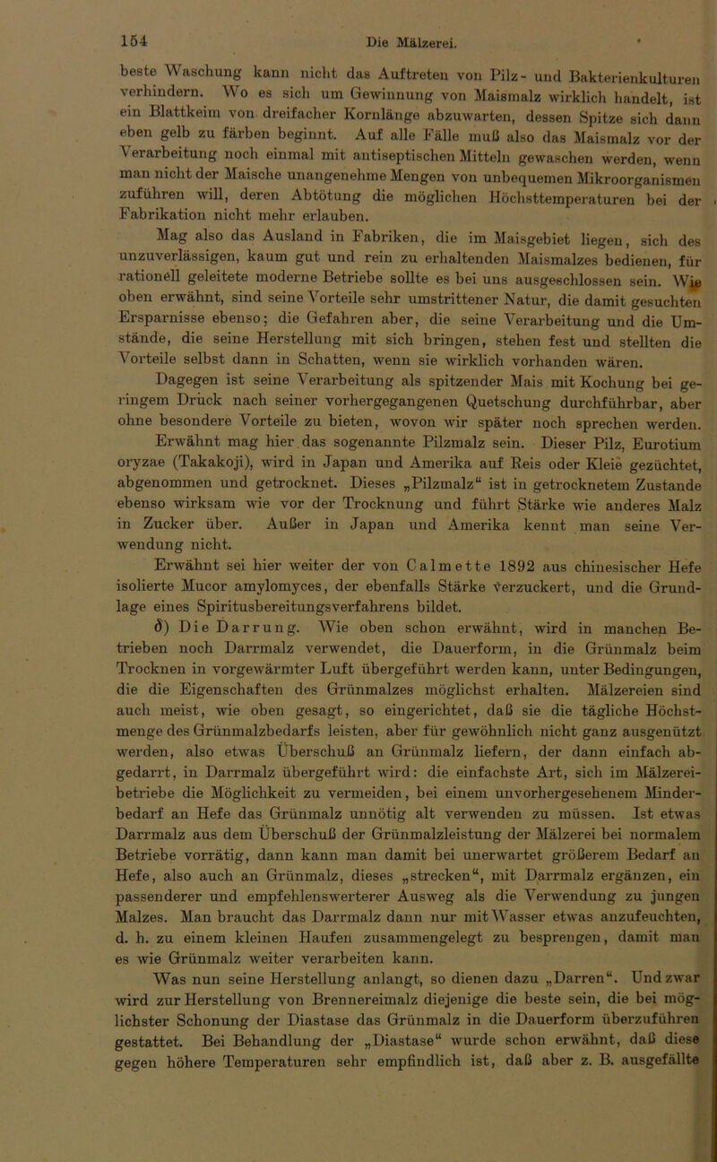 beste Waschung kann nicht das Auftreten von Pilz- und Bakterienkulturen verhindern. Wo es sich um Gewinnung von Maismalz wirklich handelt, ist ein Blattkeim von. dreifacher Kornlänge abzuwarten, dessen Spitze sich dann eben gelb zu färben beginnt. Auf alle Fälle muß also das Maismalz vor der Verarbeitung noch einmal mit antiseptischen Mitteln gewaschen werden, wenn man nicht der Maische unangenehme Mengen von unbequemen Mikroorganismen zuführen will, deren Abtötung die möglichen Höchsttemperaturen bei der Fabrikation nicht mehr erlauben. Mag also das Ausland in Fabriken, die im Maisgebiet liegen, sich des unzuveilässigen, kaum gut und rein zu erhaltenden Maismalzes bedienen, für rationell geleitete moderne Betriebe sollte es bei uns ausgeschlossen sein. Wie oben erwähnt, sind seine A7orteile sehr umstrittener Natur, die damit gesuchten Ersparnisse ebenso; die Gefahren aber, die seine Verarbeitung und die Um- stände, die seine Herstellung mit sich bringen, stehen fest und stellten die Vorteile selbst dann in Schatten, wenn sie wirklich vorhanden wären. Dagegen ist seine Verarbeitung als spitzender Mais mit Kochung bei ge- ringem Drück nach seiner vorhergegangenen Quetschung durchführbar, aber ohne besondere Vorteile zu bieten, wovon wir später noch sprechen werden. Erwähnt mag hier das sogenannte Pilzmalz sein. Dieser Pilz, Eurotium oryzae (Takakoji), wird in Japan und Amerika auf Reis oder Kleie gezüchtet, abgenommen und getrocknet. Dieses „Pilzmalz“ ist in getrocknetem Zustande ebenso wirksam wie vor der Trocknung und führt Stärke wie anderes Malz in Zucker über. Außer in Japan und Amerika kennt man seine Ver- wendung nicht. Erwähnt sei hier weiter der von Calmette 1892 aus chinesischer Hefe isolierte Mucor amylomyces, der ebenfalls Stärke verzuckert, und die Grund- lage eines Spiritusbereitungsverfahrens bildet. 8) Die Darrung. AVie oben schon erwähnt, wird in manchen Be- trieben noch Darrmalz verwendet, die Dauerform, in die Grünmalz beim Trocknen in vorgewärmter Luft übergeführt werden kann, unter Bedingungen, die die Eigenschaften des Grünmalzes möglichst erhalten. Mälzereien sind auch meist, wie oben gesagt, so eingerichtet, daß sie die tägliche Höchst- menge des Grünmalzbedarfs leisten, aber für gewöhnlich nicht ganz ausgenützt werden, also etwas Überschuß an Grünmalz liefern, der dann einfach ab- gedarrt, in Darrmalz übergeführt wird: die einfachste Art, sich im Mälzerei- betriebe die Möglichkeit zu vermeiden, bei einem unvorhergesehenem Minder- bedarf an Hefe das Grünmalz unnötig alt verwenden zu müssen. Ist etwas Darrmalz aus dem Überschuß der Grünmalzleistung der Mälzerei bei normalem Betriebe vorrätig, dann kann man damit bei unerwartet größerem Bedarf an Hefe, also auch an Grünmalz, dieses „strecken“, mit Darrmalz ergänzen, ein passenderer und empfehlenswerterer Ausweg als die Verwendung zu jungen Malzes. Man braucht das Darrmalz dann nur mitAVasser etwas anzufeuchten, d. h. zu einem kleinen Haufen zusammengelegt zu besprengen, damit man es wie Grünmalz weiter verarbeiten kann. AVas nun seine Herstellung anlangt, so dienen dazu „Darren“. Und zwar wird zur Herstellung von Brennereimalz diejenige die beste sein, die bei mög- lichster Schonung der Diastase das Grünmalz in die Dauerform überzuführen gestattet. Bei Behandlung der „Diastase“ wurde schon erwähnt, daß diese gegen höhere Temperaturen sehr empfindlich ist, daß aber z. B. ausgefällte