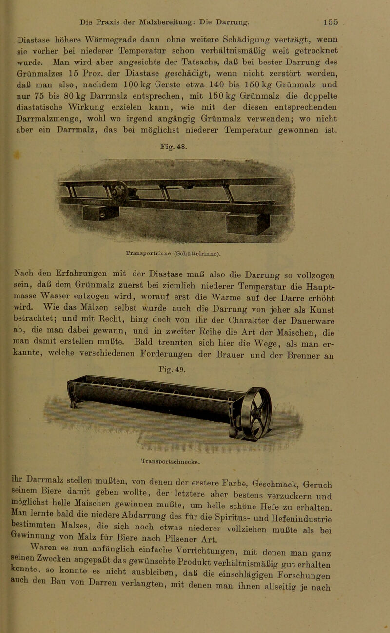 Diastase höhere Wärmegrade dann ohne weitere Schädigung verträgt, wenn sie vorher bei niederer Temperatur schon verhältnismäßig weit getrocknet wurde. Man wird aber angesichts der Tatsache, daß bei bester Darrung des Grünmalzes 15 Proz. der Diastase geschädigt, wenn nicht zerstört werden, daß man also, nachdem 100 kg Gerste etwa 140 bis 150kg Grünmalz und nur 75 bis 80kg Darrmalz entsprechen, mit 160kg Grünmalz die doppelte diastatische Wirkung erzielen kann, wie mit der diesen entsprechenden Darrmalzmenge, wohl wo irgend angängig Grünmalz verwenden; wo nicht aber ein Darrmalz, das bei möglichst niederer Temperatur gewonnen ist. Fig. 48. Transportrinne (Schüttelrinne). Nach den Erfahrungen mit der Diastase muß also die Darrung so vollzogen sein, daß dem Grünmalz zuerst bei ziemlich niederer Temperatur die Haupt- masse Wasser entzogen wird, worauf erst die Wärme auf der Darre erhöht wird. Wie das Mälzen selbst wurde auch die Darrung von jeher als Kunst betrachtet; und mit Recht, hing doch von ihr der Charakter der Dauerware ab, die man dabei gewann, und in zweiter Reihe die Art der Maischen, die man damit erstellen mußte. Bald trennten sich hier die Wege, als man er- kannte, welche verschiedenen Forderungen der Brauer und der Brenner an Fig. 49. Transportschnecke. ihr Darrmalz stellen mußten, von denen der erstere Farbe, Geschmack, Geruch seinem Biere damit geben wollte, der letztere aber bestens verzuckern und möglichst helle Maischen gewinnen mußte, um helle schöne Hefe zu erhalten Man lernte bald die niedere Abdarrung des für die Spiritus- und Hefenindustrie bestimmten Malzes, die sich noch etwas niederer vollziehen mußte als bei Gewinnung von Malz für Biere nach Pilsener Art. Waren es nun anfänglich einfache Vorrichtungen, mit denen man ganz seinen Zwecken angepaßt das gewünschte Produkt verhältnismäßig gut erhalten konnte es nicht ausbleiben, daß die einschlägigen Forschungen ch den Bau von Darren verlangten, mit denen man ihnen allseitig je nach