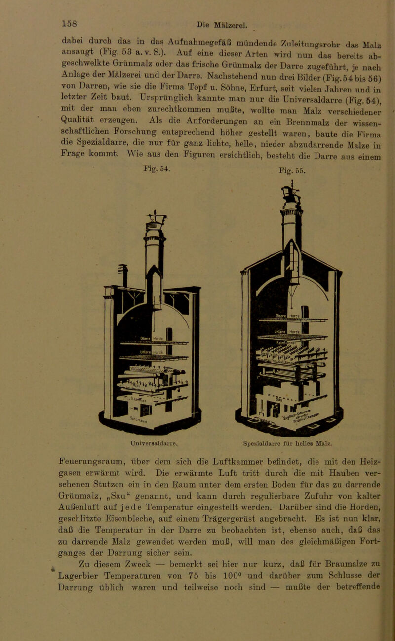 dabei durch das in das Aufnahmegefäß mündende Zuleitungsrohr das Malz ansaugt (Fig. 53 a. v. S.). Auf eine dieser Arten wird nun das bereits ab- geschwelkte Grünmalz oder das frische Grünmalz der Darre zugeführt, je nach Anlage der Mälzerei und der Darre. Nachstehend nun drei Bilder (Fig. 54 bis 56) von Darren, wie sie die Firma Topf u. Söhne, Erfurt, seit vielen Jahren und in letzter Zeit baut. Ursprünglich kannte man nur die Universaldarre (Fig. 54), mit der man eben zurechtkommen mußte, wollte man Malz verschiedener ' Qualität erzeugen. Als die Anforderungen an ein Brennmalz der wissen- schaftlichen Forschung entsprechend höher gestellt waren, baute die Firma die Spezialdarre, die nur für ganz lichte, helle, nieder abzudarrende Malze in Frage kommt. Wie aus den Figuren ersichtlich, besteht die Darre aus einem Fig. 54. Universaldarre. Fig. 55. Spezialdarre für helles Malz. Feuerungsraum, über dem sich die Luftkammer befindet, die mit den Heiz- gasen erwärmt wird. Die erwärmte Luft tritt durch die mit Hauben ver- sehenen Stutzen ein in den Raum unter dem ersten Boden für das zu darrende Grünmalz, „Sau“ genannt, und kann durch regulierbare Zufuhr von kalter Außenluft auf jede Temperatur eingestellt werden. Darüber sind die Horden, geschlitzte Eisenbleche, auf einem Trägergerüst angebracht. Es ist nun klar, daß die Temperatur in der Darre zu beobachten ist, ebenso auch, daß das zu darrende Malz gewendet werden muß, will man des gleichmäßigen Fort- ganges der Darrung sicher sein. Zu diesem Zweck — bemerkt sei hier nur kurz, daß für Braumalze zu Lagerbier Temperaturen von 75 bis 100° und darüber zum Schlüsse der Darrung üblich waren und teilweise noch sind — mußte der betreffende • •