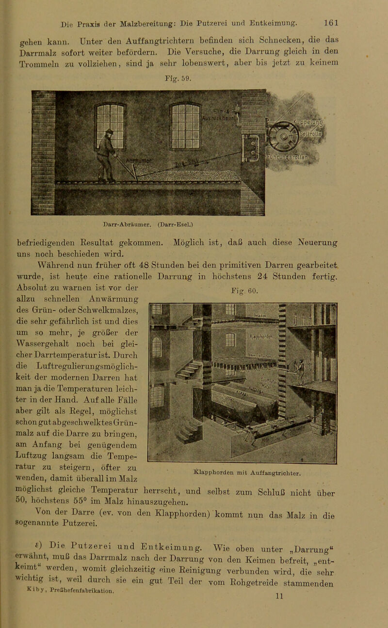 Darr-Abraumer. (Darr-Esel.) Fisr. 60. befriedigenden Resultat gekommen. Möglich ist, daß auch diese Neuerung uns noch beschieden wird. Während nun früher oft 48 Stunden bei den primitiven Darren gearbeitet wurde, ist heute eine rationelle Darrung in höchstens 24 Stunden fertig. Absolut zu warnen ist vor der allzu schnellen Anwärmung des Grün- oder Schwelkmalzes, die sehr gefährlich ist und dies um so mehr, je größer der Wassergehalt noch bei glei- cher Darrtemperatur ist. Durch die Luftregulierungsmöglich- keit der modernen Darren hat man ja die Temperaturen leich- ter in der Hand. Auf alle Fälle aber gilt als Regel, möglichst schon gilt abgeschwelktes Grün- malz auf die Darre zu bringen, am Anfang bei genügendem Luftzug langsam die Tempe- ratur zu steigern, öfter zu wenden, damit überall im Malz Klapphorden mit Auffangtrichter. möglichst gleiche Temperatur herrscht, und selbst zum Schluß nicht über 50, höchstens 55° im Malz hinauszugehen. Von der Darre (ev. von den Klapphorden) kommt nun das Malz in die sogenannte Putzerei. £) Die Putzerei und Entkeimung. Wie oben unter „Darrung“ erwähnt, muß das Darrmalz nach der Darrung von den Keimen befreit, „ent- keimt“ werden, womit gleichzeitig eine Reinigung verbunden wird, die sehr wichtig ist, weil durch sie ein gut Teil der vom Rohgetreide stammenden K i b y, Preßhefenfabrikation. 11 gehen kann. Unter den Auffangtrichtern befinden sich Schnecken, die das Darrmalz sofort weiter befördern. Die Versuche, die Darrung gleich in den Trommeln zu vollziehen, sind ja sehr lobenswert, aber bis jetzt zu keinem Fig. 59.