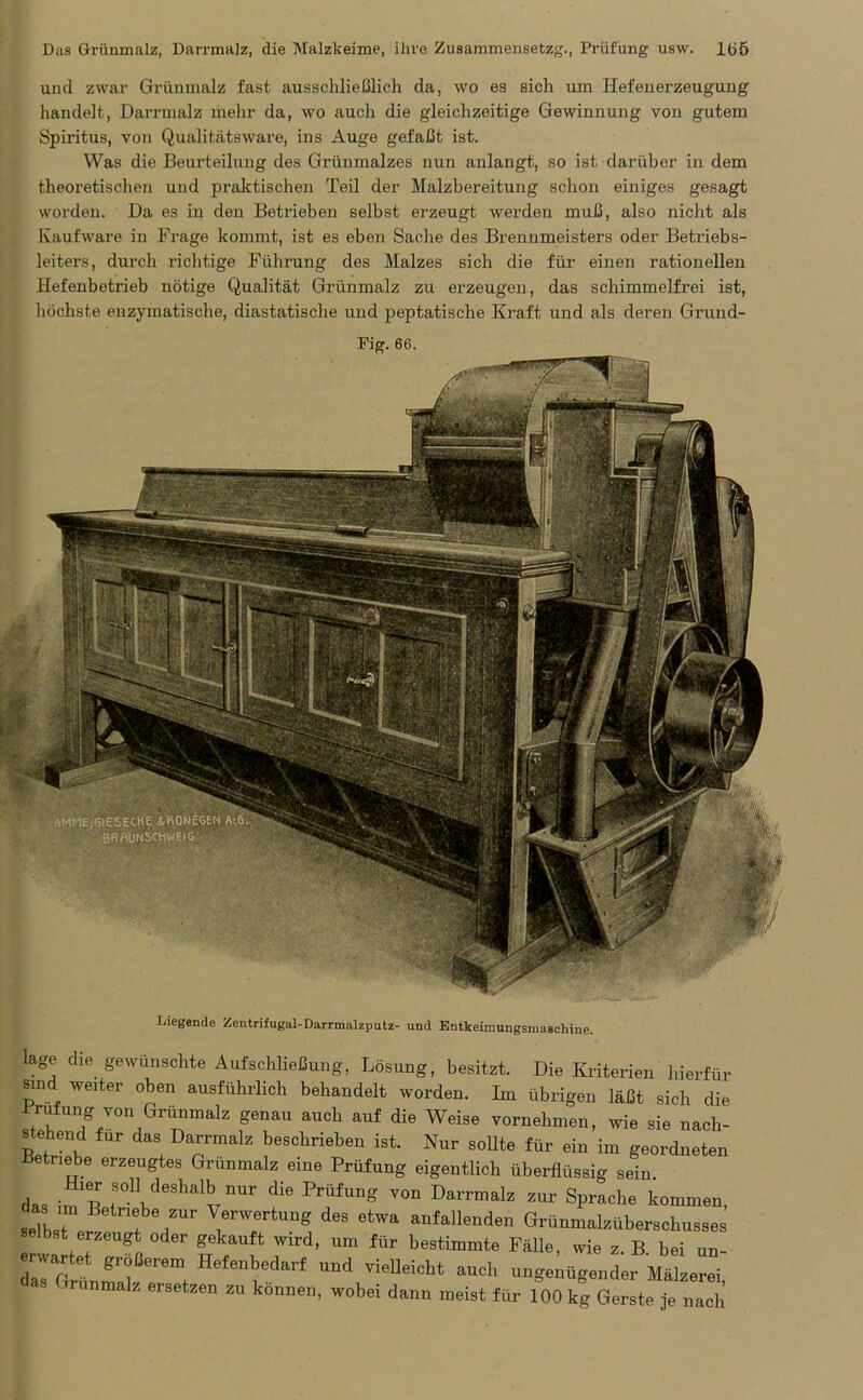 und zwar Grünmalz fast ausschließlich da, wo es sich um Hefenerzeugung handelt, Darrmalz mehr da, wo auch die gleichzeitige Gewinnung von gutem Spiritus, von Qualitätsware, ins Auge gefaßt ist. Was die Beui'teilung des Grünmalzes nun anlangt, so ist darüber in dem theoretischen und praktischen Teil der Malzbereitung schon einiges gesagt worden. Da es in den Betrieben selbst erzeugt werden muß, also nicht als Kaufware in Frage kommt, ist es eben Sache des Brennmeisters oder Betriebs- leiters, durch richtige Führung des Malzes sich die für einen rationellen Hefenbetrieb nötige Qualität Grünmalz zu erzeugen, das schimmelfrei ist, höchste enzymatische, diastatische und peptatische Kraft und als deren Grund- Fig. 66. Liegende Zentrifugal-Darrmalzputz- und Entkeunungsmaachine. läge die gewünschte Auf Schließung, Lösung, besitzt. Die Kriterien hierfür sind weiter oben ausführlich behandelt worden. Im übrigen läßt sich die Prüfung von Grünmalz genau auch auf die Weise vornehmen, wie sie nach- stehend für das Darrmalz beschrieben ist. Nur sollte für ein im geordneten Betriebe erzeugtes Grünmalz eine Prüfung eigentlich überflüssig sein. das im'p r.Ye9haVUr diG PrÜfUng V°n Darrmalz zur Sprache kommen, seilt Z ,ZUr ^erWertunS des etwa anfallenden Grünmalzüberschusses selbst erzeugt oder gekauft wird, um für bestimmte Fälle, wie z. B bei un- Z , Hefe’tdarf UDtl VieIleiCit auc1' '“fügender Mälzerei, malz ersetzen zu können, wobei dann meist für 100 kg Gerste je nach