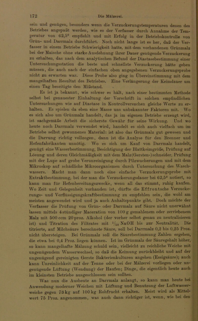 sein und genügen, besonders wenn die Verzuckerungstemperaturen denen des Betriebes angepaßt werden, wie es der Verfasser durch Annahme der Tem- peratur von (i2,5° empfiehlt und mit Erfolg in der Betriebskontrolle von Grün- und Darrmalz durchführt. Noch nicht lange ist es her, daß der Ver- fasser in einem Betriebe Schwierigkeit hatte, mit dem vorhandenen Grünmalz bei der Maische ohne starke Ausdehnung ihrer Dauer genügende Verzuckerung zu erhalten, das nach dem analytischen Befund der Diastasebestimmung einer Untersuchungsstation die beste und schnellste Verzuckerung hätte geben müssen, die auch nach der einfachen oben angegebenen Verzuckerungsprobe nicht zu erwarten war. Diese Probe also ging in Übereinstimmung mit dem mangelhaften Resultat des Betriebes. Eine Verlängerung der Keimdauer um einen Tag beseitigte den Mißstand. Es ist ja bekannt, wie schwer es hält, nach einer bestimmten Methode selbst bei genauester Einhaltung der Vorschrift in solchen empfindlichen Untersuchungen wie auf Diastase in Kontrollversuchen gleiche Werte zu er- halten. Es spielen da eben eine Masse uns unbekannter Faktoren mit. Wo es sich also um Grünmalz handelt, das ja im eigenen Betriebe erzeugt wird, ist sachgemäße Arbeit die sicherste Gewähr für seine Wirkung. Und wo heute noch Darrmalz verwendet wird, handelt es sich auch vielfach um im Betriebe selbst gewonnenes Material: ist also das Grünmalz gut gewesen und die Darrung richtig vollzogen, dann ist die Analyse für den Brenner und Hefenfabrikanten unnötig. Wo es sich um Kauf von Darrmalz handelt, genügt eine Wasserbestimmung, Besichtigung der Blattkeimgröße, Prüfung auf Lösung und deren Gleichmäßigkeit mit dem Malz (Gersten-) Schneider, Prüfung mit der Lupe auf grobe Verunreinigung durch Pilzwucherungen und mit dem Mikroskop auf schädliche Mikroorganismen durch Untersuchung des Wasch- wassers. Macht man dann noch eine einfache Verzuckerungsprobe mit Extraktbestimmung, bei der man die Verzuckerungsdauer bei 62,5° notiert, so kann man für Hefenbereitungszwecke, wenn all das stimmt, ruhig kaufen. Wo Zeit und Gelegenheit vorhanden ist, dürfte die Effrontsche Verzucke- rungs- und Verflüssigungskraftbestimmung zu empfehlen sein, die wohl am meisten angewendet wird und ja auch Anhaltspunkte gibt. Doch möchte der Verfasser die Prüfung von Grün- oder Darrmalz auf Säure nicht unerwähnt lassen mittels 4 ständiger Maceration von 100 g gemahlenem oder zerriebenem Malz mit 500 ccm 20proz. Alkohol (der vorher selbst genau zu neutralisieren ist) und Titration des Filtrates mit 1/10 NaOH bis zur Neutralität. Die titrierte, auf Milchsäure berechnete »Säure, soll bei Darrmalz 0,2 bis 0,25 Proz. nicht übersteigen. Bei Grünmalz soll die Säurebestimmung Zahlen ergeben, die etwa bei 0,4 Proz. liegen können. Ist im Grünmalz der Säuregehalt höher, so kann mangelhafte Mälzung schuld sein, vielleicht zu reichliche V eiche mit ungenügendem Wasserwechsel, so daß die Keimung zurückbleibt und auf der ungenügend gereinigten Gerste Bakterienkulturen angelien (Essigsäure); auch kann Unreinlichkeit auf der Tenne oder bei der Mälzerei vorliegen oder un- genügende Lüftung (Wendung) der Haufen; Dinge, die eigentlich heute auch im kleinsten Betriebe ausgeschlossen sein sollten. Was nun die Ausbeute an Darrmalz anlangt, so kann man heute bei Anwendung moderner Weichen mit Lüftung und Benutzung der Luftwasser- weiche gegen 78 kg auf 100 kg Rohfrucht erhalten. Meist wird als Mittel- wert 75 Proz. angenommen, was auoh dann richtiger ist, wenn, wie bei den
