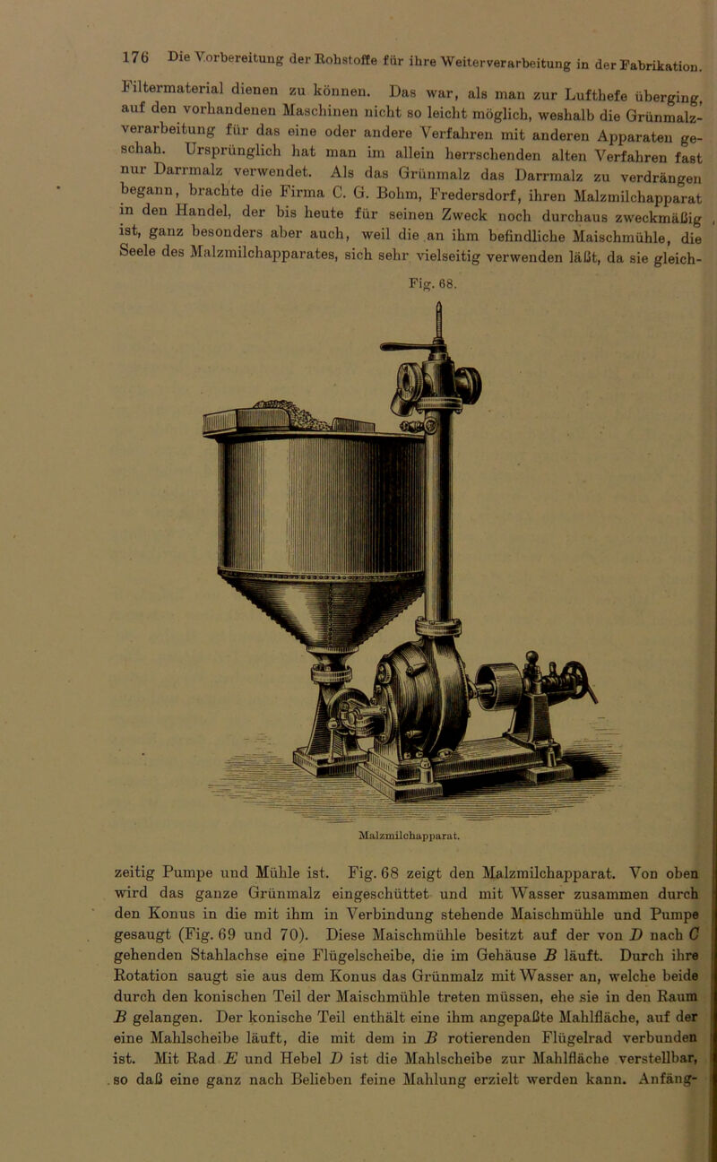 litermaterial dienen zu können. Das war, als man zur Luftbefe überging, auf den vorhandenen Maschinen nicht so leicht möglich, weshalb die Grünmalz- verarbeitung für das eine oder andere Verfahren mit anderen Apparaten ge- schah. Ursprünglich hat man im allein herrschenden alten Verfahren fast nur Darrmalz verwendet. Als das Grünmalz das Darrmalz zu verdrängen begann, brachte die Firma C. G. Bohm, Fredersdorf, ihren Malzmilchapparat in den Handel, der bis heute für seinen Zweck noch durchaus zweckmäßig , ist, ganz besonders aber auch, weil die an ihm befindliche Maischmühle, die Seele des Malzmilchapparates, sich sehr vielseitig verwenden läßt, da sie gleich- Fig. 68. Malzmilchapparat. zeitig Pumpe und Mühle ist. Fig. 68 zeigt den Malzmilchapparat. Von oben ' wird das ganze Grünmalz eingeschüttet und mit Wasser zusammen durch den Konus in die mit ihm in Verbindung stehende Maischmühle und Pumpe | gesaugt (Fig. 69 und 70). Diese Maischmühle besitzt auf der von D nach C gehenden Stahlachse eine Flügelscheibe, die im Gehäuse B läuft. Durch ihre 1 Rotation saugt sie aus dem Konus das Grünmalz mit Wasser an, welche beide durch den konischen Teil der Maischmühle treten müssen, ehe sie in den Raum ! B gelangen. Der konische Teil enthält eine ihm angepaßte Mahlfläche, auf der j eine Mahlscheibe läuft, die mit dem in B rotierenden Flügelrad verbunden ist. Mit Rad E und Hebel D ist die Mahlscheibe zur Mahlfläche verstellbar, I so daß eine ganz nach Belieben feine Mahlung erzielt werden kann. Anfäng-