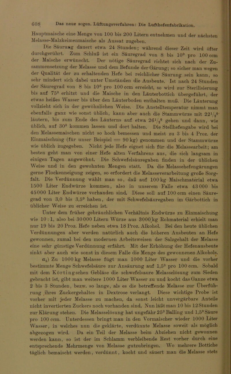 Hauptmaiache eine Menge von 100 bis 200 Litern entnehmen und der nächsten Melasse-Malzkeimemnaische als Aussat zugeben. Die Säurung dauert etwa 24 Stunden; während dieser Zeit wird öfter durchgerührt. Zum Schluß ist ein Säuregrad von 8 bis 10° pro 100 ccm der Maische erwünscht. Der nötige Säuregrad richtet sich nach der Zu- sammensetzung der Melasse und dem Befunde der Gärung; so sicher man wegen dei Qualität der zu erhaltenden Hefe bei reichlicher Säurung sein kann, so sehr mindert sich dabei unter Umständen die Ausbeute. Ist nach 24 Stunden der Säuregrad vou 8 bis 10° pro 100 ccm erreicht, so wird zur Sterilisierung bis auf 75° erhitzt und die Maische in den Läuterbottich übergeführt, der etwas heißes Wasser bis über den Läuterboden enthalten muß. Die Läuterung vollzieht sich in der gewöhnlichen Weise. Die Anstelltemperatur nimmt man ebenfalls ganz wie sonst üblich, kann aber auch die Stammwürze mit 221/2° läutern, bis zum Ende des Läuterns auf etwa 26V20 gehen und dann, wie üblich, auf 30° kommen lassen und dort halten. Die Stellhefengabe wird bei den Melassemaischen nicht so hoch bemessen und meist zu 3 bis 4 Proz. der Einmaischuug (für unser Beispiel = 90 kg) genommen und der Stammwürze wie üblich zugegeben. Nicht jede Hefe eignet sich für die Melassearbeit; am besten geht man von einer Hefe alten Verfahrens aus, die sich langsam in einigen Tagen augewöhnt. Die Schwefelsäuregaben finden in der üblichen Weise und in den gewohnten Mengen statt. Da die Melassehefengärungen gerne Flockenneigung zeigen, so erfordert die Melasseverarbeitung große Sorg- falt. Die Verdünnung wählt man so, daß auf 100kg Maischmaterial etwa 1500 Liter Endwürze kommen, also in unserem Falle etwa 43 000 bis 45000 Liter Endwürze vorhanden sind. Diese soll auf 100 ccm einen Säure- grad von 3,0 bis 3,5° haben, der mit Schwefelsäuregaben im Gärbottich in üblicher Weise zu erreichen ist. Unter dem früher gebräuchlichen Verhältnis Endwürze zu Einmaischung wie 10 : 1, also bei 30 000 Litern Würze aus 3000Kg Rohmaterial erhielt man nur 19 bis 20 Proz. Hefe neben etwa 18 Proz. Alkohol. Bei den heute üblichen Verdünnungen aber werden natürlich auch die höheren Ausbeuten an Hefe gewonnen, zumal bei den modernen Arbeitsweisen der Salzgehalt der Melasse eine sehr günstige Verdünnung erfährt. Mit der Erhöhung der Hefenausbeute sinkt aber auch wie sonst in diesem Falle die Menge des gewonnenen Alkohols. a2) Zu 1000 kg Melasse fügt man 1000 Liter Wasser und die vorher bestimmte Menge Schwefelsäure zur Ansäurung auf 1,5° pro 100 ccm. Sobald mit dem Körtingschen Gebläse die schwefelsaure Melasselösung zum Sieden gebracht ist, gibt man weitere 1000 Liter Wasser zu und kocht das Ganze etwa 2 bis 3 Stunden, bezw. so lange, als es die betreffende Melasse zur Überfüh- rung ihres Zuckergehaltes in Dextrose verlangt. Diese wichtige Probe ist vorher mit jeder Melasse zu machen, da sonst leicht unvergärbare Anteile nicht invertierten Zuckers noch vorhanden sind. Nun läßt man 10 bis 12 Stunden zur Klärung stehen. Die Melasselösung hat ungefähr 25° Balling und 1,5° Säure pro 100 ccm. Unterdessen bringt man in den Vormaischer wieder 1000 Liter Wasser, in welches nun die geklärte, verdünnte Melasse soweit als möglich abgezogen wird. Da ein Teil der Melasse beim Abziehen nicht gewonnen werden kann, so ist der im Schlamm verbleibende Rest vorher durch eine entsprechende Mehrmenge von Melasse gutzubringen. Wo mehrere Bottiche täglich bemaischt werden, verdünnt , kocht und säuert mau die Melasse stets