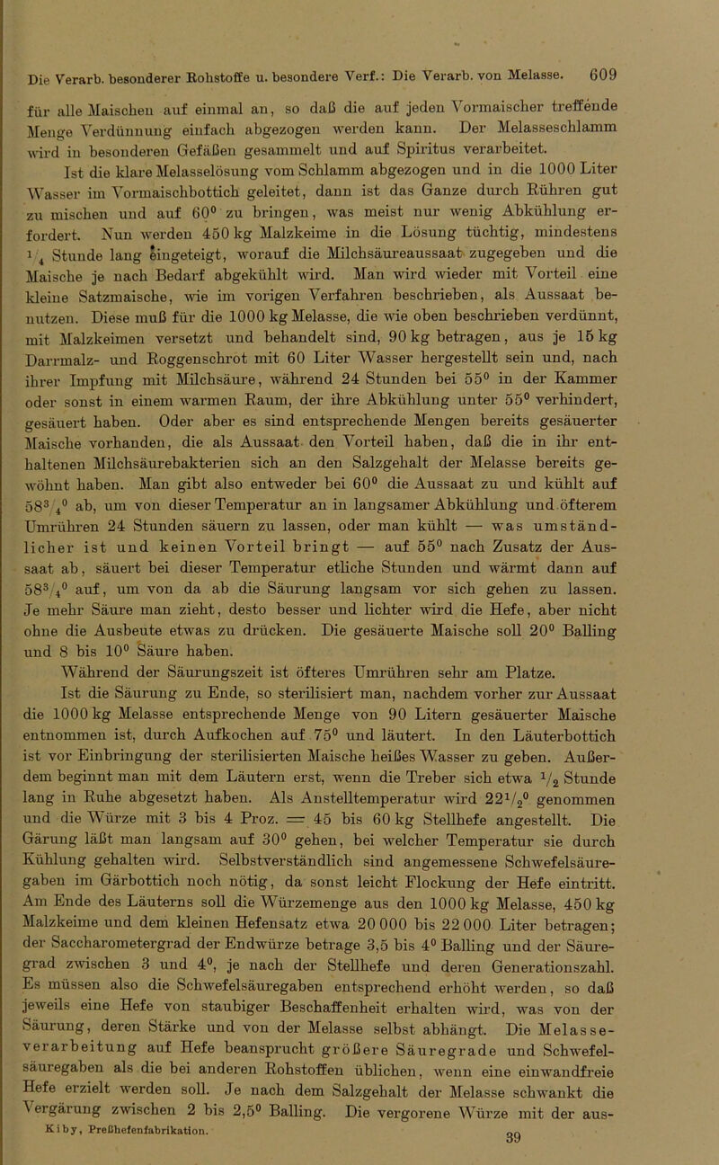 für alle Maischen auf einmal an, so daß die auf jeden Vormaischer treffende Menge Verdünnung einfach abgezogen werden kann. Der Melasseschlamm ■wird in besonderen Gefäßen gesammelt und auf Spiritus verarbeitet. Ist die klare Melasselösung vom Schlamm abgezogen und in die 1000 Liter Wasser im Vormaischbottich geleitet, dann ist das Ganze durch Rühren gut zu mischen und auf 60° zu bringen, was meist nur wenig Abkühlung er- fordert. Nun werden 450 kg Malzkeime in die Lösung tüchtig, mindestens 1 4 Stunde lang eingeteigt, worauf die Milchsäureaussaat zugegeben und die Maische je nach Bedarf abgekühlt wird. Man wird wieder mit Vorteil eine kleine Satzmaische, wie im vorigen Verfahren beschrieben, als Aussaat be- nutzen. Diese muß für die 1000 kg Melasse, die wie oben beschrieben verdünnt, mit Malzkeimen versetzt und behandelt sind, 90 kg betragen, aus je 15 kg Darrmalz- und Roggenschrot mit 60 Liter Wasser hergestellt sein und, nach ihrer Impfung mit Milchsäure, während 24 Stunden bei 55° in der Kammer oder sonst in einem warmen Raum, der ihre Abkühlung unter 55° verhindert, gesäuert haben. Oder aber es sind entsprechende Mengen bereits gesäuerter Maische vorhanden, die als Aussaat den Vorteil haben, daß die in ihr ent- haltenen Milchsäurebakterien sich an den Salzgehalt der Melasse bereits ge- wöhnt haben. Man gibt also entweder bei 60° die Aussaat zu und kühlt auf 583 4° ab, um von dieser Temperatur an in langsamer Abkühlung und öfterem Umrühren 24 Stunden säuern zu lassen, oder man kühlt — was umständ- licher ist und keinen Vorteil bringt — auf 55° nach Zusatz der Aus- saat ab, säuert bei dieser Temperatur etliche Stunden und wärmt dann auf 583 4° auf, um von da ab die Säurung langsam vor sich gehen zu lassen. Je mehr Säure man zieht, desto besser und lichter wird die Hefe, aber nicht ohne die Ausbeute etwas zu drücken. Die gesäuerte Maische soll 20° Balling und 8 bis 10° Säure haben. Während der Säurungszeit ist öfteres Umrübren sehr am Platze. Ist die Säurung zu Ende, so sterilisiert man, nachdem vorher zur Aussaat die 1000 kg Melasse entsprechende Menge von 90 Litern gesäuerter Maische entnommen ist, durch Aufkochen auf 75° und läutert. In den Läuterbottich ist vor Einbringung der sterilisierten Maische heißes Wasser zu geben. Außer- dem beginnt man mit dem Läutern erst, wenn die Treber sich etwa 1ji Stunde lang in Ruhe abgesetzt haben. Als Anstelltemperatur wird 221/2° genommen und die Würze mit 3 bis 4 Proz. — 45 bis 60 kg Stellhefe angestellt. Die Gärung läßt man langsam auf 30° gehen, bei welcher Temperatur sie durch Kühlung gehalten wird. Selbstverständlich sind angemessene Schwefelsäure- gaben im Gärbottich noch nötig, da sonst leicht Flockung der Hefe eintritt. Am Ende des Läuterns soll die Würzemenge aus den 1000 kg Melasse, 450 kg Malzkeime und dem kleinen Hefensatz etwa 20 000 bis 22 000 Liter betragen; der Saccharometergrad der Endwürze betrage 3,5 bis 4° Balling und der Säure- grad zwischen 3 und 4°, je nach der Stellhefe und deren Generationszahl. Es müssen also die Schwefelsäuregaben entsprechend erhöht werden, so daß jeweils eine Hefe von staubiger Beschaffenheit erhalten wird, was von der vSäurung, deren Stärke und von der Melasse selbst abhängt. Die Melasse- verarbeitung auf Hefe beansprucht größere Säuregrade und Schwefel- säuregaben als die bei anderen Rohstoffen üblichen, wenn eine einwandfreie Hefe erzielt werden soll. Je nach dem Salzgehalt der Melasse schwankt die ^ ergärung zwischen 2 bis 2,5° Balling. Die vergorene Würze mit der aus- K i b y, Preßhefenfabrikation. on