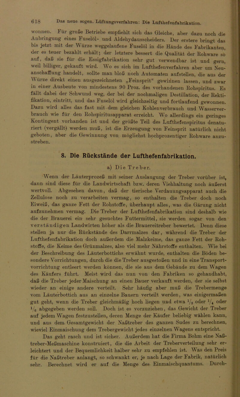 wonnen. Für große Betriebe empfiehlt sich das Gleiche, aber dazu noch die Anbringung eines Fuselöl- und Aldehydausscheiders. Der erstere bringt das bis jetzt mit der Würze weggelaufene Fuselöl in die Hände des Fabrikanten, der es teuer bezaldt erhält; der letztere bessert die Qualität der Rohware so auf, daß sie für die Essigfabrikation sehr gut verwendbar ist und gern, weil billiger, gekauft wird. Wo es sich im Lufthefenverfahren aber um Neu- anschaffung handelt, sollte man bloß noch Automaten aufstellen, die aus der 'Würze direkt einen ausgezeichneten „Feinsprit“ gewinnen lassen, und zwar in einer Ausbeute von mindestens 90 Proz. des vorhandenen Rohspiritus. Es fällt dabei der Schwund weg, der bei der nochmaligen Destillation, der Rekti- fikation, eintritt, und das Fuselöl wird gleichzeitig und fortlaufend gewonnen. Dazu wird alles das fast mit dem gleichen Kohlenvei'brauch und 'Wasserver- brauch wie für den Rohspiritusapparat erreicht. Wo allerdings ein geringes Kontingent vorhanden ist und der größte Teil des Lufthefenspiritus denatu- riert (vergällt) werden muß, ist die Erzeugung von Feinsprit natürlich nicht geboten, aber die Gewinnung von möglichst hochprozentiger Rohware anzu- streben. 8. Die Rückstände der Lufthefenfabrikation. a) Die Treber. Wenn der Läuterprozeß mit seiner Auslaugung der Treber vorüber ist, dann sind diese für die Landwirtschaft bzw. deren Viehhaltung noch äußerst wertvoll. Abgesehen davon, daß der tierische Verdauungsapparat auch die Zellulose noch zu verarbeiten vermag, so enthalten die Treber doch noch Eiweiß, das ganze Fett der Rohstoffe, überhaupt alles, was die Gärung nicht aufzunehmen vermag. Die Treber der Lufthefenfabrikation sind deshalb wie die der Brauerei ein sehr gesuchtes Futtermittel, sie werden sogar von den verständigen Landwirten höher als die Brauereitreber bewertet. Denn diese stellen ja nur die Rückstände des Darrmalzes dar, während die Treber der Lufthefenfabrikation doch außerdem die Malzkeime, das ganze Fett der Roh- stoffe, die Keime des Grünmalzes, also viel mehr Nährstoffe enthalten. Wie bei der Beschreibung des Läuterbottichs erwähnt wurde, enthalten die Böden be- sondere Vorrichtungen, durch die die Treber ausgestoßen und in eine Transport- vorrichtung entleert werden können, die sie aus dem Gebäude zu dem Wagen des Käufers führt. Meist wird das nun von den Fabriken so gehandhabt, daß die Treber jeder Maischung an einen Bauer verkauft werden, der sie selbst wieder an einige andere verteilt. Sehr häufig aber muß die Trebermenge vom Läuterbottich aus an einzelne Bauern verteilt werden, was einigermaßen gut geht, wenn die Treber gleichmäßig hoch liegen und etvra 1/3 oder 1/i oder 1/6 abgegeben werden soll. Doch ist es vorzuziehen, das Gewicht der Treber auf jedem Wagen festzustellen, deren Menge der Käufer beliebig wählen kann, und aus dem Gesamtgewicht der Naßtreber des ganzen Sudes zu berechnen, wieviel Einmaischung dem Trebergewicht jedes einzelnen Wagens entspricht. Das geht rasch und ist sicher. Außerdem hat die Firma Bohm eine Naß- treber-Meßmaschine konstruiert, die die Arbeit der Treberverteilung sehr er- leichtert und der Bequemlichkeit halber sehr zu empfehlen ist. Was den Preis für die Naßtreber anlangt, so schwankt er, je nach Lage der Fabrik, natürlich sehr. Berechnet wird er auf die Menge des Einmaischquantums. Durch-