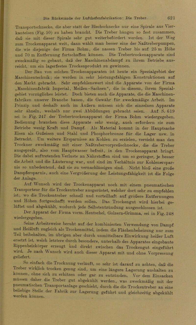 Transportschnecke, die aber statt der Blechschnecke nur eine Spirale aus Vier- kanteisen (Fig. 50) zu haben braucht. Die Treber hängen so fest zusammen, daß sie mit dieser Spirale sehr gut weiterbefördert werden. Ist der Weg zum Trockenapparat weit, dann wählt man besser eine der Naßtreberpumpen, die wie diejenige der Firma Bohm, die nassen Treber bis auf 25 m Höhe und 70 m Entfernung fortschaffen können. Die Trebertrockenapparate sind zweckmäßig so gebaut, daß der Maschinenabdampf zu ihrem Betriebe aus- reicht, um ein lagerfestes Trockenprodukt zu gewinnen. Der Bau von solchen Trockenapparaten ist heute ein Spezialgebiet der Maschinentechnik; sie werden in sehr leistungsfähigen Konstruktionen auf den Markt gebracht. Sehr empfehlenswert sind die Apparate von der Firma „Maschinenfabrik Imperial, Meißen-Sachsen“, die in diesem, ihrem Spezial- gebiet vorzügliches leistet. Doch bieten auch die Apparate, die die Maschinen- fabriken unserer Branche bauen, die Gewähr für zweckmäßige Arbeit. Im Prinzip und deshalb auch im Äußern müssen sich die einzelnen Apparate sehr ähneln, weshalb nur zwei Abbildungen gebracht seien. Auf S. 619 sei in Fig. 247 der Trebertrockenapparat der Firma Bohm wiedergegeben. Bedienung brauchen diese Apparate sehr wenig, auch erfordern sie zum Betriebe wenig Kraft und Dampf. Als Material kommt in der Hauptsache Eisen als Gußeisen und Stahl und Phosphorbronze für die Lager usw. in Betracht. Um weitere Ersparnisse an Kohlen zu erzielen, versieht man den Trockner zweckmäßig mit einer Naßtrebervorpreßschnecke, die die Treber ausgepreßt, also vom Hauptwasser befreit, in den Trockenapparat bringt. Die dabei auf tretenden Verluste an Nährstoffen sind um so geringer, je besser die Arbeit und die Läuterung war, und sind im Verhältnis zur Kohlenerspar- nis so unbedeutend, daß sie zu vernachlässigen sind. Nicht bloß eine große Dampfersparnis, auch eine Vergrößerung der Leistungsfähigkeit ist die Folge der Anlage. Auf Wunsch wird der Trockenapparat noch mit einem pneumatischen Transporteur für die Trockentreber ausgerüstet, welcher dort sehr zu empfehlen ist, wo die Trockentreber schnell und vorteilhaft auf größere Entfernungen und Höhen fortgeschafft werden sollen. Das Trockengut wird hierbei ge- lüftet und abgekühlt, wodurch jede Selbstentzündung ausgeschlossen ist. Der Apparat der Firma vorm. Hentschel, Golzern-Grimma, sei in Fig. 248 wiedergegeben. Seine Arbeitsweise beruht auf der kombinierten Verwendung von Dampf und Heißluft zugleich als Trockenmittel, indem die Flächenbeheizung nur zum Teil beibehalten, im übrigen aber durch unmittelbare Einwirkung heißer Luft ei setzt ist, welch letztere durch besondere, unterhalb des Apparates eingebaute Rippenheizkörper erzeugt und direkt zwischen das Trockengut eingeführt wird. Je nach Wunsch wird auch dieser Apparat mit und ohne Vorpressung geliefert. So einfach die Trocknung verläuft, so sehr ist darauf zu achten, daß die Treber wirklich trocken genug sind, um eine längere Lagerung aushalten zu können, ohne sich zu erhitzen oder gar zu entzünden. Vor dem Einsacken müssen dahei die Treber gut abgekühlt werden, was zweckmäßig mit der pneumatischen Transportanlage geschieht, durch die die Trockentreber an eine beliebige Stelle der Fabrik zur Lagerung geführt und gleichzeitig abgekühlt werden können.