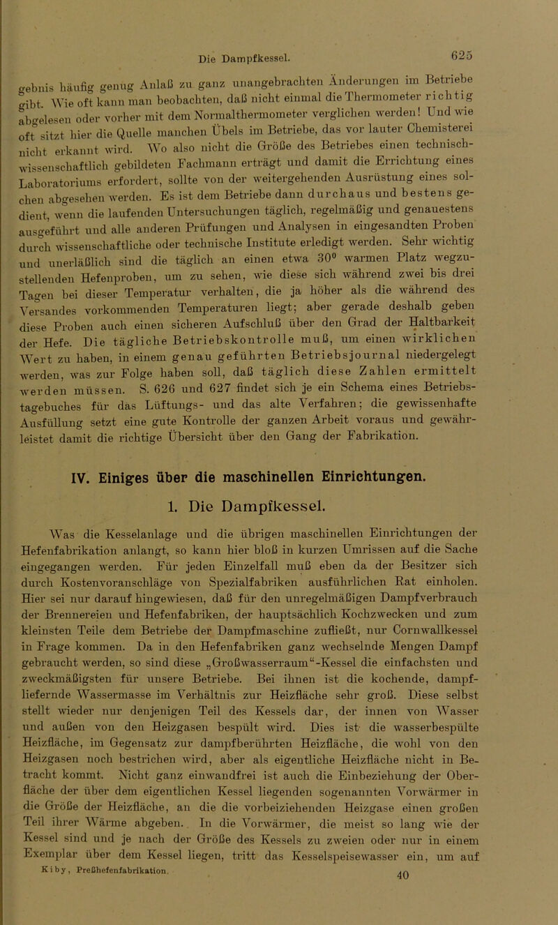 „ebnis häufig genug Anlaß zu ganz unangebrachten Änderungen im Betriebe gibt Wie oft kann man beobachten, daß nicht einmal die Thermometer richtig ab-elesen oder vorher mit dem Normalthermometer verglichen werden! Und wie ofr sitzt hier die Quelle manchen Übels im Betriebe, das vor lauter Chemisterei nicht erkannt wird. Wo also nicht die Größe des Betriebes einen technisch- wissenschaftlich gebildeten Fachmann erträgt und damit die Errichtung eines Laboratoriums erfordert, sollte von der weitergehenden Ausrüstung eines sol- chen abgesehen werden. Es ist dem Betriebe dann durchaus und bestens ge- dient, wenn die laufenden Untersuchungen täglich, regelmäßig und genauestens ausgeführt und alle anderen Prüfungen und Analysen in eingesandten Proben durch wissenschaftliche oder technische Institute erledigt werden. Sehr wichtig und unerläßlich sind die täglich an einen etwa 30° warmen Platz wegzu- stellenden Hefenproben, um zu sehen, wie diese sich während zwei bis drei Tagen bei dieser Temperatur verhalten, die ja höher als die während des Versandes vorkommenden Temperaturen liegt; aber gerade deshalb geben diese Proben auch einen sicheren Aufschluß über den Grad der Haltbarkeit der Hefe. Die tägliche Betriebskontrolle muß, um einen wirklichen Wert zu haben, in einem genau geführten Betriebsjournal niedergelegt werden, was zur Folge haben soll, daß täglich diese Zahlen eimittelt werden müssen. S. 626 und 627 findet sich je ein Schema eines Betriebs- tagebuches für das Lüftungs- und das alte Verfahren; die gewissenhafte Ausfüllung setzt eine gute Kontrolle der ganzen Arbeit voraus und gewähr- leistet damit die richtige Übersicht über den Gang der Fabrikation. IV. Einiges über die maschinellen Einrichtungen. 1. Die Dampfkessel. Was die Kesselanlage und die übrigen maschinellen Einrichtungen der Hefenfabrikation anlangt, so kann hier bloß in kurzen Umrissen auf die Sache eingegangen werden. Für jeden Einzelfall muß eben da der Besitzer sich durch Kostenvoranschläge von Spezialfabriken ausführlichen Rat einholen. Hier sei nur darauf hingewiesen, daß für den unregelmäßigen Dampfverbrauch der Brennereien und Hefenfabriken, der hauptsächlich Kochzwecken und zum kleinsten Teile dem Betriebe der Dampfmaschine zufließt, nur Cornwallkessel in Frage kommen. Da in den Hefenfabriken ganz wechselnde Mengen Dampf gebraucht werden, so sind diese „Großwasserraum“-Kessel die einfachsten und zweckmäßigsten für unsere Betriebe. Bei ihnen ist die kochende, dampf- liefernde Wassermasse im Verhältnis zur Heizfläche sehr groß. Diese selbst stellt weder nur denjenigen Teil des Kessels dar, der innen von Wasser und außen von den Heizgasen bespült wird. Dies ist- die wasserbespülte Heizfläche, im Gegensatz zur dampfberührten Heizfläche, die wohl von den Heizgasen noch bestrichen wird, aber als eigentliche Heizfläche nicht in Be- tracht kommt. Nicht ganz einwandfrei ist auch die Einbeziehung der Ober- fläche der über dem eigentlichen Kessel liegenden sogenannten Vorwärmer in die Größe der Heizfläche, an die die vorbeiziehenden Heizgase einen großen Teil ihrer Wärme abgeben. In die Vorwärmer, die meist so lang wie der Kessel sind und je nach der Größe des Kessels zu zweien oder nur in einem Exemplar über dem Kessel liegen, tritt das Kesselspeisewasser ein, um auf Kiby, Preßhefenfabrikation.