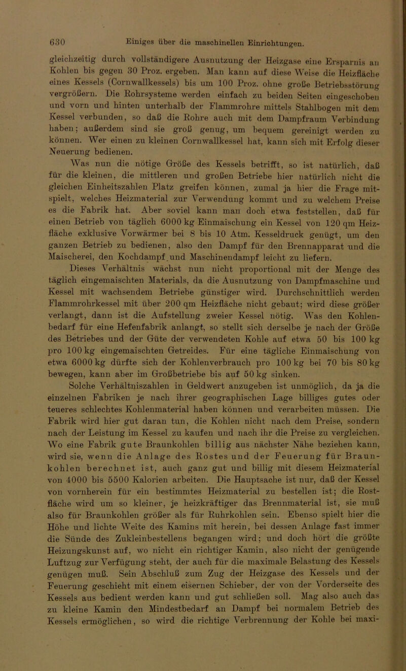 gleichzeitig durch vollständigere Ausnutzung der Heizgase eine Ersparnis an Kohlen bis gegen 30 Proz. ergeben. Man kann auf diese Weise die Heizfläche eines Kessels (Cornwallkessels) bis um 100 Proz. ohne große Betriebsstörung vergrößern. Die Rohrsysteme werden einfach zu beiden Seiten eingeschoben und vorn und hinten unterhalb der Flammrohre mittels Stahlbogen mit dem Kessel verbunden, so daß die Rohre auch mit dem Dampfraum Verbindung haben; außerdem sind sie groß genug, um bequem gereinigt werden zu können. Wer einen zu kleinen Cornwallkessel hat, kann sich mit Erfolg dieser Neuerung bedienen. Was nun die nötige Größe des Kessels betrifft, so ist natürlich, daß für die kleinen, die mittleren und großen Betriebe hier natürlich nicht die gleichen Einheitszahlen Platz greifen können, zumal ja hier die Frage mit- spielt, welches Heizmaterial zur Verwendung kommt und zu welchem Preise es die Fabrik hat. Aber soviel kann man doch etwa feststellen, daß für einen Betrieb von täglich 6000 kg Einmaischung ein Kessel von 120 qm Heiz- fläche exklusive Vorwärmer bei 8 bis 10 Atm. Kesseldruck genügt, um den ganzen Betrieb zu bedienen, also den Dampf für den Brennapparat und die Maischerei, den Kochdampf und Mascbinendampf leicht zu liefern. Dieses Verhältnis wächst nun nicht proportional mit der Menge des täglich eingemaischten Materials, da die Ausnutzung von Dampfmaschine und Kessel mit wachsendem Betriebe günstiger wird. Durchschnittlich werden Flammrohrkessel mit über 200 qm Heizfläche nicht gebaut; wird diese größer verlangt, dann ist die Aufstellung zweier Kessel nötig. Was den Kohlen- bedarf für eine Hefenfabrik anlangt, so stellt sich derselbe je nach der Größe des Betriebes und der Güte der verwendeten Kohle auf etwa 50 bis 100 kg pro 100 kg eingemaischten Getreides. Für eine tägliche Einmaischung von etwa 6000 kg dürfte sich der Koblenverbrauch pro 100 kg bei 70 bis 80 kg bewegen, kann aber im Großbetriebe bis auf 50 kg sinken. Solche Verhältniszahlen in Geldwert anzugeben ist unmöglich, da ja die einzelnen Fabriken je nach ihrer geographischen Lage billiges gutes oder teueres schlechtes Kohlenmaterial haben können und verarbeiten müssen. Die Fabrik wird hier gut daran tun, die Kohlen nicht nach dem Preise, sondern nach der Leistung im Kessel zu kaufen und nach ihr die Preise zu vergleichen. Wo eine Fabrik gute Braunkohlen billig aus nächster Nähe beziehen kann, wird sie, wenn die Anlage des Rostes und der Feuerung für Braun- kohlen berechnet ist, auch ganz gut und billig mit diesem Heizmaterial von 4000 bis 5500 Kalorien arbeiten. Die Hauptsache ist nur, daß der Kessel von vornherein für ein bestimmtes Heizmaterial zu bestellen ist; die Rost- fläche wird um so kleiner, je heizkräftiger das Brennmaterial ist, sie muß also für Braunkohlen größer als für Ruhrkohlen sein. Ebenso spielt hier die Höhe und lichte Weite des Kamins mit herein, bei dessen Anlage fast immer die Sünde des Zukleinbestellens begangen wird; und doch hört die größte Heizungskunst auf, wo nicht ein richtiger Kamin, also nicht der genügende Luftzug zur Verfügung steht, der auch für die maximale Belastung des Kessels genügen muß. Sein Abschluß zum Zug der Heizgase des Kessels und der Feuerung geschieht mit einem eisernen Schieber, der von der V orderseite des Kessels aus bedient werden kann und gut schließen soll. Mag also auch das zu kleine Kamin den Mindestbedarf an Dampf bei normalem Betrieb des Kessels ermöglichen, so wird die richtige Verbrennung der Kohle bei maxi-