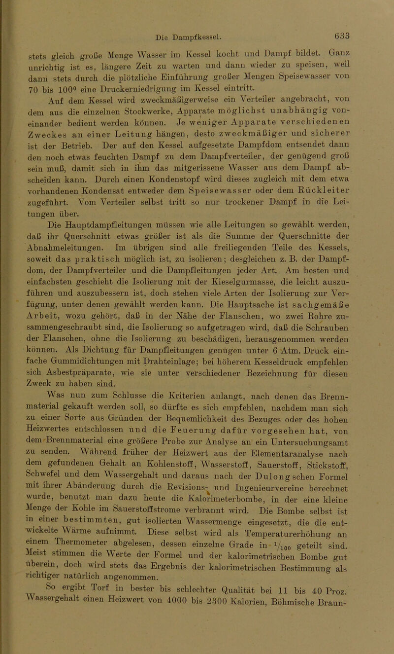 stets gleich große Menge Wasser im Kessel kocht und Dampf bildet. Ganz unrichtig ist es, längere Zeit zu warten und dann wieder zu speisen, weil dann stets durch die plötzliche Einführung großer Mengen Speisewasser von 70 bis 100° eine Druckerniedrigung im Kessel eintritt. Auf dem Kessel wird zweckmäßigerweise ein Verteiler angebracht, von dem aus die einzelnen Stockwerke, Apparate möglichst unabhängig von- einander bedient werden können. Je weniger Apparate verschiedenen Zweckes an einer Leitung hängen, desto zweckmäßiger und sicherer ist der Betrieb. Der auf den Kessel aufgesetzte Dampfdom entsendet dann den noch etwas feuchten Dampf zu dem Dampfverteiler, der genügend groß sein muß, damit sich in ihm das mitgerissene Wasser aus dem Dampf ab- scheiden kann. Durch einen Kondenstopf wird dieses zugleich mit dem etwa vorhandenen Kondensat entweder dem Speisewasser oder dem Rückleiter zugeführt. Vom Verteiler selbst tritt so nur trockener Dampf in die Lei- tungen über. Die Hauptdampfleitungen müssen wie alle Leitungen so gewählt werden, daß ihr Querschnitt etwas größer ist als die Summe der Querschnitte der Abnahmeleitungen. Im übrigen sind alle freiliegenden Teile des Kessels, soweit das praktisch möglich ist, zu isolieren; desgleichen z. B. der Dampf- dom, der Dampfverteiler und die Dampfleitungen jeder Art. Am besten und einfachsten geschieht die Isolierung mit der Kieselgurmasse, die leicht auszu- führen und auszubessern ist, doch stehen viele Arten der Isolierung zur Ver- fügung, unter denen gewählt werden kann. Die Hauptsache ist sachgemäße Arbeit, wozu gehört, daß in der Nähe der Flanschen, wo zwei Rohre zu- sammengeschraubt sind, die Isolierung so aufgetragen wird, daß die Schrauben der Flanschen, ohne die Isolierung zu beschädigen, herausgenommen werden können. Als Dichtung für Dampfleitungen genügen unter 6 Atm. Druck ein- fache Gummidichtungen mit Drahteinlage; bei höherem Kesseldruck empfehlen sich Asbestpräparate, wie sie unter verschiedener Bezeichnung für diesen Zweck zu haben sind. Was nun zum Schlüsse die Kriterien anlangt, nach denen das Brenn- material gekauft werden soll, so dürfte es sich empfehlen, nachdem man sich zu einer Sorte aus Gründen der Bequemlichkeit des Bezuges oder des hohen Heizwertes entschlossen und die Feuerung dafür vorgesehen hat, von dem Brennmaterial eine größere Probe zur Analyse an ein Untersuchungsamt zu senden. Während früher der Heizwert aus der Elementaranalyse nach dem gefundenen Gehalt an Kohlenstoff, Wasserstoff, Sauerstoff, Stickstoff, Schwefel und dem Wassergehalt und daraus nach der Dulong sehen Formel mit ihiei Abänderung durch die Revisions- und Ingenieurvereine berechnet wurde, benutzt man dazu heute die Kalorimeterbombe, in der eine kleine Menge der Kohle im Sauerstoffstrome verbrannt wird. Die Bombe selbst ist in einer bestimmten, gut isolierten Wassermenge eingesetzt, die die ent- wickelte Wärme aufnimmt. Diese selbst wird als Temperaturerhöhung an einem Thermometer abgelesen, dessen einzelne Grade in V100 geteilt sind. Meist stimmen die Werte der Formel und der kalorimetrischen Bombe gut überein, doch wird stets das Ergebnis der kalorimetrischen Bestimmung als richtiger natürlich angenommen. So ergibt Torf in bester bis schlechter Qualität bei 11 bis 40 Proz. Wassergehalt einen Heizwert von 4000 bis 2300 Kalorien, Böhmische Braun-