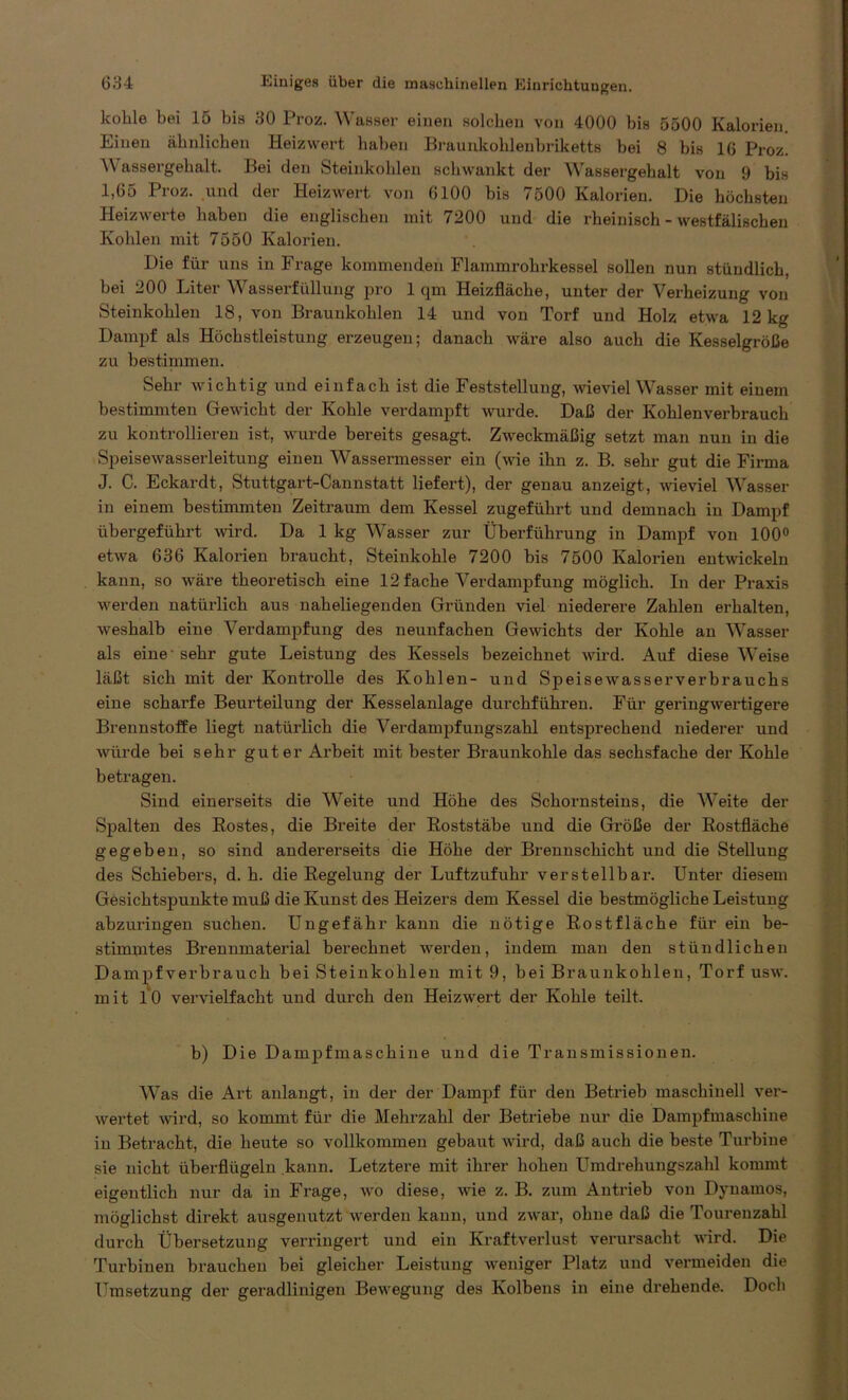 kohle bei 15 bis 30 Proz. Wasser einen solchen von 4000 bis 5500 Kalorien. Einen ähnlichen Heizwert haben Braunkohlenbriketts bei 8 bis 16 Proz. Wassergehalt. Bei den Steinkohlen schwankt der Wassergehalt von 9 bis I, 65 Proz. und der Heizwert von 6100 bis 7500 Kalorien. Die höchsten Heizwerte haben die englischen mit 7200 und die rheinisch - westfälischen Kohlen mit 7550 Kalorien. Die für uns in Frage kommenden Flammrohrkessel sollen nun stündlich, bei 200 Liter Wasserfüllung pro 1 qm Heizfläche, unter der Verbeizung von Steinkohlen 18, von Braunkohlen 14 und von Torf und Holz etwa 12 kg Dampf als Höchstleistung erzeugen; danach wäre also auch die Kesselgröße zu bestimmen. Sehr wichtig und einfach ist die Feststellung, wieviel Wasser mit einem bestimmten Gewicht der Kohle verdampft wurde. Daß der Kohlenverbrauch zu kontrollieren ist, wurde bereits gesagt. Zweckmäßig setzt man nun in die Speisewasserleitung einen Wassermesser ein (wie ihn z. B. sehr gut die Firma J. C. Eckardt, Stuttgart-Cannstatt liefert), der genau anzeigt, wieviel Wasser in einem bestimmten Zeitraum dem Kessel zugeführt und demnach in Dampf übergeführt wird. Da 1 kg Wasser zur Überführung in Dampf von 100° etwa 636 Kalorien braucht, Steinkohle 7200 bis 7500 Kalorien entwickeln kann, so wäre theoretisch eine 12 fache Verdampfung möglich. In der Praxis werden natürlich aus naheliegenden Gründen viel niederere Zahlen erhalten, weshalb eine Verdampfung des neunfachen Gewichts der Kohle an Wasser als eine -sehr gute Leistung des Kessels bezeichnet wird. Auf diese Weise läßt sich mit der Kontrolle des Kohlen- und Speisewasserverbrauchs eine scharfe Beurteilung der Kesselanlage durchführen. Für geringwertigere Brennstoffe liegt natürlich die Verdampfungszahl entsprechend niederer und würde bei sehr guter Arbeit mit bester Braunkohle das sechsfache der Kohle betragen. Sind einerseits die Weite und Höhe des Schornsteins, die Weite der Spalten des Eostes, die Breite der Eoststäbe und die Größe der Eostfläche gegeben, so sind andererseits die Höhe der Brennschicht und die Stellung des Schiebers, d. h. die Eegelung der Luftzufuhr verstellbar. Unter diesem Gesichtspunkte muß die Kunst des Heizers dem Kessel die bestmögliche Leistung abzuringen suchen. Ungefähr kann die nötige Eostfläche für ein be- stimmtes Brennmaterial berechnet werden, indem man den stündlichen Dampf verbrauch bei Steinkohlen mit 9, bei Braunkohlen, Torf usw. mit 10 vervielfacht und durch den Heizwert der Kohle teilt. b) Die Dampfmaschine und die Transmissionen. Was die Art anlangt, in der der Dampf für den Betrieb maschinell ver- wertet wird, so kommt für die Mehrzahl der Betriebe nur die Dampfmaschine in Betracht, die heute so vollkommen gebaut wird, daß auch die beste Turbine sie nicht überflügeln kann. Letztere mit ihrer hohen Umdrehungszahl kommt eigentlich nur da in Frage, wo diese, wie z. B. zum Antrieb von Dynamos, möglichst direkt ausgenutzt werden kann, und zwar, ohne daß die Tourenzahl durch Übersetzung verringert und ein Kraftverlust verursacht wird. Die Turbinen brauchen bei gleicher Leistung weniger Platz und vermeiden die Umsetzung der geradlinigen Bewegung des Kolbens in eine drehende. Doch