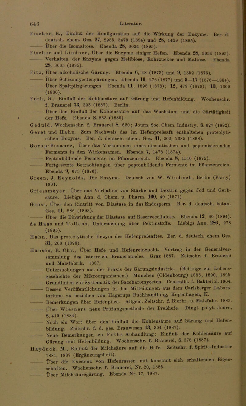 64(5 Literatur. Fischer, E., Einfluß der Konfiguration auf die Wirkung der Enzyme. Ber. d. deutsch, chem. Ges. 27, 2985, 3479 (1894) und 28, 1429 (1895). Über die Isomaltose. Ebenda 28, 3024 (1895). Fischer und Lindner, Über die Enzyme einiger Hefen. Ebenda 28, 3034 (1895). Verhalten der Enzyme gegen Melibiose, Rohrzucker und Maltose. Ebenda 28, 3035 (1895). Fitz, Über alkoholische Gärung. Ebenda 6, 48 (1873) und 9, 1352 (1876). Über Schizomycetengärungen. Ebenda 10, 276 (1877) und 9—17 (1876—1884). Über Spaltpilzgärungen. Ebenda 11, 1898 (1878); 12, 479 (1879); 13, 1309 (1880). Foth, G., Einfluß der Kohlensäure auf Gärung und Hefenbildung. Wochenschr. f. Brauerei 73, 305 (1887). Berlin. Über den Einfluß der Kohlensäure auf das Wachstum und die Gärtätigkeit der Hefe. Ebenda S. 263 (1889). Geduld, Wochenschr. f. Brauerei 8, 620; Journ. Soc. Chem. Industry, 8.627 (1892). Ger et und Hahn, Zum Nachweis des im Hefenpreßsaft enthaltenen proteolyti- schen Enzyms. Ber. d. deutsch, chem. Ges. 31, 202, 2385 (1898). Gorup-Besanez, Über das Vorkommen eines diastatischen und peptonisierenden Ferments in den Wickensamen. Ebenda 7, 1478 (1874). Peptonbildende Fermente im Pflanzenreich. Ebenda 8, 1510 (1875). Fortgesetzte Betrachtungen über peptonbildende Fermente im Pflanzenreich. Ebenda 9, 673 (1876). Green, J. Reynolds, Die Enzyme. Deutsch von W. Windisch, Berlin (Parey) 1901. Griessmeyer, Über das Verhalten von Stärke und Dextrin gegen Jod und Gerb- säure. Liebigs Ann. d. Chem. u. Pharm. 160, 40 (1871). Grüss, Über den Eintritt von Diastase in das Endosperm. Ber. d. deutsch, botan. Ges. 11, 286 (1893). Über die Einwirkung der Diastase auf Reservecellulose. Ebenda 12, 60 (1894). de Haas und Tollens, Untersuchung über Pektinstoffe. Liebigs Ann. 286, 278 (1895). Hahn, Das proteolytische Enzym des Hefenpreßsaftes. Ber. d. deutsch, chem. Ges. 31, 200 (1898). Hansen, E. Chr., Über Hefe und Hefenreinzucht. Vortrag in der Generalver- sammlung de* Österreich. Brauerbundes. Graz 1887. Zeitschr. f. Brauerei und Malzfabrik. 1887. Untersuchungen aus der Praxis der Gärungsindustrie. (Beiträge zur Lebens- geschichte der Mikroorganismen.) München (Oldenbourg) 1888, 1890, 1895. Grundlinien zur Systematik der Saccharomyceten. Central bl. f. Bakteriol. 1904. Dessen Veröffentlichungen in den Mitteilungen aus dem Carlsberger Labora- torium; zu beziehen von Hagerups Buchhandlung, Kopenhagen, K. Bemerkungen über Hefenpilze. Allgem. Zeitschr. f. Bierbr. u. Malzfabr. 1883. Über Wiesners neue Prüfungsmethode der Preßhefe. Dingl. polyt. Journ. S. 419 (1884). Noch ein Wort über den Einfluß der Kohlensäure auf Gärung und Hefen- bildung. Zeitschr. f. d. ges. Brauwesen 13, 304 (1887). Neue Bemerkungen zu Foths Abhandlung: Einfluß der Kohlensäure auf Gärung und Hefenbildung. Wochenschr. f. Brauerei, S. 378 (1887). Hayduck, M., Einfluß der Milchsäure auf die Hefe. Zeitschr. f. Spirit.-Industrie 1881, 1887 (Ergänzungsheft). 1— Über die Existenz von Hefenrassen mit konstant sich erhaltenden Eigen- schaften. Wochenschr. f. Brauerei, Nr. 20, 1885.