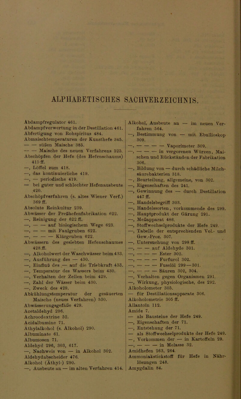 Abdampfregulator 461. Abdampf Verwertung in der Destillation 461. Abfertigung von Rohspiritus 484. Abmaischtemperaturen der Kunsthefe 345. — — süßen Maische 385. — — Maische des neuen Verfahrens 525. Abschöpfen der Hefe (des Hefenscbaums) 415 ff. —, Löffel zum 418. —, das kontinuierliche 419. —, — periodische 419. — bei guter und schlechter Hefenausbeute .420. Abschöpfverfahren (s. altes Wiener Verf.) 369 ff. Absolute Reinkultur 239. Abwässer der Preßhefenfabrikation 622. —, Reinigung der 622 ff. —, auf biologischem Wege 623. —, mit Faulgruben 622. —, — Klärgruben 622. Abwässern des gesiebten Hefenschaumes 428.ff. —, Alkohol wert der Waschwässer beim 433. —, Ausführung des — 430. —, Einfluß des — auf die Triebkraft 433. —, Temperatur des Wassers beim 430. —, Verhalten der Zellen beim 429. —, Zahl der Wässer beim 430. —, Zweck des 429. Abkühlungstemperatur der gesäuerten Maische (neues Verfahren) 530. Abwässerungsgefäße 429. Acetaldehyd 296. Achroodextrine 52. Acidalbumine 71. Äthylalkohol (s. Alkohol) 290. Albuminate 61. Albumosen 71. Aldehyd 296, 303, 617. —, Nachweis von — in Alkohol 302. Aldehydabscheider 476. Alkohol (Äthyl-) 290. —, Ausbeute an — im alten Verfahren 414. Alkohol, Ausbeute an — im neuen Ver- fahren 564. —, Bestimmung von — mit Ebullioskop 309. Vaporimeter 309. in vergorenen Würzen, Mai- schen und Rückständen der Fabrikation 306. Bildung von — durch schädliche Milch- säurebakterien 318. Beurteilung, allgemeine, von 302. Eigenschaften des 241. Gewinnung des — durch Destillation 447 ff. Handelsbegriff 303. Handelssorten, vorkommende des 299. Hauptprodukt der Gärung 291. Meßapparat 486. Stoffwechselprodukte der Hefe 249. Tabelle der entsprechenden Vol.- und Gew.-Proz. 307. Untersuchung von 298 ff. — — auf Aldehyde 301. — — — Ester 302. Furfurol 302. — Fuselöl 299 — 301. Säuren 302, 304. Verhalten gegen Organismen 291. Wirkung, physiologische, des 292. Alkoholometer 305. — für Destillationsapparate 306. Alkoholometrie 305 ff. Allantoin 112. Amide 7. — als Bausteine der Hefe 249. —, Eigenschaften der 71. —, Entstehung der 71. — als Stoffwechselprodukte der Hefe 249. —, Vorkommen der — in Kartoffeln 29. —, — — — in Melasse 32. Amidhefen 263, 264. Ammoniakstickstoff für Hefe in Nähr- lösungen 248. Amygdalin 84.