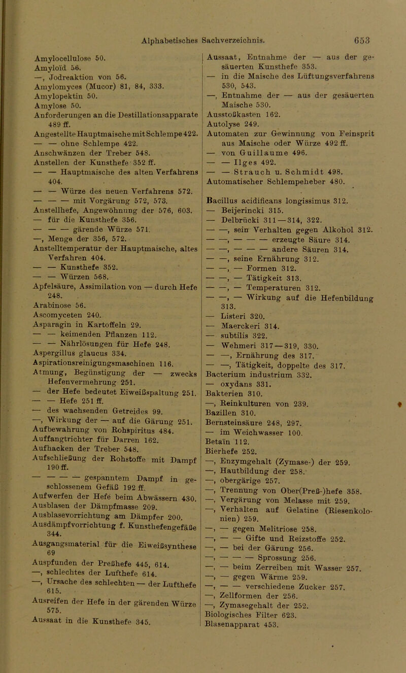 Amylocellulose 50. Amyloid 56. —, Jodreaktion von 56. Amylomyces (Mucor) 81, 84, 333. Amylopektin 50. Amylose 50. Anforderungen an die Destillationsapparate 489 ff. Angestellte Hauptmaische mit Schlempe 422. — — ohne Schlempe 422. Anschwänzen der Treber 548. Anstellen der Kunsthefe 352 ff. — — Hauptmaische des alten Verfahrens 404. — — Würze des neuen Verfahrens 572. — mit Vorgärung 572, 573. Anstellhefe, Angewöhnung der 576, 603. — für die Kunsthefe 356. — — — gärende Würze 571. —, Menge der 356, 572. Anstelltemperatur der Hauptmaische, altes Verfahren 404. — — Kunsthefe 352. — — Würzen 568. Apfelsäure, Assimilation von — durch Hefe 248. Arabinose 56. Ascomyceten 240. Asparagin in Kartoffeln 29. — — keimenden Pflanzen 112. — — Nährlösungen für Hefe 248. Aspergillus glaucus 334. Aspirationsreinigungsmaschinen 116. Atmung, Begünstigung der — zwecks Hefenvermehrung 251. — der Hefe bedeutet Eiweißspaltung 251. — — Hefe 251 ff. — des wachsenden Getreides 99. —, Wirkung der — auf die Gärung 251. Aufbewahrung von Bohspiritus 484. Auffangtrichter für Darren 162. Aufhacken der Treber 548. Aufschließung der Rohstoffe mit Dampf 190 ff. — gespanntem Dampf in ge- schlossenem Gefäß 192 ff. Aufwerfen der Hefe beim Abwässern 430. Ausblasen der Dämpfmasse 209. Ausblasevorrichtung am Dämpfer 200. Ausdämpfvorrichtung f. Kunsthefengefäße 344. Ausgangsmaterial für die Eiweißsynthese 69 Auspfunden der Preßhefe 445, 614. —, schlechtes der Lufthefe 614. —, Ursache des schlechten — der Lufthefe 615. Ausreifen der Hefe in der gärenden Würze 575. Aussaat in die Kunsthefe 345. Aussaat, Entnahme der — aus der ge- säuerten Kunsthefe 353. — in die Maische des Lüftungsverfahrens 530, 543. —, Entnahme der — aus der gesäuerten Maische 530. Ausstoßkasten 162. Autolyse 249. Automaten zur Gewinnung von Feinsprit aus Maische oder Würze 492 ff. — von Guillaume 496. — — Ilges 492. — — Strauch u. Schmidt 498. Automatischer Schlempeheber 480. Bacillus acidificans longissimus 312. Beijerincki 315. Delbrücki 311 — 314, 322. sein Verhalten gegen Alkohol 312. erzeugte Säure 314. andere Säuren 314. seine Ernährung 312. — Formen 312. — Tätigkeit 313. — Temperaturen 312. — Wirkung auf die Hefenbildung 313. — Listeri 320. — Maerckeri 314. — subtilis 322. — Wehmeri 317 — 319, 330. — —, Ernährung des 317. — —, Tätigkeit, doppelte des 317. Bacterium industrium 332. — oxydans 331. Bakterien 310. —, Reinkulturen von 239. Bazillen 310. Bernsteinsäure 248, 297. — im Weichwasser 100. Betain 112. Bierhefe 252. Enzymgehalt (Zymase-) der 259. Hautbildung der 258. obergärige 257. Trennung von Ober(Preß-)hefe 358. Vergärung von Melasse mit 259. Verhalten auf Gelatine (Riesenkolo- nien) 259. — gegen Melitriose 258. — — Gifte und Reizstoffe 252. — bei der Gärung 256. Sprossung 256. — beim Zerreiben mit Wasser 257. — gegen Wärme 259. verschiedene Zucker 257. Zellformen der 256. Zymasegehalt der 252. Biologisches Filter 623. Blasenapparat 453.