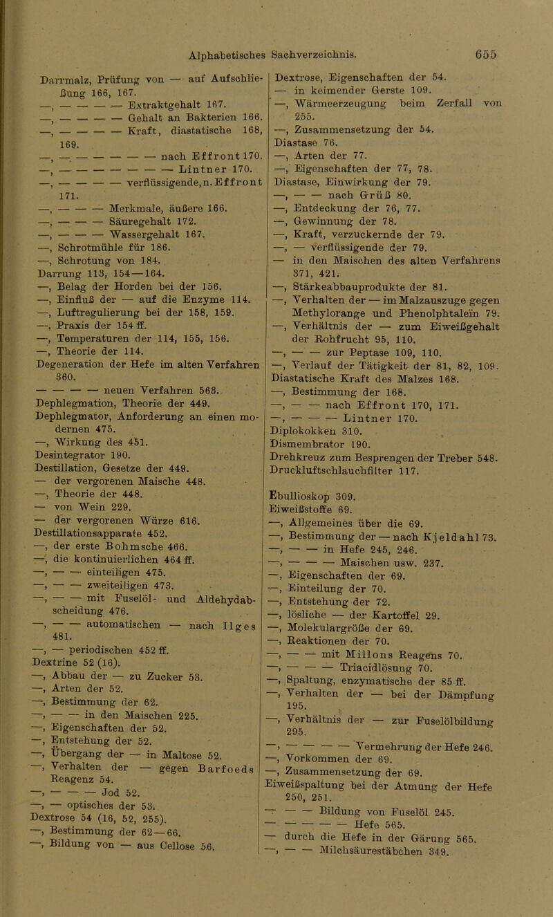 Darrmalz, Prüfung von — auf Aufschie- bung 166, 167. —t — Extraktgehalt 167. —t Gehalt an Bakterien 166. —, — — — — Kraft, diastatische 168, 169. —, — — — — — — nach Effront 170. —, Lintner 170. —, verflüssigende, n. Effront 171. Merkmale, äußere 166. Säuregehalt 172. Wassergehalt 167. Schrotmühle für 186. Schrotung von 184. Darrung 113, 154—164. Belag der Horden hei der 156. Einfluß der — auf die Enzyme 114. Luftregulierung hei der 158, 159. Praxis der 154 ff. Temperaturen der 114, 155, 156. —, Theorie der 114. Degeneration der Hefe im alten Verfahren 360. neuen Verfahren 563. Dephlegmation, Theorie der 449. Dephlegmator, Anforderung an einen mo- dernen 475. —, Wirkung des 451. Desintegrator 190. Destillation, Gesetze der 449. — der vergorenen Maische 448. —, Theorie der 448. — von Wein 229. — der vergorenen Würze 616. Destillationsapparate 452. —, der erste Bohmsche 466. —, die kontinuierlichen 464 ff. —, einteiligen 475. —, zweiteiligen 473. —. mit Fuselöl- und Aldehydab- scheidung 476. —. automatischen — nach Ilo-es 481. —, — periodischen 452 ff. Dextrine 52(16). —, Abbau der — zu Zucker 53. —, Arten der 52. —, Bestimmung der 62. Dexriose, Eigenschaften der 54. — in keimender Gerste 109. —, Wärmeerzeugung beim Zerfall von 255. —, Zusammensetzung der 54. Diastase 76. —, Arten der 77. —, Eigenschaften der 77, 78. Diastase, Einwirkung der 79. —, — — nach Grüß 80. —, Entdeckung der 76, 77. —, Gewinnung der 78. —, Kraft, verzuckernde der 79. —, — verflüssigende der 79. — in den Maischen des alten Verfahrens 371, 421. —, Stärkeabbauprodukte der 81. —, Verhalten der — im Malzauszuge gegen Methylorange und Phenolphtalein 79. —, Verhältnis der — zum Eiweißgehalt der Rohfrucht 95, 110. —, zur Peptase 109, 110. —, Verlauf der Tätigkeit der 81, 82, 109. Diastatische Kraft des Malzes 168. —, Bestimmung der 168. —, — — nach Effront 170, 171. —, — — — Lintner 170. Diplokokken 310. Dismembrator 190. Drehkreuz zum Besprengen der Treber 548. Druckluftschlauchfilter 117. Ebullioskop 309. Eiweißstoffe 69. —, Allgemeines über die 69. —, Bestimmung der — nach Kjeldahl 73. —, in Hefe 245, 246. —, Maischen usw. 237. —, Eigenschaften der 69. —, Einteilung der 70. —, Entstehung der 72. —, lösliche — der Kartoffel 29. —, Molekulargröße der 69. —, Reaktionen der 70. —i mit Milions Reagens 70. —, Triacidlösung 70. —, Spaltung, enzymatische der 85 ff. , Verhalten der — bei der Dämpfung 195. —» in den Maischen 225. —, Eigenschaften der 52. —, Entstehung der 52. —, Übergang der — in Maltose 52. —, Verhalten der — gegen Barfoeds Reagenz 54. —i — — — Jod 52. —, — optisches der 53, Dextrose 54 (16, 52, 255). —, Bestimmung der 62 — 66. , Bildung von — aus Cellose 56. , Verhältnis der — zur Fuselölbildune- 295. > Vermehrung der Hefe 246. —, Vorkommen der 69. —, Zusammensetzung der 69. Eiweißspaltung bei der Atmung der Hefe 250, 251. Bildung von Fuselöl 245. — Hefe 565. — durch die Hefe in der Gärung 565. I —, Milchsäurestäbchen 349.